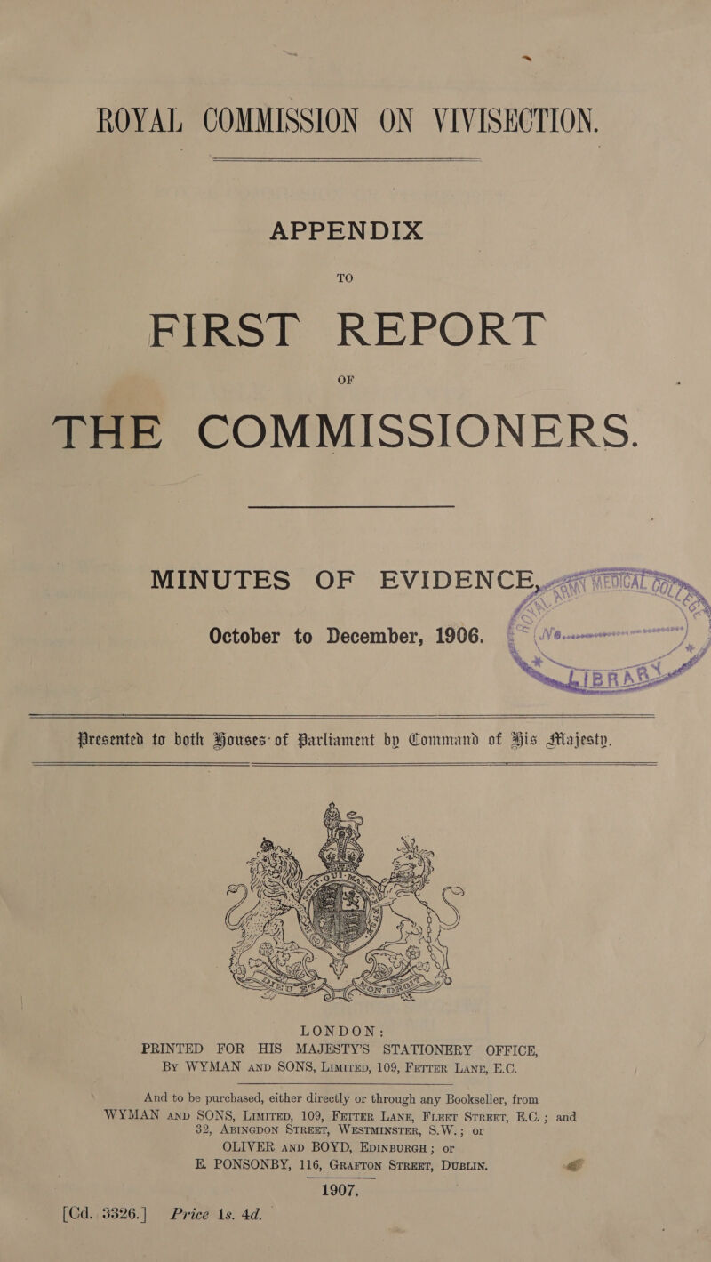 ROYAL COMMISSION ON VIVISECTION.  APPENDIX TO FIRST REPORT OF THE COMMISSIONERS. MINUTES OF EVIDENCE,4giniartim, October to December, 1906. _ : NO cnn    Presented to both Houses-of Parliament by Command of His Majesty.    And to be purchased, either directly or through any Bookseller, from WYMAN anp SONS, Lrrrep, 109, Ferrer Lane, Fieer Srreet, E.C.; and 32, ABINGDON STREET, WESTMINSTER, S8.W.; or OLIVER ann BOYD, EpinpurGuH ; or E. PONSONBY, 116, Grarron Street, Dusuin. &lt; 1907. [Cd. 3826.] Price 1s. 4d.