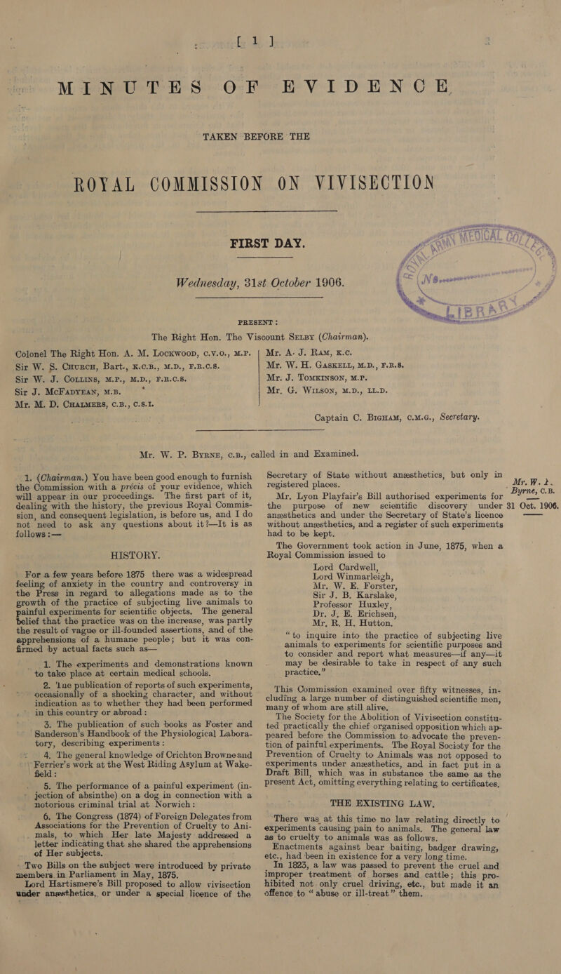  Wednesday, 31st October 1906. 4 (LV Gores %. \ Se, , ie , Ri... Sys i ‘ PRESENT : A Colonel The Right Hon. A. M. Lockwoon, c.v.0., M.P. Sir W. S. Cuurcu, Bart., K.c.B., M.D., F.R.C.8. Sir W. J. CoLLins, M.P., M.D., F.B.C.S. Sir J. McFapyzan, M.B. 7 Mr. M. D. CHALMERS, C.B., C.S.I. Mr. A. J. Ram, K.c. Mr. W. H. GAsKELL, M.D., F.R.8. Mr. J. ToMKINSON, M.P. Mr. G. WILSON, M.D., LL.D. Captain C. BicHam, c.M.c., Secretary. 1. (Chairman.) You have been good enough to furnish the Commission with a précis of your evidence, which will appear in our proceedings. The first part of it, dealing with the history, the previous Royal Commis- sion, and consequent legislation, is before us, and I do not need to ask any questions about it?—It is as follows :— HISTORY. For a few years before 1875 there was a widespread feeling of anxiety in the country and controversy in the Press in regard to allegations made as to the growth of the practice of subjecting live animals to painful experiments for scientific objects. The general belief that the practice was on the increase, was partly the result of vague or ill-founded assertions, and of the apprehensions of a humane people; but it was con- firmed by actual facts such as— 1. The experiments and demonstrations known to take place at certain medical schools. 2. ‘Lne publication of reports of such experiments, occasionally of a shocking character, and without indication as to whether they had been performed in this country or abroad : 3. The publication of such books as Foster and Sanderson’s Handbook of the Physiological Labora- tory, describing experiments: ~ 4, The general knowledge of Crichton Browneand Ferrier’s work at the West Riding Asylum at Wake- field : 5. The performance of a painful experiment (in- jection of absinthe) on a dog in connection with a notorious criminal trial at Norwich: 6. The Congress (1874) of Foreign Delezates from Associations for the Prevention of Cruelty to Ani- _ mals, to which Her late Majesty addressed a letter indicating that she shared the apprehensions of Her subjects. - Two Bills on the subject were introduced by private members.in Parliament in May, 1875. Lord Hartismere’s Bill proposed to allow vivisection under anesthetics, or under a special licence of the Secretary of State without anesthetics, but only in registered places. Mr. Lyon Playfair’s Bill authorised experiments for the purpose of new scientific discovery under anesthetics and under the Secretary of State’s licence without anesthetics, and a register of such experiments had to be kept. The Government took action in June, 1875, when a Royal Commission issued to Lord Cardwell, Lord Winmarleigh, Mr. W. E. Forster, Sir J. B. Karslake, Professor Huxley, Dr. J, E. Erichsen, Mr, R. H. Hutton. “to inquire into the practice of subjecting live animals to experiments for scientific purposes and to consider and report what measures—if any—it may be desirable to take in respect of any such practice.” This Commission examined over fifty witnesses, in- cluding a large number of distinguished scientific men, many of whom are still alive. The Society for the Abolition of Vivisection constitu- ted practically the chief organised opposition which ap- peared before the Commission to advocate the preven- tion of painful experiments. The Royal Sociaty for the Prevention of Cruelty to Animals was not opposed to experiments under anesthetics, and in fact put in a Draft Bill, which was in substance the same as the present Act, omitting everything relating to certificates, THE EXISTING LAW. There was at this time no law relating directly to experiments causing pain to animals, The general law as to cruelty to animals was as follows. Enactments against bear baiting, badger drawing, etc., had ‘been in existence for a very long time. In 1823, a law was passed to prevent the cruel and improper treatment of horses and cattle; this pro- hibited not. only cruel driving, etc., but made it an offence to “ abuse or ill-treat” them. Mr. W.2. ' Byrne, C.B. 31 Oct. 1906. 