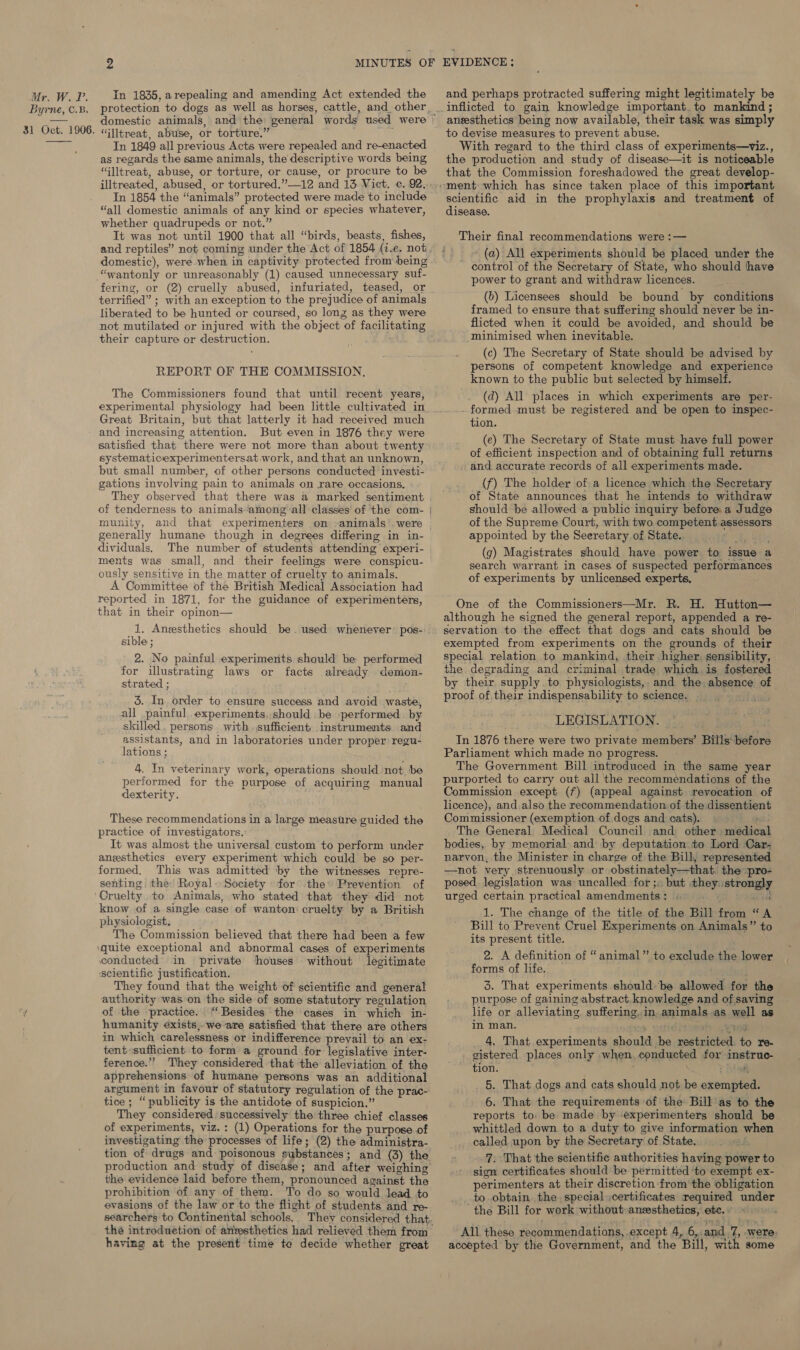 Byrne, C.B. 31 Oct. 1906.  ‘“Glltreat, abuse, or torture.” Tn 1849 all previous Acts were repealed and re-enacted as regards the same animals, the descriptive words being “Glltreat, abuse, or torture, or cause, or procure to be illtreated, abused, or tortured.”—12 and 13 Vict. c. 92, In 1854 the “animals” protected were made to include “all domestic animals of any kind or species whatever, whether quadrupeds or not.” It was not until 1900 that all “birds, beasts, fishes, and reptiles” not coming under the Act of 1854 (i.e. not domestic), were when in captivity protected from being “wantonly or unreasonably (1) caused unnecessary suf- fering, or (2) cruelly abused, infuriated, teased, or terrified” ; with an exception to the prejudice of animals liberated to be hunted or coursed, so long as they were not mutilated or injured with the object of facilitating their capture or destruction. REPORT OF THE COMMISSION, The Commissioners found that until recent years, Great Britain, but that latterly it had received much and increasing attention. But even in 1876 they were satisfied that there were not more than about twenty systematicexperimentersat work, and that an unknown, but small number, of other persons conducted investi- gations involving pain to animals on rare occasions. munity, generally humane though in degrees differing in in- dividuals, The number of students attending experi- ments was small, and their feelings were conspicu- ously sensitive in the matter of cruelty to animals. A Committee of the British Medical Association had reported in 1871, for the guidance of experimenters, that in their opinon— 1. Angesthetics should. be. used whenever pos- sible ; 2. No painful experiments. should be performed for illustrating laws or facts already demon- strated ; 5. In order to ensure success and avoid waste, all painful,.experiments, should be performed. by skilled, persons with sufficient. instruments and assistants, and in laboratories under proper regu- lations ; 4. In veterinary work, operations should not be performed for the purpose of acquiring manual dexterity. These recommendations in a large measure. guided the practice of investigators. It was almost the universal custom to perform under anesthetics every experiment which could be so per- formed, This was admitted by the witnesses repre- senting the’ Royal. Society for the» Prevention of Cruelty. to Animals, who stated that they did not know of a single case of wanton: cruelty by a British physiologist. The Commission believed that there had been a few conducted in private houses ‘scientific justification. They found that the weight of scientific and general authority was on the side of some statutory regulation of the practice. “Besides the ‘cases in which in- humanity exists,we are satisfied that there are others in which carelessness or indifference prevail to an ex- tent-sufficient to form a ground for legislative inter- ference.’’? They considered that the alleviation of the apprehensions of humane persons was an additional argument in favour of statutory regulation of the prac- tice; “publicity is the antidote of suspicion.” They considered successively the three chief classes of experiments, viz. : (1) Operations for the purpose of investigating the processes ‘of life; (2) the administra- tion of drugs and poisonous substances; and (3) the production and study of disease; and after weighing the evidence laid before them, pronounced against the prohibition of any of them. To do so would lead to evasions of the law or to the flight of students and re- searchers to Continental schools, without legitimate having at the present time te decide whether great EVIDENCE: and perhaps protracted suffering might legitimately be inflicted to gain knowledge important. to mankind ; anesthetics being now available, their task was simply to devise measures to prevent abuse. With regard to the third class of experiments—viz., the production and study of disease—it is noticeable that the Commission foreshadowed the great develop- scientific aid in the prophylaxis and treatment of disease. Their final recommendations were :— _ ~ (a) All experiments should be placed under the control of the Secretary of State, who should have power to grant and withdraw licences. (b) Licensees should be bound by conditions framed to ensure that suffering should never be in- flicted when it could be avoided, and should be minimised when inevitable. (c) The Secretary of State should be advised by persons of competent knowledge and experience known to the public but selected by himself. (d) All places in which experiments are per- - formed must be registered and be open to inspec- tion. (e) The Secretary of State must have full power of efficient inspection and of obtaining full returns . and accurate records of all experiments made. (f) The holder ofa licence which the Secretary of State announces that he intends to withdraw should be allowed a public inquiry before. a Judge of the Supreme Court, with two competent assessors appointed by the Seeretary of State. ‘y, ty (g) Magistrates should have power to issue a search warrant in cases of suspected performances of experiments by unlicensed experts. One of the Commissioners—Mr. R. H. Hutton— although he signed the general report, appended a re- servation to the effect that dogs and cats should be exempted from experiments on the grounds of their special relation to mankind, their higher. sensibility, the degrading and criminal trade which is fostered by their. supply to physiologists, and the absence of proof of.their indispensability to science. _ {gat LEGISLATION. In 1876 there were two private members’ Bills before Parliament which made no progress. The Government Bill introduced in the same year purported to carry out all the recommendations of the Commission except (f) (appeal against revocation of licence), and also the recommendation of the dissentient Commissioner (exemption of dogs and cats). | 4 The General Medical Council and other medical bodies, by memorial and by deputation to Lord Car- narvon, the Minister in charge of the Bill, represented —not very strenuously or obstinately—that. the pro- posed. legislation was uncalled for ;» but they: strongly urged certain practical amendments: . ‘roads 1. The change of the title of the Bill from “A Bill to Prevent Cruel Experiments on Animals” to its present title. 2. A definition of “animal” to exclude the lower forms of life. 3. That experiments should. be allowed for the purpose of gaining abstract knowledge and of saving life or alleviating suffering, in animals as well as in man. nitid eomehocteeat _ 4, That experiments should be restricted to re- - gistered places only when, conducted for instruc- tion. : = Fateh 5. That dogs and cats should not be exempted. 6. That the requirements of the Bill as to the reports to. be made by experimenters should be whittled down to a duty to give information when called upon by the Secretary of State. 5 7: That the scientific authorities having power to sign certificates should be permitted ‘to exempt ex- perimenters at their discretion from the obligation _ to obtain the. special ,certificates required under the Bill for work without:anssthetics, etc. « . All these recommendations, except 4, 6, and By @ were. accepted by the Government, and the Bill, with some