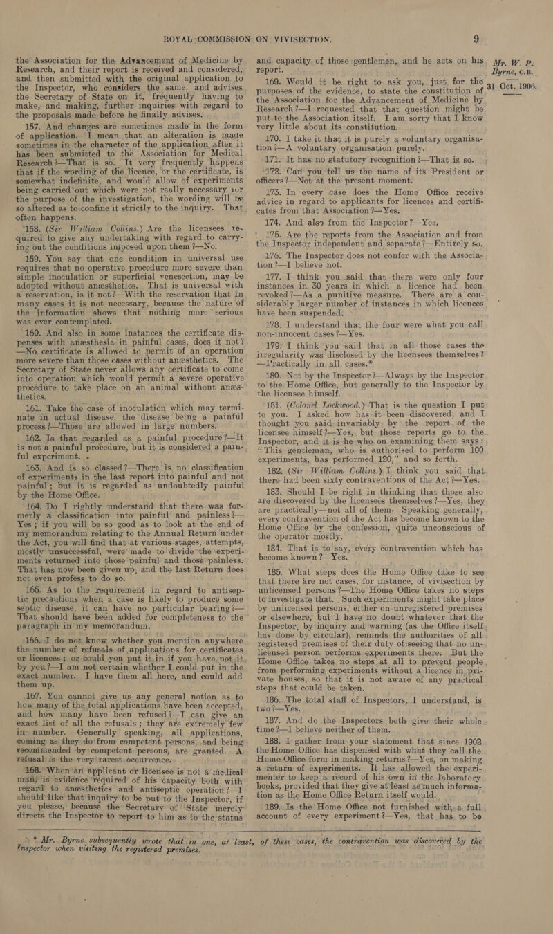 the Association for the Advancement of Medicine by Research, and their report is received and considered, and then submitted with the original application to the Inspector, who considers the same, and advises the Secretary of State on it, frequently having to make, and making, further inquiries with regard to the proposals made before he finally advises. of application. I mean that an alteration is made sometimes in the character of the application after it has been submitted to the Association for Medical Research ?—That is so. It very frequently happens that if the wording of the licence, or the certificate, is somewhat indefinite, and would allow of experiments being carried’ out which were not really necessary ivr the purpose of the investigation, the wording will be so altered as to.confine it strictly to the inquiry. often happens, 158. (Sir William Collins.) Are the licensees ve- quired to give any undertaking with regard to carry- ing out the conditions imposed upon them ?—No. 159. You say that one condition in universal use requires that no operative procedure more severe than simple inoculation or superficial venesection, may be adopted without anesthetics. That is universal with a reservation, is it not?—With the reservation that in many cases it is not necessary, because the nature of the information shows that nothing more serious was ever contemplated. 160. And also in some instances the certificate dis- penses with anesthesia in painful cases, does it not? —No certificate is allowed to permit of an operation more severe than those cases without anesthetics. The Secretary of State never allows any certificate to come into operation which would permit a severe operative procedure to take place on an animal without anes- thetics. Bi 161. Take the case of inoculation which may termi- nate in actual disease, the disease being a painful process ?—Those are allowed in large numbers. 162. Is that regarded as a painful procedure ?—It ful experiment. . oe. 163. And is so. classed ?—There is no classification of experiments in the last report into painful and not painful; but it is regarded as undoubtedly painful by the Home Office. bite 164. Do I rightly understand that there was for- merly a classification into painful and painless ?— Yes ; if you will be so good as to look at the end of my memorandum relating to the Annual Return under the Act, you will find that at various stages, attempts, mostly unsuccessful, were made: to divide ‘the \experi- ments returned into those painful and those painless. That has now been given up, and the last Return does not even profess to do so. 165. As to the requirement in regard to antisep- tic precautions when a case is likely to produce some septic disease, it can have no particular bearing ?— That should have been added for completeness to the paragraph in my memorandum. the number of refusals of applications for certificates by you?—I am not certain whether I, could put in the exact number. I have them all here, and could add them up. 167. You cannot give us any general notion as to how many of the total applications have been accepted, and how many have been refused?—I can give an in. number. Generally’ speaking, all applications, coming as they do'from competent persons, and being’ recomimended by competent persons, are granted. A refusal) is the very’ rarest .occurrence. 168. When'an applicant or licensee is not a medical man, is evidence ‘required of his capacity both with regard to anvsthetics and antiseptic operation ?—I should like that inquiry to be put to the Inspector, if you please, because the Secretary of ‘State merely’ directs the Inspector to report to him’as to the status   and, capacity. of those gentlemen, and he acts on his report. 169. Would it be right to. ask you, just. for the purposes of the evidence, to state the constitution of the Association for the Advancement of Medicine by Research ?—I: requested that that question might be put.to the Association itself. I am sorry that I know very little about its-constitution. ; 170. I take it that it is purely a voluntary organisa tion ?—A yoluntary organisation purely. 171. It has no statutory recognition ?—That is so. ‘172. Can you tell us-the name of its President or officers ?—Not at the present moment. 173. In every case does the Home Office receive advice in regard to applicants for licences and certifi- cates from that Association ’— Yes. 174. And also from the Inspector ?—Yes. 175. Are the reports from the Association and from the Inspector independent and separate ?—Entirely sv. 176. The Inspector does not confer with the Associa- tion ?—I believe not. 177. I think- you said that there were only four instances in 30 years in which a licence had been revoked ?—As a punitive measure. There are a cou- siderably larger number of instances in which licences have been suspended. 178. I understand that the four were what you call non-innocent cases /— Yes. 179. I think you said that in all those cases the irregularity was disclosed by the licensees themselves ? —Practically in all cases,* 180.: Not by the Inspector ?—Always by the Inspector to the Home Office, but generally to the Inspector by the licensee himself. 181. (Colonel Lockwood.y That is the question I put to you. I asked how has it been discovered, and I thought you said: invariably by the. report. of. the licensee himself ?—Yes,. but: those reports go to. the Inspector, and-it.is he-who, on examining them says: “This: gentleman, who is. authorised to perform 100 experiments, has performed 120,” and so forth. 182. (Sir William Collins.), I. think you said that there had been sixty contraventions of the Act ?—Yes. 183. Should. Ibe right in thinking that those also are discovered by the licensees themselves ?—Yes, they are practically—not all of them. Speaking generally, every contravention of the Act has become known to the Home Office by the confession, quite unconscious of the operator mostly. 184. That is to say, every contravention which has become known ?—Yes. | 185. What steps does the Home Office take to see that there are not cases, for instance, of vivisection by unlicensed persons ’—The Home Office takes no steps to investigate that. Such experiments might take place by unlicensed persons, either on-unregistered premises or elsewhere, but I have no doubt whatever that the Mr. W. P. _ Byrne, C.B. 31 Oct. 1906. has done by circular), reminds. the authorities of all registered premises of their duty ofiseeing that no un- licensed person performs: experiments there: .But the from performing experiments without a licence in, pri- vate houses, so that it is not aware of any practical steps that could be taken. 186. The total staff.of Inspectors, I understand, is two ?—Yes. time ?—I believe neither of them. 188. I gather from. your statement that since 1902 the Home Office has dispensed with what they call the Home Office form in making returns ?—Yes, on making a return of experiments. It has allowed the) éxperi- menter to keep a record of his own in the Iaboratory books, provided that they give at least as much informa- tion as the Home Office Return itself would, . 189. Is.the Home Office not furnished with:a full account of every experiment?—Yes, that has to be   {nspector when visiting the registered premises.