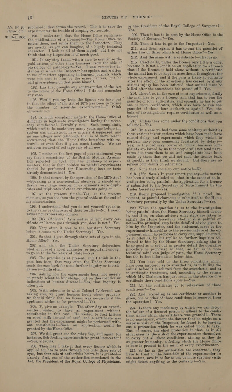 Byrne, C.B. 31 Oct. 1906.  10 MINUTES experimenter the trouble of keeping two records. 190. IT understand that the Home Office scrutinises the publications of a licensee?—The Home Office re- ceives them, and sends them to the Inspector. They are mostly, as you can imagine, of a highly technical character. I look at all of them myself, but I do not think that my inspection is of much good. 191. Is any step taken with a view to scrutinise the publications of other than licensees, from the side of physiology or pathology ?—Yes. I can remember in- stances in which the Inspector has spoken and written to me of matters appearing in learned journals which were not sent to him by the experimenters, but he will give evidence on that point himself. 192. Has that brought any contravention of the Act to the notice of the Home Office ?—I do not remember any case. 193. Would you say from the figures you have put in that the effect of the Act of 1876 has been to reduce the number of scientific experiments?—I think obviously not. 194. Is much complaint made to the Home Office of difficulty in legitimate investigators having the neces- sary certificates?—Certainly not. Such complaints, which used to be made very many years ago before the system was understood, have entirely disappeared, and no one alleges now (although that is of more recent occurrence) that the Home Office interferes with re- search, or even that it gives much trouble. We are not even accused of red tape very often now. 195. I notice on the first page of your statement you say that a committee of the British Medical Associa- tion reported in 1871, for the guidance of experi- menters, that in their opinion no painful experiments should be performed for illustrating laws or facts already demonstrated ?—Yes. 196. Is that secured by the operation of the 1876 Act ? —Speaking as a non-scientific observer, I should say that a very large number of experiments were dupli- cates and triplicates of other experiments going on. 197. At the present time?—Yes, at the present moment, as you see from the general table at the end of my memorandum. 198. I understand that you do not yourself speak as to the value or otherwise of those results ?—No, I would rather not express any opinion. _199. (Mr. Chalmers.) As a matter of fact, every cer- tificate or licence goes through you, does it not +~Yes. 200. Very often it goes to the Assistant Secretary before it comes to the Under Secretary ?—Yes. 201. So that it goes through three sets of eyes in the Home Office ?—Yes. 202. And then the Under Secretary determines whether it is of a novel character, or important enough to go on to the Secretary of State ?Yes. 203. The practice is at present, and I think in the past has been, that very often the Under Secretary sends the case back for some further inquiry or investi- gation ?—Quite often. 204. Asking how the experiments bear, not merely on purely scientific knowledge, but on therapeutics or indications of human disease ?—Yes, that inquiry is often put. 205. With reference to what Colonel Lockwood was asking you, we grant licences freely where probably we should think that no licence was necessary if the applicant wishes to be protected ?—Yes. 206. To give an example. The other day an experi- menter _ wished to have an experiment without anesthetics in this case. He wished to feed kittens on cows’ milk instead of cats’, and a certificate was granted that the experiment might be performed with- out anesthetics?—Such an application would be granted by the Home Office. 207. We did grant one the other day, and again, for instance, fish-feeding experiments we grant licences for ? —Yes, all sorts. 208. Then may I take it that every licence which is applied for has to pass through not only three sets of eyes, but four sets of authorities before it is granted— namely, first, one of the authorities mentioned in the Act, the President of the Royal College of Physicians, VIDENCE: or the President of the Royal College of Surgeons ?— Yes. 209. Then it has to be sent by the Home Office to the Society of Research ?~Yes. 210. Then it has to go to the Inspector ?—Yes. 211. And then, again, it has to run the gauntlet of either two or three officials of Home Office ?—Yes. 912. And the same with a certificate ?~-That is so. 213. Practically, under the licence very little is done, because is it not a condition on application for a licence that if the licence is held alone without a certificate the animal has to be kept in anesthesia throughout the whole experiment, and if the pain is likely to continue after the effect of the anesthetic has ceased, or if any serious injury has been inflicted, that animal must be killed after the anesthesia has passed off +~Yes. 214. Therefore. in the case of most experiments, firstly gauntlet of four authorities, and secondly he has to get one or more certificates, which also have to run the gauntlet of those four authorities again?—Yes, the bulk of investigations require certificates as well as a licence. 215. Unless they come under the conditions that you tell me ?—Yes. 216. In a case we had from some sanitary authorities these various investigations which have been made have caused delay, and experiments which they wished to perform have been somewhat frustrated by delay ?— Yes, in the ordinary course of official business com- plaints are issued by us that people will not send us re- turns due from them to us, and complaints have been made by them that we will not send the licence back as quickly as they think we should. But there are no serious complaints on either side. 217. None that come to our notice ?—No. 218. (Mr. Ram.) In your report you say—the matter has been already alluded to—that in the event of an in- vestigation being painful, the application for a licence is submitted to the Secretary of State himself by the Under Secretary ?—~Yes. 219. Every proposed investigation of a novel, im- portant, or painful character is submitted to the Home Secretary personally by the Under Secretary ?—Yes. 220. When the question is as to the investigatiom being painful, does the Home Secretary himself decide it, and if so, on what advice ; what steps are taken to satisfy the Home Secretary whether it is painful or not ?—The principal step is the detailed advice given to him by the Inspector, and the statement made by the experimenter himself as to the precise nature of the ex- periment which he proposes to carry out, supplemented, as it often is, by his replies to further inquiries ad- dressed to him by the Home Secretary, asking him to be so good as to set out in greater detail the operative procedure he proposes; so that, so far as a non- technical mind can judge of pain, the Home Secretary has the fullest information before -him. 221. You have told us the three conditions which have been imposed, as to anesthetics, as to killing the animal before it is relieved from the anesthetic, and as. to antiseptic treatment, and, according to the return which Mr. Chalmers has just read, in the absence of a certificate those conditions apply ?—Yes. 222. All the certificates go to relaxation of those conditions ?—Yes. 223. And, according as one certificate or another is given, one or other of those conditions is removed from the operation ?—Yes. 224. Is there any machinery by which you can detect the failure of a licensed person to adhere to the condi- tions under which the certificate was granted ?—There is no machinery, except the danger that he might on a surprise visit of the Inspector, be found to be leaving out a precaution which he was called upon to take. But, of course, the chief protection in that, as in all other cases, is the wish of the experimenters themselves to carry out all these conditions, aiming as they do at greater humanity, a feeling which the Home Office is sure is present in the mind of every experimenter. 225. So far as the authorities are concerned, they have to trust to the bona-fides of the experimenter in the matter, save in so far as one or more surprise visits might detect anything to the contrary ?—Yes.