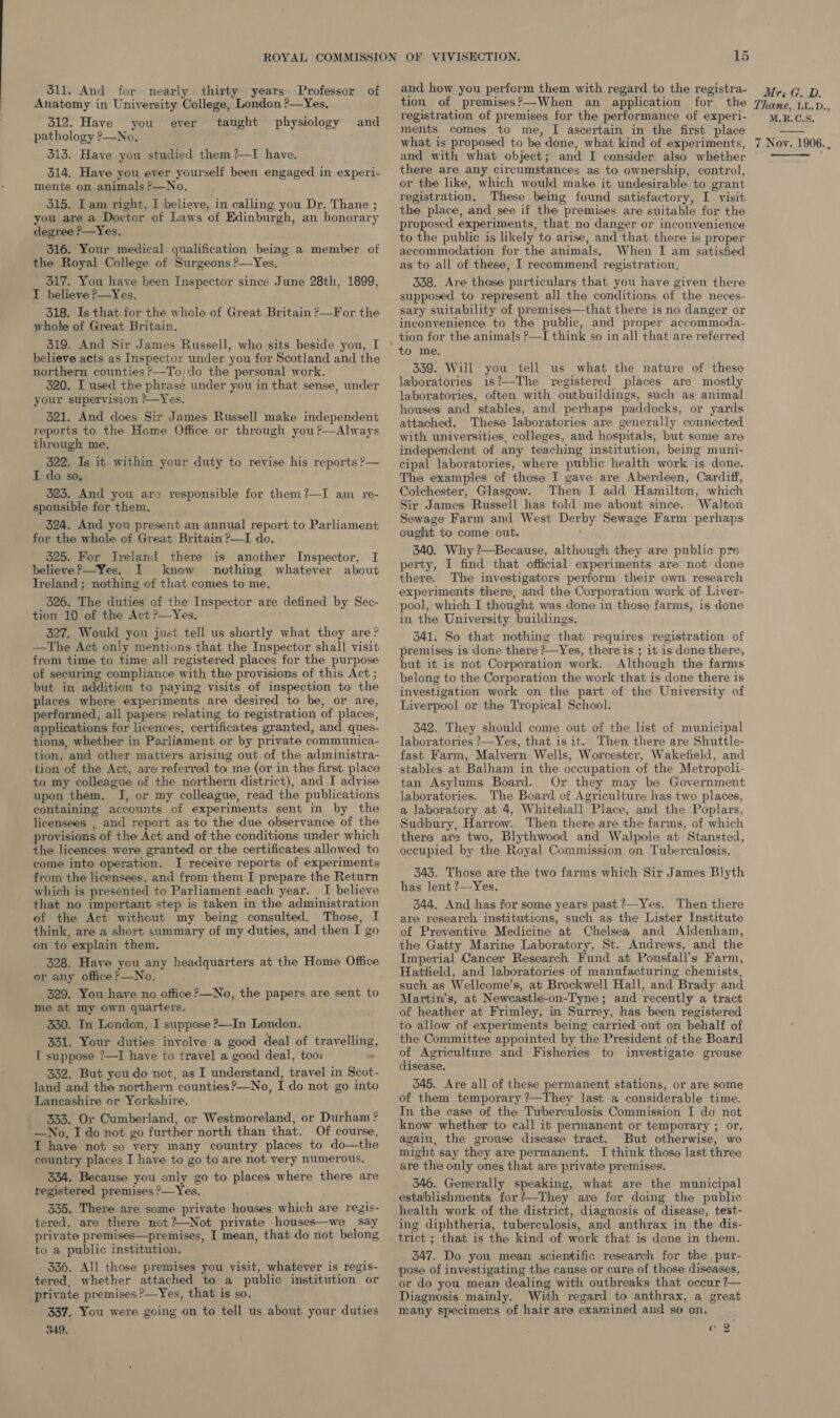 511. And for nearly thirty years Professor of Anatomy in University College, London ?—Yes, 312. Have you taught pathology ?—No. 313. Have you studied them ?—TI have. 314. Have you ever yourself been engaged in experi- ments on animals ?&gt;—No. 315. I am right, I believe, in calling, you Dr. Thane ; you are a Doctor of Laws of Edinburgh, an honorary degree ?—Yes. 316. Your medical qualification being a member of the Royal College of Surgeons ?—Yes. 517. You have been Inspector since June 28th, 1899, I believe P—Yes. 318, Is that. for the whole of Great Britain ?—For the whole of Great Britain. 319. And Sir James Russell, who sits beside you, I believe acts as Inspector under you for Scotland and the northern counties &gt;—To;do the personal work. 320. I used the phrase under you in that sense, under your supervision ?—Yes. 321. And does Sir James Russell make independent reports to the Home Office or through you ?—Always through me, 322. Is it within your duty to revise his reports P— I do so, 523. And you are responsible for them?—I am re- sponsible for them, 524. And you present an annual report to Parliament for the whole of Great Britain ?—I do. 525. For Ireland there is another Inspector, I believe?—Yes. I know nothing whatever about Ireland ; nothing of that comes to me, 326. The duties of the Inspector are defined by Sec- tion 10 of the Act ?—Yes. 327. Would you just tell us shortly what they are? —The Act only mentions that the Inspector shall. visit from time to time all registered places for the purpose of securing compliance with the provisions of this Act ; but in addition to paying visits of inspection to the places where experiments are desired to be, or are, performed, all papers relating to registration of places, applications for licences, certificates granted, and ques- tions, whether in Parliament or by private communica- tion, and other matters arising out of the administra- tion of the Act, are referred to me (or in the first place to my colleague of the northern district), and I advise upon them. J, or my colleague, read the publications containing accounts of experiments sent in by the licensees , and report as to the due observance of the provisions of the Act and of the conditions under which the licences were granted or the certificates allowed to come into operation. I receive reports of experiments from the licensees, and from them I prepare the Return which is presented to Parliament each year. I believe that no important step is taken in the administration of the Act without my being consulted. Those, I think, are a short summary of my duties, and then I go on to explain them. 328. Have you any headquarters at the Home Office or any office ?—No. 329. You have no office ?&gt;—No, the papers are sent to me at my own quarters. 330. In London, I suppose P—In London. 321. Your duties involve a good deal of travelling, T suppose ?—I have to travel a good deal, too: - 332. But you do not, as I understand, travel in Scot- land and the northern counties ?—No, I do not go into Lancashire or Yorkshire. 333. Or Cumberland, or Westmoreland, or Durham? —No, I do not go further north than that. Of course, I have not so very many country places to do—the country places I have to go to are not very numerous. 324. Because you only go to places where there are registered premises ?—Yes. 335, There are some private houses which are regis- tered, are there not?—Not private houses—we say private premises—premises, I mean, that do not belong to a public institution. 336. All those premises you visit, whatever is regis- tered, whether attached to a public institution or ‘private premises ?—Yes, that is so. 337. You were going on to tell us about your duties 349. . ever physiology and VIVISECTION. 15 and how you perform them with regard to the registra- tion of premises?&gt;—When an application for the registration of premises for the performance of experi- ments comes to me, I ascertain in the first place what is proposed to be done, what kind of experiments, and with what object; and I consider also whether there are any circumstances as to ownership, control, or the like, which would make it undesirable to grant registration, These being found satisfactory, I visit the place, and see if the premises are suitable for the proposed experiments, that no danger or inconvenience to the public is likely to arise, and that there is proper accommodation for the animals, When I am satisfied as to all of these, I recommend registration, 338. Are those particulars that you have given there supposed to represent all the conditions of the neces- sary suitability of premises—that there is no danger or inconvenience to the public, and proper accommoda- tion for the animals ?—I think so in all that are referred to me. 339. Will you tell us what the nature of these laboratories is?—The registered places are mostly laboratories, often with outbuildings, such as animal houses and stables, and perhaps paddocks, or yards attached. These laboratories are generally connected with universities, colleges, and hospitals, but some are independent of any teaching institution, being muni- cipal laboratories, where public health work is done. The examples of those I gave are Aberdeen, Cardiff, Colchester, Glasgow. Then I add Hamilton, which Sir James Russell has told me about since. Walton Sewage Farm and West Derby Sewage Farm perhaps ought to come out. 340. Why ?—Because, although they are public pre perty, I find that official experiments are not done there. The investigators perform their own, research experiments there, and the Corporation work of Liver- pool, which I thought was done in those farms, is done in the University buildings. 341. So that nothing that requires registration of premises is done there /—Yes, there is ; it is done there, but it is not Corporation work. Although the farms belong to the Corporation the work that is done there is investigation work on the part of the University of Liverpool or the Tropical School. 342. They should come out of the list of municipal laboratories ?—Yes, that is it. Then there are Shuttle- fast Farm, Malvern Wells, Worcester, Wakefield, and stables at Balham in the occupation of the Metropolli- tan Asylums Board. Or they may be Government laboratories. The Board of Agriculture has two places, a laboratory at 4, Whitehall Place, and the Poplars, Sudbury, Harrow. Then there are the farms, of which there are two, Blythwood and Walpole at Stansted, occupied by the Royal Commission on Tuberculosis. 343. Those are the two farms which Sir James Blyth has lent ?—Yes. 344. And has for some years past ?—Yes. Then there are research institutions, such as the Lister Institute of Preventive Medicine at Chelsea and Aldenham, the Gatty Marine Laboratory, St. Andrews, and the Imperial Cancer Research Fund at Ponsfall’s Farm, Hatfield, and laboratories of manufacturing chemists, such as Wellcome’s, at Brockwell Hall, and Brady and Martin’s, at Newcastle-on-Tyne; and recently a tract of heather at Frimley, in Surrey, has been registered to allow of experiments being carried out on behalf of the Committee appointed by the President of the Board of Agriculture and Fisheries to investigate grouse disease. 345. Are all of these permanent stations, or are some of them temporary ?—They last a considerable time. In the case of the Tuberculosis Commission I do not know whether to call it permanent or temporary ; or, again, the grouse disease tract. But otherwise, we might say they are permanent. IJ think those last three are the only ones that are private premises. 546. Generally speaking, what are the municipal establishments for?—They are for doing the public health work of the district, diagnosis of disease, test- ing diphtheria, tuberculosis, and anthrax in the dis- trict ; that is the kind of work that is done in them. 347. Do you mean scientific research for the pur- pose of investigating the cause or cure of those diseases, or do you mean dealing with outbreaks that occur ?— Diagnosis mainly. With regard to anthrax, a great many specimens of hair are examined and so on. ey Mr; G. D. Thane, UL.D., M.R.C.S. 7 Nov. 1906. , 