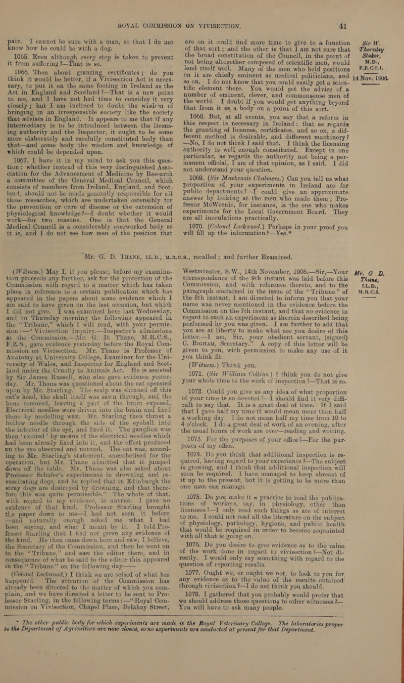pain. I cannot be sure with a man, so that I do not know how he could be with a dog. 1065. Even although every step is taken to prevent it from suffering ?—That is so. 1066. Then about granting certificates; do you think it would be better, if a Vivisection Act is neces- sary, to put it on the same footing in Ireland as the Act in England and Scotland ?—That is a new point to me, and I have not had time to consider it very closely ; but I am inclined to doubt the wisdem of bringing in an irresponsible society like the society that advises in England. It appears to me that if any intermediary is to be introduced between the licens- ing authority and the Inspector, it ought to be some more elaborately and carefully constituted body than that—and some body the wisdom and knowledge of which could be depended upon. 1067. I have it in my mind to ask you this ques- tion: whether instead of this very distinguished Asso- ciation for the Advancement of Medicine by Research a committee of the General Medical Council, which consists of members from Ireland, England, and Scot- land, should not be made generally responsible for all these researches, which are undertaken ostensibly for the prevention or cure of disease or the extension of physiological knowledge ?—I doubt whether it would work—for two reasons. One is that the General Medical Council is a considerably overworked body as it is, and I do not see how men of the position that are on it could find more time to give to a function of that sort; and the other is that I am not sure that the broad constitution of the Council, in the point of not being altogether composed of scientific men, would lend itself well. Many of the men who hold positions on it are chiefly eminent as medical politicians, and soon. Ido not know that you could easily get a scien- tific element there. You would get the advice of a number of eminent, clever, and commonsense men of the world. a that from it as a body on a point of this sort. 1068. But, at all events, you say that a reform in this respect is necessary in Ireland: that as regards the granting of licences, certificates, and so on, a dif- ferent method is desirable, and different machinery ? —No, I do not think I said that. I think the licensing authority is well enough constituted. Except in one particular, as regards the authority not being a per- manent official, I am of that opinion, as I said. I did not understand your question. 1069. (Sir Mackenzie Chalmers.) Can you tell us what proportion of your experiments in Ireland are for public departments?—I could give an approximate answer by looking at the men who made them; Pro- fessor McWeenie, for instance, is the one who makes experiments for the Local Government Board. They are all inoculations practically. 1070. (Colonel Lockwood.) Perhaps in your proof you will fill up the information ?—Yes.* (Witness.) May I, if you please, before my examina- tion proceeds any further, ask for the protection of the Commission with regard to a matter which has taken place in reference to a certain publication which has appeared in the papers about some evidence which I am said to have given on the last occasion, but which I did not give. I was examined here last Wednesday, and on Thursday morning the following appeared in the “Tribune,” which I will read, with your permis- sion :—“ Vivisection Inquiry.—Inspector’s admissions at the Commission.—Mr. G. D. Thane, M.R.C.S8., F.Z.S., gave evidence yesterday before the Royal Com- mission on Vivisection. Mr. Thane is Professor of Anatomy at University College, Examiner for the Uni- versity of Wales, and Inspector for England and Scot- land under the Cruelty to Animals Act. He is assisted by Sir James Russell, who also gave evidence yester- day. Mr. Thane was questioned about the cat operated upon by Mr. Starling. The scalp was skinned off this eat’s head, the skull itself was sawn through, and the bone removed, leaving a part of the brain exposed. Electrical needles were driven into the brain and fixed there by modelling wax. Mr. Starling then thrust a hollow needle through the side of the eyeball into the interior of the eye, and fixed it. The ganglion was then ‘excited’ by means of the electrical needles which had been already fixed into it, and the effect produced on the eye observed and noticed. The cat was, accord- ing to Mr. Starling’s statement, anesthetised for the operation, but Mr. Thane admitted that it jumped down off the table. Mr. Thane was also asked about Professor Schifer’s experiments in drowning and re- suscitating dogs, and he replied that in Edinburgh the stray dogs are destroyed by drowning, and that there- fore this was quite permissible.” The whole of that, with regard to my evidence, is untrue. I gave no evidence of that kind. Professor Starling brought the paper down to me—I had not seen it before —and naturally enough asked me what I had been saying, and what I meant by it. I told Pro- fessor Starling that I had not given any evidence of the kind. He then came down here and saw, I believe, the Secretary of the Commission, and then he went on to the “Tribune,” and saw the editor there, and in consequence of what he said to the editor this appeared in the “ Tribune” on the following day: (Colonel Lockwood.) I think we are seised of what has happened. The attention of the Commission has already been directed to the matter of which you com- plain, and we have directed a letter to be sent to Pro- fessor Starling, in the following terms :—“ Royal Com- mission on Vivisection, Chapel Place, Delahay Street,   Westminster, ‘S.W., 14th November, 1906.—Sir,—Your correspondence of the 9th instant was laid before this Commission, and with reference thereto, and to the paragraph contained in the issue of the “Tribune” of the 8th instant, | am directed to inform you that your name was never mentioned in the evidence before the Commission on the 7th instant, and that no evidence in regard to such an experiment as therein described being performed by you was given. I am further to add that you are at liberty to make what use you desire of this letter.—I am, Sir, your obedient servant, (signed) C. Bicuam, Secretary.” A copy of this letter will be given to you, with permission to make any use of it you think fit. (Witness.) Thank you. 1071. (Sir William Collins.) I think you do not give your whole time to the work of inspection ?—That is so. 1072. Could you give us any idea of what proportion of your time is so devoted ?—I should find it very diffi- cult to say that. Itis a great deal of time. If I said that I gave half my time it would mean more than half a working day. Ido not mean half my time from 10 to 4 o'clock. I doa great deal of work of an evening, after the usual hours of work are over—reading and writing. 1073. For the purposes of your office ?—For the pur- poses of my office. 1074. Do you think that additional inspection is re- quired, having regard to your experience ?—The subject is growing, and I think that additional inspection will soon be required. I have managed to keep abreast of it up to the present, but it is getting to be more than one man can manage. 1075. Do you make it » practice to read the publica- tions of workers, say, in physiology, other than licensees ?—I only read such things as are of interest tome. I could not read all the literature on the subject of physiology, pathology, hygiene, and public health that would be required in order to become acquainted with all that is going on, of the work done in regard to vivisection?—Not di- rectly. I would only say something with regard to the question of reporting results. 1077. Ought we, or ought we not, to look to you for any evidence as to the value of the results obtained through vivisection ?—I do not think you should. 1078. I gathered that you probably would prefer that we should address those questions to other witnesses ?— You will have to ask many people.  Sir W. Thernley Stoker, M.D., F,R.C.S.1, 14 Nov. 1906.  Mr. G OD, Thane, LL.D., M.R.C.S.