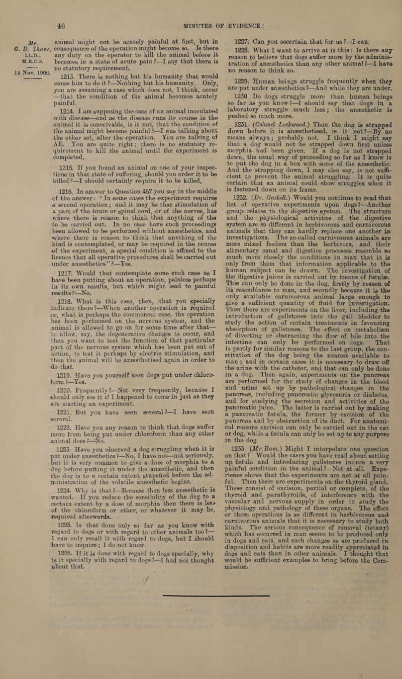 G. D. Thane, rieD., M.R.C.S. —-— 14 Nov. 1906.  46 consequence of the operation might become so. Is there any duty on the operator to kill the animal before it becomes in a state of acute pain ?—I say that there is no statutory requirement, 1213. There ig nothing but his humanity that would cause him to do it?—Nothing but his humanity. Only, you are assuming a case which does not, I think, occur —that the condition of the animal becomes acutely painful. 1214. I am supposing the case of an animal inoculated with disease—and as the disease runs its course in the animal it is conceivable, is it not, that the condition of the animal might become painful P—I was talking about the other set, after the operation. You are talking of AK. You are quite right; there is no statutory re- quirement to kill the animal until the experiment is completed, 1215. If you found an animal on one of your inspec- tions in that state of suffering, should you order it to be killed P—I should certainly require it to be killed, 1216. In answer to Question 467 you say in the middle of the answer: ‘“ In some cases the experiment requires a second operation; and it may be that stimulation of a part of the brain or spinal cord, or of the nerves, has where there is reason to think that anything of the to be carried out. In no case have such proceedings been allowed to be performed without anesthetics, and where there is reason to think that anvthing of the kind is contemplated, or may be required in the course of the experiment, a special condition is affixed to the licence that all operative procedures shall be carried out under anesthetics” ?—Yes, 1217. Would that contemplate some such case as I have been putting about an operation, painless perhaps in its own results, but which might lead to painful results P—No. 1218. What is this case, then, that you specially indicate there?—-When another operation is required or, what is perhaps the commonest case, the operation animal is allowed to go on for some time after that— to allow, say, the degenerative changes to occur, and then you want to test the function of that particular part of the nervous system which has been put out of action, to test it perhaps by electric stimulation, and then the animal will be aneesthetised again in order to do that. 1219. Have you yourself seen dogs put under chlore- 1220. Frequently ?—Not very frequently, because I should only see it if I happened to come in just as they are starting an experiment. 1221. But you have seen several. 1222. Have you any reason to think that dogs suffer more from being put under chloroform than any other animal does ?—No. 1223. Have you observed a dog struggling when it is put under anesthetics ?—No, I have not—not seriously, but it is very common to give a dose of morphia to a several?—I have seen the dog is to a certain extent stupefied before the ad- ministration of the volatile anesthetic begins. 1224. Why is that ?—Because then less anesthetic is wanted. If you reduce the sensibility of the dog to a certain extent by a dose of morphia then there is les of the chloroform or ether, or whatever it may be, required afterwards. 1225. Is that done only so far as you know with regard to dogs or with regard to other animals too ?— I can only recall it with regard to dogs, but I should have to inquire; I do not know. 1226. If it is done with regard to dogs specially, why is it specially with regard to dogs?—I had not thought about that. 1228. What I want to arrive at is this: Is there any reason to believe that dogs suffer more by the adminis- tration of anesthetics than any other animal?—I have no reason to think so. 1229. Human beings struggle frequently when they are put under anesthetics ?—And while they are under, 1230. Do dogs struggle more than human beings so far as you know?—I should say that dogs in a laboratory struggle much less; the anesthetic is pushed so much more. 1231. (Colonel Lockwood.) Then the dog is strapped means always; probably not. I think I might say that a dog would not ‘be strapped down first unless morphia thad been given. If a dog is not strapped down, the usual way of proceeding so far as I know is to put the dog in a box with some of the anesthetic. And the strapping down, I may also say, is not suffi- cient to prevent the animal struggling. It is quite certain that an animal could show struggles when it is fastened down on its frame. 1232. (Dr. Gaskell.) Would you continue to read that list of operative experiments upon dogs ?—Another group: relates to the digestive system. The structure and the physiological activities of the digestive system are so different in herbivorous and carnivorous animals that they can hardly replace one another ip investigations. The so-called carnivorous animals are more mixed feeders than the herbivora, and their alimentary canal.and digestive processes resemble so much more closely the conditions in man that it is only from them that information applicable .to the human subject can be drawn. The investigation of the digestive juices is carried out by means of fistule. This can only be done in the dog, firstly by reason of its resemblance to man, and secondly because it is the only available carnivorous animal large enough to give a sufficient quantity of fluid for investigation. Then there are experiments on the liver, including the introduction of gallstones into the gall bladder to study the action of certain treatments in favouring absorption of gallstones. The effect on metabolism of diverting or obstructing the flow of bile into the intestine can only be performed on dogs. That is partly for similar reasons to the last group, the con- stitution of the dog being the nearest available to man; and in certain cases it is necessary to draw off the urine with the catheter, and that can only be done in a dog. Then again, experiments on the pancreas are performed for the study of changes in the blood and urine set up by pathological changes in the pancreas, including pancreatic glycosuria or diabetes, and for studying the secretion and activities of the pancreatic juice. The latter is carried out by making a pancreatic fistula, the former by excision of the pancreas and by obstruction of its duct. For anatomi- cal reasons excision can only be carried out in the cat or dog, while a fistula can only be set up to any purpose in the dog. 1233. (Mr.Ram.) Might I interpolate one question on that? Would the cases you have read about setting up fistula and introducing gallstones induce a very painful condition in the animal?—Not at all. Expe- rience shows that the experiments are not at all pain- ful. Then there are experiments on the thyroid gland. These consist of excision, partial or complete, of the thyroid and parathyroids, of interference with the vascular and nervous supply in order to study the physiology and pathology of these organs. The effect or these operations is so different in herbivorous and carnivorous animals that it is necessary to study both kinds. The serious consequence of removal (tetany) which has occurred in man seems to be produced only in dogs and cats, and such changes as are produced in disposition and habits are more readily appreciated in dogs and cats than in other animals. I thought that would be sufficient examples to bring before the Com- mission. é 