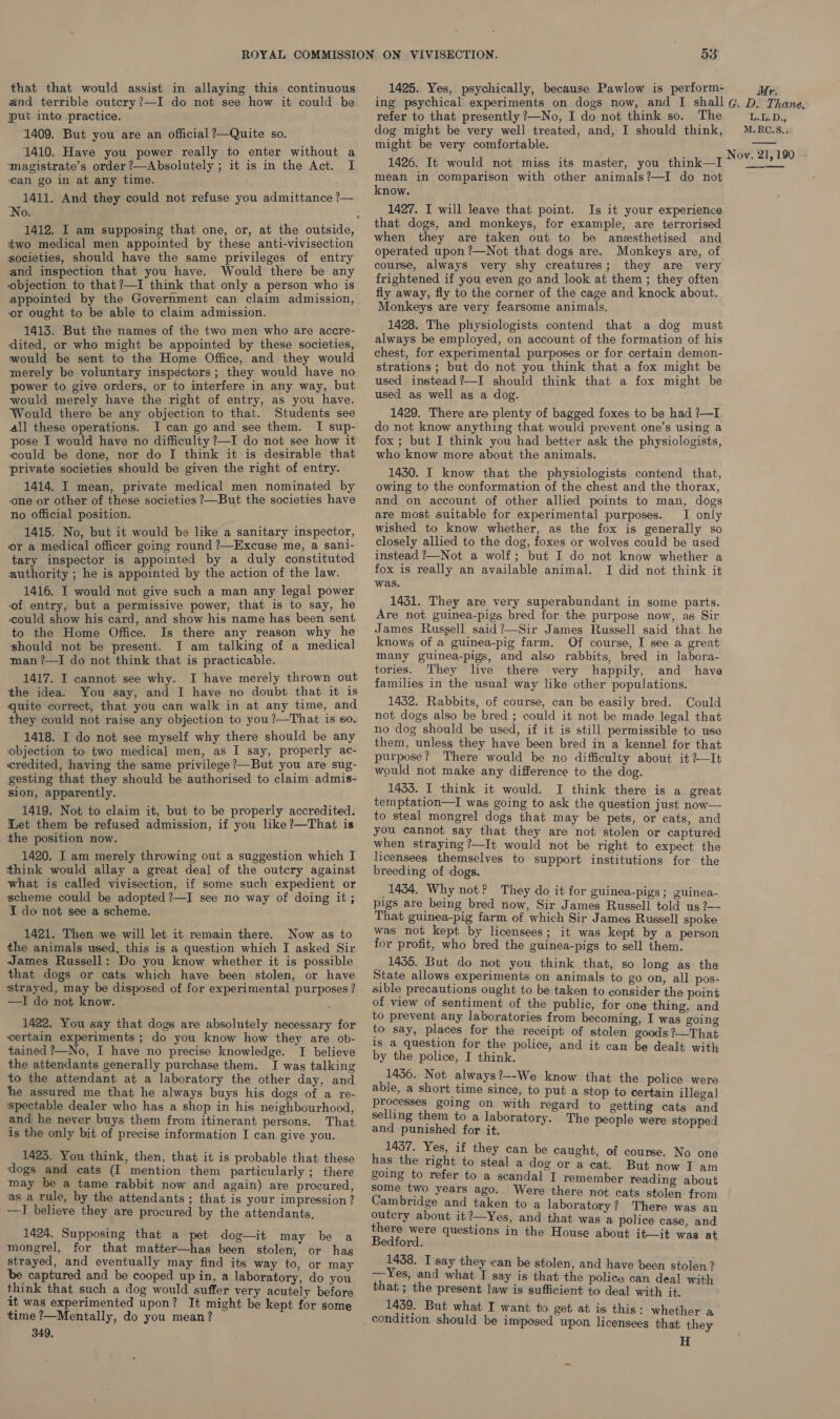 that that would assist in allaying this continuous and terrible outcry?—I do not see how it could be put inte practice. 1409. But you are an official ?—Quite so. 1410. Have you power really to enter without a magistrate’s order ?—Absolutely ; it is in the Act. I can go in at any time. 1411. And they could not refuse you admittance ?— No. two medical men appointed by these anti-vivisection societies, should have the same privileges of entry and inspection that you have. Would there be any objection to that ?—I think that only a person who is appointed by the Government can claim admission, or ought to be able to claim admission. 1413. But the names of the two men who are accre- dited, or who might be appointed by these societies, would be sent to the Home Office, and they would merely be voluntary inspectors; they would have no power to give orders, or to interfere in any way, but would merely have the right of entry, as you have. Would there be any objection to that. Students see all these operations. I can go and see them. I sup- pose I would have no difficulty ?—I do not see how it could be done, nor do I think it is desirable that private societies should be given the right of entry. 1414. I mean, private medical men nominated by one or other of these societies ?—But the societies have no official position. 1415. No, but it would be like a sanitary inspector, or a medical officer going round ?—Excuse me, a sani- tary inspector is appointed by a duly constituted authority ; he is appointed by the action of the law. 1416. I would not give such a man any legal power of entry, but a permissive power, that is to say, he could show his card, and show his name has been sent to the Home Office. Is there any reason why he should not be present. I am talking of a medical man ?—I do not think that is practicable. 1417. I cannot see why. I have merely thrown out the idea. You say, and I have no doubt that it is quite correct, that you can walk in at any time, and they could not raise any objection to you?—That is so. 1418. I do not see myself why there should be any objection to two medical men, as I say, properly ac- credited, having the same privilege ?—But you are sug- gesting that they should be authorised to claim admis- sion, apparently. 1419. Not to claim it, but to be properly accredited. Let them be refused admission, if you like?—That is the position now. 1420. I am merely throwing out a suggestion which I think would allay a great deal of the outcry against what is called vivisection, if some such expedient or scheme could be adopted ?—I see no way of doing it; I do not see a scheme. 1421. Then we will let it remain there. Now as to the animals used, this is a question which I asked Sir James Russell: Do you know whether it is possible that dogs or cats which have been stolen, or have strayed, may be disposed of for experimental purposes ? —I do not know. © 1422. You say that dogs are absolutely necessary for certain experiments ; do you know how they are ob- tained ?—No, I have no precise knowledge. I believe the attendants generally purchase them. I was talking to the attendant at a laboratory the other day, and he assured me that he always buys his dogs of a re- spectable dealer who has a shop in his neighbourhood, and he never buys them from itinerant persons. That is the only bit of precise information I can give you. 1423. You think, then, that it is probable that these dogs and cats (I mention them particularly; there may be a tame rabbit now and again) are procured, as a rule, by the attendants ; that is your impression? —I believe they are procured by the attendants, 1424. Supposing that a pet dog—it may be a mongrel, for that matter—has been stolen, or has strayed, and eventually may find its way to, or may be captured and be cooped up in, a laboratory, do you think that such a dog would suffer very acutely before it was experimented upon? It might be kept for some time ?—Mentally, do you mean? 349, 53 1425. Yes, psychically, because Pawlow is perform- ing psychical experiments on dogs now, and [I shall refer to that presently ?—No, I do not think so. The dog might be very well treated, and, I should think, might be very comfortable. 1426. It would not miss its master, you think—I mean in comparison with other animals?—I do not know. 1427. I will leave that point. Is it your experience that dogs, and monkeys, for example, are terrorised when they are taken out to be anesthetised and operated upon ?—Not that dogs are. Monkeys are, of course, always very shy creatures; they are very frightened if you even go and look at them; they often fly away, fly to the corner of the cage and knock about. Monkeys are very fearsome animals. 1428. The physiologists contend that a dog must always be employed, on account of the formation of his chest, for experimental purposes or for certain demon- strations ; but do not you think that a fox might be used instead?—I should think that a fox might be used as well as a dog. 1429. There are plenty of bagged foxes to be had ?—I do not know anything that would prevent one’s using a fox ; but I think you had better ask the physiologists, who know more about the animals. 1450. I know that the physiologists contend that, owing to the conformation of the chest and the thorax, and on account. of other allied points to man, dogs are most suitable for experimental purposes. I only wished to know whether, as the fox is generally so closely allied to the dog, foxes or wolves could be used instead ?—Not a wolf; but I do not know whether a fox is really an available animal. I did not think it was. 14351. They are very superabundant in some parts. Are not guinea-pigs bred for the purpose now, as Sir James Russell said?—Sir James Russell said that he knows of a guinea-pig farm. Of course, I see a great many guinea-pigs, and also rabbits, bred in labora- tories. They live there very happily, and have families in the usual way like other populations. 1432. Rabbits, of course, can be easily bred. Could not dogs also be bred ; could it not be made legal that no dog should be used, if it is still permissible to use them, unless. they have been bred in a kennel for that purpose? There would be no difficulty about it ?—It would not make any difference to the dog. 1433. I think it would. I think there is a great temptation—I was going to ask the question just now— to steal mongrel dogs that may be pets, or cats, and you cannot say that they are not stolen or captured when straying?—It would not be right to expect the licensees themselves to support institutions for the breeding of dogs. 1434. Why not? They do it for guinea-pigs; guinea- pigs are being bred now, Sir James Russell told us ?— That guinea-pig farm of which Sir James Russell spoke was not kept by licensees; it was kept by a person for profit, who bred the guinea-pigs to sell them. 1435. But do not you think that, so long as the State allows experiments on animals to go on, all pos- sible precautions ought to be taken to consider the point of view of sentiment of the public, for one thing, and to prevent any laboratories from becoming, I was going to say, places for the receipt of stolen goods ?—That 1s a question for the police, and it can be dealt with by the police, I think. 1436. Not always?—-We know that the police were able, a short time since, to put a stop to certain illegal processes going on with regard to getting cats and selling them to a laboratory. Th Iuedas and punished for it. Y e people were stopped 1437. Yes, if they can be caught, of course. No one has the right to steal a dog or a cat. But now I am going to refer to a scandal I remember reading about some two years ago.. Were there not cats stolen from Cambridge and taken to a laboratory? There was an outcry about it?—Yes, and that was a police case, and there were questions in the House about it—it was at Bedford. . 1438. I say they can be stolen, and have been stolen. ? —Yes, and what I say is that the police can. deal with that; the present law is sufficient to deal with it. 1439. But what I want to get at is this: whether a condition should be imposed wpon licensees that they H Mr. G. D. Thane. LU D.; M.RC.S,,. Nov. 21, 190