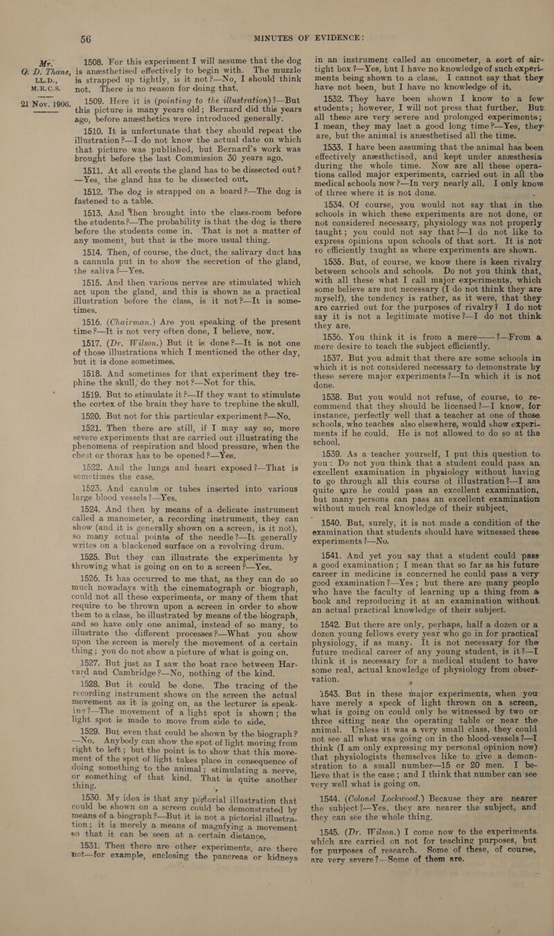 56 MINUTES OF EVIDENCE: in an instrument called an oncometer, a sort of air- tight box ?—Yes, but I have no knowledge of such experi- ments being shown to a class. I cannot say that they Mr. 1508. For this experiment I will assume that the dog GD. Thane, is anzesthetised effectively to begin with. The muzzle LL.D., is strapped up tightly, is it not?—No, I should think not. There is no reason for doing that. 1509. Here it is (pointing to the illustration) ?—But this picture is many years old; Bernard did this years ago, before anzsthetics were introduced generally. 1510. It is unfortunate that they should repeat the illustration ?—I do not know the actual date on which that picture was published, but Bernard’s work was brought before the last Commission 50 years ago. 1511. At all events the gland has to be dissected out ? —Yes, the gland has to be dissected out. 1512. The dog is strapped on a board ?—The dog is fastened to a table. 1513. And then brought into the class-room before the students &gt;—The probability is that the dog is there before the students come in. That is not a matter of any moment, but that is the more usual thing. a cannula put in to show the secretion of the gland, the saliva ?—Yes. 1515. And then various nerves are stimulated which act upon the gland, and this is shown as a practical illustration before the class, is it not?—It is some- times. 1516. (Chairman.) Are you speaking of the present time P—It is not very often done, I believe, now. 1517. (Dr. Wilson.) But it is done?—It is not one of those illustrations which I mentioned the other day, but it is done sometimes, 1518. And sometimes for that experiment they tre- phine the skull; do they not ?—Not for this. 1519. But to stimulate it P—If they want to stimulate the cortex of the brain they have to trephine the skull. 1520. But not for this particular experiment P—No, 1521. Then there are still, if I may say so, more severe experiments that are carried out illustrating the phenomena of respiration and blood pressure, when the chest or thorax has to be opened P—Yes, 1522. And the lungs and heart exposed ?—That is sometimes the case. 1523. And canule or tubes inserted into various large blood vessels ?—Yes, 1524. And then by means of a delicate instrument called a manometer, a recording instrument, they can show (and it is generally shown on a screen, is it not), so many actual points of the needle?—It generally writes on a blackened surface on a revolving drum. 1525. But they can illustrate the experiments by throwing what is going on on to a screen ?—Yes. 1526, It has occurred to me that, as they can do so much nowadays with the cinematograph or biograph, could not all these experiments, or many of them that require to be thrown upon a screen in order to show them to a class, be illustrated by means of the biograph, and so have only one animal, instead of so many, to illustrate the different processes?—What you show upon the screen is merely the movement of a certain thing ; you do not show a picture of what is going on. 1527. But just as I saw the boat race between Har- vard and Cambridge?—No, nothing of the kind. 1528. But it could be done. The tracing of the recording instrument shows on the screen the actual movement as it is going on, as the lecturer is speak- ing?—The movement of a light spot is shown; the light spot is made to move from side to side, 1529. But even that could be shown by the biograph ? —No. Anybody can show the spot of light moving from right to left; but the point is to show that this move- ment of the spot of light takes place in consequence of doing something to the animal; stimulating a nerve or something of that kind. That is quite another thing. s 1530. My idea is that any pictorial illustration that could be shown on a screen could be demonstrated by means of a biograph ?—But it is not a pictorial illustra- tion; it is merely a means of magnfying a movement so that it can be seen at a certain distance, 1531. Then there are other experiments, are there not—for example, enclosing the pancreas or kidneys have not been, but I have no knowledge of it. 1532. They have been shown I know to a few students; however, I will not press that further, But: all these are very severe and prolonged experiments; I mean, they may last a good long time ?—Yes, they are, but the animal is anesthetised all the time. 1533. I have been assuming that the animal has been. effectively aneesthetised, and kept under anesthesia during the whole time. Now are all these opera- tions called major experiments, carried out in all the medical schools now ?—In very nearly all. I only know of three where it is not done. 1534. Of course, you would not say that in the schools in which these experiments are not done, or not considered necessary, physiology was not properly taught; you could not say that?—I do not like to express Opinions upon schools of that sort. It is not so efficiently taught as where experiments are shown. 1535. But, of course, we know there is keen rivalry between schools and schools. Do not you think that, with all these what I call major experiments, which some believe are not necessary (I do not think they are myself), the tendency is rather, as it were, that they are carried out for the purposes of rivalry? I do not say it is not a legitimate motive?—I do not think they are. : 1536. You think it is from a mere——?—From @ mere desire to teach the subject efficiently. 1537. But you admit that there are some schools in which it is not considered necessary to demonstrate by these severe major experiments ?—In which it is not done. 1538. But you would not refuse, of course, to re- commend that they should be licensed ?—I know, for instance, perfectly well that a teacher at one of those schools, who teaches also elsewhere, would show experi- he if he could. He is not allowed to do so at the school. 1539. As a teacher yourself, I put this question ta you: Do not you think that a student could pass an. excellent examination in physiology without having to go through all this course ot illustration?—I ann quite sure he could pass an excellent examination, but many persons can pass an excellent examination without much real knowledge of their subject. 1540. But, surely, it is not made a condition of the examination that students should have witnessed these. experiments /—No. 1541. And yet you say that a student could pass a good examination ; I mean that so far as his future: career in medicine is concerned he could pass a very good examination?—Yes; but there are many people who have the faculty of learning up a thing from @ book and reproducing it at an examination without. an actual practical knowledge of their subject. 1542. But there are only, perhaps, half a dozen or a dozen young fellows every year who go in for practical physiology, if as many. It is not necessary for the future medical career of any young student, is it?—I think it is necessary for a medical student to have some real, actual knowledge of physiology from obser- vation. : 1543. But in these major experiments, when you have merely a speck of light thrown on a screen, what is going on could only be witnessed by two or three sitting near the operating table or near the animal. Unless it was a very small class, they could not see all what was going on in the blood-vessels ?—I think (I am only expressing my personal opinion now) that physiologists themselves like to give a demon- stration to a small number—15 or 20 men. I be- lieve that is the case; and I think that number can see very well what is going on. 1544. (Colonel Lockwood.) Because they are nearer the subject ?Yes, they are, nearer the subject, and they can see the whole thing. 1545. (Dr. Wilson.) I come now to the experiments. which are carried on not for teaching purposes, but for purposes of research. Some of these, of course, are very severe ?—Some of them are.