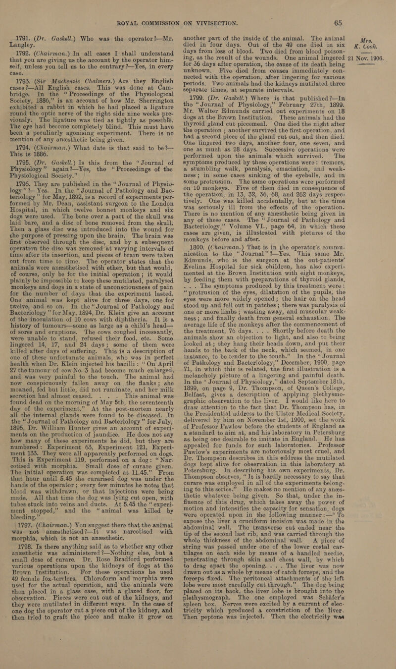 1791. (Dr. Gaskell.) Who was the operator ?—Mr. Langley. 1792, (Chairman.) In all cases I shall understand that you are giving us the account by the operator him- self, unless you tell us to the contrary ?/—Yes, in every case, 1793. (Sir Mackenzie Chalmers.) Are they English cases ?—All English cases. This was done at Cam- bridge. In the “ Proceedings of the Physiological Society, 1886,” is an account of how Mr. Sherrington exhibited a rabbit in which he had placed a ligature round the optic nerve of the right side nine weeks pre- viously. The ligature was tied as tightly as possible. The eye had become completely blind. This must have been a peculiarly agonising experiment. There is no mention of any anesthetic being given. 1794. (Chairman.) What date is that said to be?— This is 1886. 1795. (Dr. Gaskell.) Is this from the “Journal of Physiology” again?—Yes, the “Proceedings of the Physiological Society.” 1796. They are published in the “ Journal of Physio- logy’ ?—-Yes. In the “Journal of Pathology and Bac- terlology’” for May, 1892, isa record of experiments per- formed by Mr. Dean, assistant surgeon to the London Hospital, in which twelve bonnet monkeys and six dogs were used. The bone over a part of the skull was laid bare, and a disc of bone removed from the skull. Then a glass disc was introduced into the wound for the purpose of pressing upon the brain. The brain was first observed through the disc, and by a subsequent operation the disc was removed at varying intervals of time after its insertion, and pieces of brain were taken out from time to time. The operator states that the animals were anesthetised with ether, but that would, of course, only be for the initial operation ; it would plainly be impossible to keep these mutilated, paralysed monkeys and dogs in a state of unconsciousness of pain for the number of days that the experiment lasted. One animal was kept alive for three days, one for twelve, and so on. In the“ Journal of Pathology and Bacteriology ” for May, 1894, Dr. Klein give an account of the inoculation of 10 cows with diphtheria. It is a history of tumours—some as large as a child’s head— of sores and eruptions. The cows coughed incessantly, were unable to stand, refused their food, etc. Some lingered 14, 17, and 24 days; some of them were killed after days of suffering. This is a description of one of these unfortunate animals, who was in perfect health when Dr. Klein injected his bacilli: “On April 27 the tumour’ of cow No. 3 had become much enlarged, and was very painful to the touch. The animal had now conspicuously fallen away on the flanks; she moaned, fed but little, did not ruminate, and her milk secretion had almost ceased. ; This animal was found dead on the morning of May 5th, the seventeenth day of the experiment.” At the post-mortem nearly all the internal glands were found to be diseased. In the “ Journal of Pathology and Bacteriology ” for July, 1895, Dr. William Hunter gives an account of experi- ments on the production of jaundice. He does not say how many of these experiments he did, but they are numbered: Experiment 63, Experiment 121, Experi- ment 135. They were all apparently performed on dogs. This is Experiment 119, performed on a dog: “ Nar- cotised with morphia. Small dose of curare given. The initial operation was completed at 11.45.” From that hour until 5.45 the curarised dog was under the hands of the operator ; every few minutes he notes that blood was withdrawn, or that injections were being made, All that time the dog was lying cut open, with tubes stuck into veins and ducts. At 5.45 the “ experi- ment stopped,” and the “animal was killed by bleeding.” 1797. (Chairman.) You suggest there that the animal was not anssthetised?—It was narcotised with morphia, which is not an anesthetic. 1798. Is there anything said as to whether any other anesthetic was administered ?—Nothing else, but a small dose of curare. Dr. Rose Bradford performed various operations upon the kidneys of dogs at the Brown Institution. For these operations he used 49 female fox-terrlers. Chloroform and morphia were used for the actual operation, and the animals were then placed in a glass case, with a glazed floor, for observation. Pieces were cut out of the kidneys, and they were mutilated in different ways. In the case of one dog the operator cut a piece out of the kidney, and - then tried to graft the piece and make it grow on 65 another part of the inside of the animal. The animal died in four days. Out of the 49 one died in six days from loss of blood. ‘Two died from blood poison- ing, as the result of the wounds. One animal lingered for 46 days after operation, the cause of its death being unknown. Five died from causes immediately con- nected with the operation, after lingering for various periods. Two animals had the kidneys mutilated three separate times, at separate intervals, 1799. (Dr. Gaskell.) Where is that published ?—In the “Journal of Physiology,” February 27th, 1899. Mr. Walter Edmunds carried out experiments on 18 dogs at the Brown Institution. These animals had the thyroid gland cut piecemeal. One died the night after the operation ; another survived the first operation, and had a second piece of the gland cut out, and then died. One lingered two days, another four, one seven, and one as much as 28 days. Successive operations were performed upon the animals which survived. The symptoms produced by these operations were: tremors, a stumbling walk, paralysis, emaciation, and weak- ness; in some cases sinking of the eyeballs, and in some protrusion. The same operations were performed on 10 monkeys. Five of them died in consequence of the operation, in 13, 32, 36, 68, and 262 days respec- tively. One was killed accidentally, but at the time was seriously ill from the effects of the operation. There is no mention of any anesthetic being given in any of these cases. The “Journal of Pathology and Bacteriology,” Volume VI., page 64, in which these cases are given, is illustrated with pictures of the monkeys before and after. 1800. (Chairman.) That is in the operator’s commu- nication to the “Journal” ?—Yes. This same Mr. Edmunds, who is the surgeon at the out-patients’ Evelina Hospital for sick children, has also experi- mented at the Brown Institution with eight monkeys, by feeding them with preparations of thyroid glands, . . . The symptoms produced by this treatment were : “protrusion of the eyes, dilatation of the pupils, the eyes were more widely opened; the hair on the head stood up and fell out in patches ; there was paralysis of one or more limbs ; wasting away, and muscular weak- ness; and finally death from general exhaustion. The average life of the monkeys after the commencement of the treatment, 76 days. . . . Shortly before death the animals show an objection to light, and algo to being looked at; they hang their heads down, and put their hands to the back of the neck, which seemed, in one instance, to be tender to the touch.” In the “ Journal of Pathology and Bacteriology,” December, 1900, page 71, in which this is related, the first illustration is a melancholy picture of a lingering and painful death. In the “ Journal of Physiology,” dated September 18th, 1899, on page 9, Dr. Thompson, of Queen’s College, Belfast, gives a description of applying plethysmo- graphic observation to the liver. I would like here to draw attention to the fact that Dr. Thompson has, in the Presidential address to the Ulster Medical Society, delivered by him on November ist, 1900, set the work of Professor Pawlow before the students of England as a standard to aim at, and his laboratory in Petersburg as being one desirable to imitate in England. He has appealed for funds for such laboratories. Professor Pawlow’s experiments are notoriously most cruel, and Dr. Thompson describes in this address the mutilated dogs kept alive for observation in this laboratory at Petersburg. In describing his own experiments, Dr. Thompson observes, “It is hardly necessary to say that curare was employed in all of the experiments belong- ing to this series.” He makes no mention of any anes- thetic whatever being given. So that, under the in- fluence of this drug, which takes away the power of motion and intensifies the capacity for sensation, dogs were operated upon in the following manner :—“ To expose the liver a cruciform incision was made in the abdominal wall. The transverse cut ended near the tip of the second last rib, and was carried through the whole thickness of the abdominal wall. &lt;A piece of string was passed under one of the lower costal car- tilages on each side by means of a handled needie, penetrating through skin and chest wall, by which to drag apart the opening. . .. The liver was now drawn out as a whole by means of catch forceps, and the forceps fixed. The peritoneal attachments of the left lobe were most carefully cut through.” The dog being placed on its back, the liver lobe is brought into the plethysmograph. The one employed was Schiifer’s spleen box. Nerves were excited by a current of elec- tricity which produced a constriction of the liver. Then peptone was injected. Then the electricity waa Mrs. K. Cook, 21 Nov. 1906.