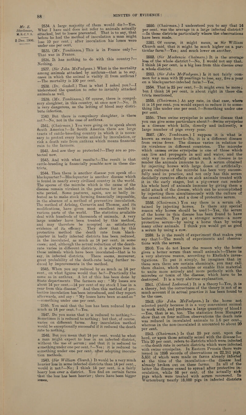 Stockman, M.R.C.V.S. 5 Dec. 1906.  88 2534. A large majority of them would die ?—Yes. What I have said does not refer to animals actually attacked, but to losses prevented. That is to say, that before he had the method of inoculation a man might lose 10 per cent.; after inoculation his losses were under one per cent, 2535. (Mr. Tomkinson.) This is in France only ?— That was in France. 2536. It has nothing to do with this country ?— Nothing. 2537. (Sir John McFadyean.) What is the mortality among -animals attacked by anthrax—that is to say, cases in which the animal is visibly ill from anthrax? —The mortality is 100 per cent. 2538. (Dr. Gaskell.) That is what I asked you?—I understood the question to refer to invisibly attacked animals as well. 2539. (Mr. Tomkinson.) Of course, there is compul- sory slaughter, in this country, at once now P—No. It is very dangerous, as the letting of blood may distri- bute infection. 2540. But there is compulsory slaughter, is there not ?—No, not in the case of anthrax. 2541. (Chairman.) You were going on to speak about South America?—In South America there are large tracts of cattle-breeding country in which it is neces- sary to protect every bovine animal by inoculation, or risk a death rate from anthrax which means financial ruin to the farmers. 9542. And are they so protected ?—They are so pro- tected now. 2543. And with what results?—The result is that cattle-breeding is financially possible now in these dis- tricts, 2544. Then there is another disease you speak of— blackquarter ?—Blackquarter is another disease which is found in nearly every civilised country in the world. The spores of the microbe which is the cause of the disease remain virulent in the pastures for an indefi- nite period. Some pastures, again, are so badly in- fested as to make stock farming financially impossible, in the absence of a method of preventive inoculation. The method of Arloing, Cornevin and Thomas, and its modifications, have given most excellent results in various parts of the world, The statistics available deal with hundreds of thousands of animals. A very large number have been treated by thie method, and may therefore be accepted as _ satisfactory evidence of its efficacy. They show that by this protective method the death rate from black- quarter in badly infected districts has been reduced, in the inoculated, as much as 14 per cent. in some cases; and, although the actual reduction of the death- rate varies in different districts, it is always less in those animals which have been inoculated—that is to say, in infected districts, There seems, moreover, great probability of the death-rate being further re- duced by improvements in the method. 2545. When you say reduced by as much as 14 per cent., on what figures would that be P—Practically the same as in anthrax. A lot of this has been done by State departments The farmers say: ‘“ My losses are about 14 per cent.—14 per cent of my stock I lose in a year from this disease,’ And then this method of pro- tective inoculation has been introduced, and they report afterwards, and say: “ My losses have been so-and-so ” —something under one per cent. 2546. You said thiat the loss has been reduced by as much as 14 per cent. P—Yes, 2547. Do you mean that it is reduced to nothing ?— Sometimes it is reduced to nothing; but that, of course, varies on different farms. Any ‘inoculation method would be exceptionally successful if it reduced the death rate to nothing. 2548. But you mean that 14 per cent. would be what a man might expect to lose in an infected: district, without the use of serum; and that it is reduced to something under one per cent. ?—Yes; it is reduced to something under one per cent, after adopting inocula- tion methods. 2549. (Sir William Church.) It would be a very much heavier loss in some infected districts than 14 per cent., would it not?—No; I think 14 per cent. is a fairly heavy loss over a district. You find on certain farms that the loss has been heavier; there have been bigger losses, 2550. (Chairman.) I understood you to say that 14 per cent. was the average in a large infected district? —In those districts particularly where the observations have been made, 2551. Of course, it might mean, as Sir William Church said, that it might be much higher on a par- ticular farm ?—Yes; and much lower on another, 2552. (Sir Mackenzie Chalmers.) It is the average loss of the whole district &gt;—No, I would not say that. I think 14 per cent. is a big loss from this disease over a whole district. 2555. (Sir John McFadyean.) Is it not fairly com- mon for a man with 20 yearlings to lose, say, five a year on a blackquarter-infected farm ?—Yes, ' 2554. That is 25 per cent. P—It might even be more ; but I think 14 per cent, is about right in these dis- tricts mentioned, 2555. (Chairman.) At any rate, in that case, where it is 14 per cent. you would expect to reduce it to some- thing like under one per cent. ?—Something under one per cent. ; 2556. Then swine erysipelas is another disease that you can give some particulars about ?—Swine erysipelas is a disease which kills, directly and indirectly, a large number of pigs every year. 2557. (Mr. Tomkinson.) I suppuse it is what is known as swine fever?—No, it is a different disease from swine fever. The disease varies in relation to its virulence in different countries. The microbe which causes swine erysipelas is one of those which can live and propagate in soil and water, and the only way to sucessfully attack such a disease is to render the animals immune to it. A serum obtained by injecting horses with large doses of artificially- grown cultures of the microbe has been very success- fully used in practice, and not only has this serum decidedly curative effects on sick animals treated with it in the early stages, but a pig-owner can render his whole herd of animals immune by giving them a mild attack of the disease, which can be accomplished by injecting them simultaneously with the culture of the causal microbe, and a dose of protective serum. 2558. (Chairman.) You say there is a serum ob- tained by injecting horses. Is there any special reason why horses should be used ?—Yes, the serum of the horse in this disease has been found to have better results. You get a stronger serum—a more protective serum—by using a horse than by using many other animals. I think you would get as good a serum by using a cow. 2559. Is it the result of experiment that makes yow say that?—The result of experiments and observa- tions with the serum. 2560. You do not know the reason why the horse” gives a better serum than small animals ?—There is a very abstruse reason, according to Ehrlich’s inves- tigations. To put it simply, he imagines that ini these sera there are certain chemicals, you may call them chains, which combine or enable this material to unite more actively and more perfectly with the microbes or toxin of the disease, which have to be destroyed. It is a very abstruse explanation. 2561. (Colonel Lockwood.) It is a theory ?—Yes, it is a theory, but the correctness of the theory is not of sa much account if in actual practice it has been found te be the case. 2562. (Sir John McFadyean.) Is the horse not. selected partly because it is a very convenient animal to work with, and produces a large quantity of blood? —Yes, that is so, too. The statistics from Hungary show that on four million observations the death rate was reduced in inoculated animals to 1.6 per cent., whereas in the non-inoculated it amounted to about 20 per cent. 2563. (Chairman.) Is that 20 per cent. upon the herd, or upon those actually seized with the disease ?— This 20 per cent. refers to districts which were infec —the death rate in certain districts which were infected with swine erysipelas. In Eastern Prussia there were issued in 1898 records of observations on 22,161 pigs, 3,831 of which were made on farms already infected at the time of the inoculation—the disease had already broken out on these farms. In all of the latter the disease ceased to spread after protective in- oculation, while 58 per cent. of the actually sick pigs which were treated with serum recovered. In Wurtemburg nearly 18,000 pigs in infected districts