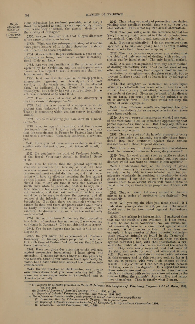 Stockman, M.R.C V.S, 5 Dec.-1906.   94 vious inductions has rendered probable, must also, I think, be regarded as tending very importantly to con- firm, while they illustrate, the general doctrine of the vitality of contagia.” 2733. Are you familiar with that alleged discovery of the cause of sheep-pox ?—Yes. 27334. What was the subsequent history of it ?—The subsequent history of it is that sheep-pox is shown not to be due to those organisms. 2734. Was not that Report withdrawn a year or two afterwards as being based on an entire misconcep- tion ?—I do not know. 2735. Are you not familiar with the criticism made upon it by Dr. Creighton, and the subsequent with- drawal of the Report?—No; I cannot say that I am familiar with that. 2736. Is it true that the organism of sheep-pox is a microphyte, “growing and fructifying with vast rapidity in the canals and tissues of the affected skin,” as indicated by Dr. Klein?—It may be a microphyte, but nobody has yet put it on view; it has not been identified as to what it is. 2737. Then it was not a case of the discovery of the true cause of sheep-pox ?—No. 2738. And the true cause of sheep-pox is at the present time unknown?—Except that it is a virus. That it is something which you can convey to another animal. 2739. But is it anything you can show in a wood- cut ?—No. 2740. Now, in regard to anthrax, and the preven- tive inoculations, did I rightly understand you to say that the experiments in France by Pasteur have been confirmed elsewhere ?—Generally confirmed elsewhere, yes. 2741. Have you not come across evidence in direct conflict with that?—Oh, yes; but, taken all im all, I mean. 2742. Do you know the work of Professor Muller, of the Royal Veterinary School in Berlin ?—Some of it. 2743. Has he stated that the- general opinion of scientific authorities in Germany is that the -best measures against anthrax are careful destruction of carcases and most careful disinfection, and that inocu- lation will have no effect in lessening the loss caused by this disease ?—I disagree with him in that. But I should lke to explain that it may not always be worth one’s while to inoculate; that is to say, on a farm where a few cases occur every year, you would not inoculate, and the best method in such a case would be, as he says, to destroy the carcases, and'‘all sources of the infection, and prevent infection being brought in. But then there are countries where you cannot do that, and there are places which are already so badly infected that, even if you do destroy the carcases, the disease will go on, since the soil is badly contaminated. 2744. Did not Professor Muller say that preventive inoculation of anthrax has not many, I may even say no friends in Germany ?—I do not think that is correct. 2745. You do not dispute that he said it?—I do not dispute it, 2746. Do you know the experiments of Professor Roszhageyi, in Hungary, which purported to be in con- flict with those of Pasteur ?—I cannot say that I know them particularly. 2747. Have you given due attention to the evidence against preventive inoculation?—I have given due attention. I cannot say that I know all the papers by ‘the author’s name if you mention them specifically by name, but I have taken both sides of the question into consideration, 2748. On the question of blackquarter, was it your own observations that you were referring to?—No; those are observations made in Switzerland and in America principally. pp. 345-412 2749. Then when you spoke of preventive inoculation yielding most excellent results, that was not your own observation ?—That is not my own actual observation. 2750. Then you will give us the reference to that ?— Yes ; I may say that I referred to Offic al Renal from Switzerland, Cape Colony, arid America particularly. 2751, But not specifically 2—I do not remember them specifically by title and year; but it is from reading those reports that I have made up my mind.* 2752. Then, as to swine erysipelas, you stated that the chief and only method of dealing with swine ery- sipelas was by inoculation ?—The only hopeful method. 2753. Are you not acquainted with any other method of dealing successfully with it?—I do not know of any other method. Nothing that suggests itself to me but inoculation or slaughter—not slaughter so much, but to prevent further spread and to lessen loss by salvage of carcases. 2754. Has slaughter or isolation no effect upon swine erysipelas?—It has some effect; but I do not think it has any very great effect, because the cause is a microbe of the soil. Given an outbreak of the disease on to another farm,. But that would not stop the spread of swine erysipelas. _ 2755. Have untoward results accompanied the pro- tectivé inoculations for swine erysipelas?—Yes ; there have been accidents. 2756. Are you aware of instances in which 5 per cent. of the vaccinated died, or something approaching that percentage ?—Yes, that is so. But I may say that my evidence is based on the average, and taking those accidents into account. + : 2757. Then you spoke of the hopeful prospect of being able to immunise all animals, especially those intro- duced into new countries, against these various diseases P—Yes; these tropical diseases. 2758. How many of these preventive inoculations would be necessary ?—For each case, do you mean? 2759. Yes, for each animal such as cattle or sheep ? —You mean before you send an animal out, how many diseases would you want to immunise him against? 2760. I understand that, on the theory of giving artificial immunity to various diseases to which these animals may be liable in those infected countries, you advocate wholesale immunising antecedent:-to their going there?—I say that it may be possible to im- munise them to an extent which will enable them to resist infection, so that a large proportion of them will live. ; 2761. That will mean that every animal will be- sub- mitted to a series of protective inoculations ?—Noet necessarily; 2762. Will you explain what you mean then?—If I understand your question aright, you ask if the animal would want to be immunised against half-a-dozen diseases. 2763. I am asking for information. I gathered that that was the result. of your evidence. If I am wrong, I shall be glad to be corrected ?—No; an animal will not necessarily have to be immunised against several diseases. What I mean is this: If we take one example, a large number of these imported animals— these pedigree animals we found in the Transvaal— died of redwater. We could inoculate them out there against redwater; but, with that inoculation, a con- siderable number still died as the result of the inocula- tion. They were newly imported, and had come off the ship, and probably could not withstand it very well. But one can inoculate an animal with redwater in this country and of this country, and, so far as I can see at present, with very little chance of fatal results. I say so far as I can see at present, because the thing is under investigation. It is hoped that when these animals are sent out, put on to these pastures which are infected with redwater (where redwater is the disease killing the animals), they will live and repro- duce themselves. That is exactly what I mean.  gress of Veterinary Surgeons held at Berne, 1896, (1) Jahresbers tiber das Veterinawesen in Ung n swine erysipilas see— (3) Leclainche. Révue Vétérinaire, 1900, p. 34