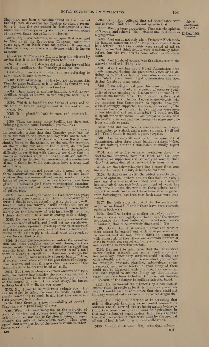 healthy cows discovered by Moeller so closely resem- bling it that the two cannot be distinguished either under the microscope or by staining? Are you aware of that ?—I think you refer to a disease. 5081. No, I am referring to a paper that was read by Moeller at the Eastbourne Congress, some four years ago, when Koch read his paper?—If you will allow me to say so, there is a disease which is known aa scour. (Sir John McFadyean.) Might I help the witness by saying that it is the Timothy grass bacillus? (Dr. Wilson.) But Moeller did not bring forward his cow-dung bacillus as the Timothy grass bacillus. _ (Witness.) I understand what you are referring to now ; there is such a microbe. 5082. Even admitting that the two are the same, this Timothy grass bacillus, as it is called, is found in hay and grass abundantly, is it not ?—Yes. 5083. Then, there is another bacillus, a well-known bacillus, which is known as the smegma bacillus, is there not ?—Yes. 5084. Which is found in the flanks of cows and on the skin of human beings?—And it is found in the nostrils, too. Bh It is plentiful both in men and animals?— es. 5086. There are many other bacilli, are there not, belonging to the same botanical groupi?—Yes. 5087. Seeing that these are so common in the manure in cowsheds, seeing that that Timothy grass bacillus is so common in the grass and hay with which cattle are fed, seeing also that this smegma bacillus is abun- ,dantly found on the animals, on the cow, for example, on the milking cow and on the milkers, do not you think that any bacteriologist would have the greatest difficulty in certifying with absolute certainty that the bacilli or microbes which he finds in milk are tubercle bacilli +—If he trusted to microscopical examination alone, I think he would sometimes have a great deal of difficulty. 3088. But are you not aware that a great many of these examinations have been made—I do not know lation of guinea pigs. I mean certificates have been given ?—I believe a good many microscopical examina- tions are made without being followed by inoculation of guinea-pigs. 3089. Then, would you not think that there is a great element of error creeping in there; a possibility of error, I should say, in actually stating that the bacilli found in milk are tubercle bacilli or that the cow or cows were suffering from the disease ?—If it were based merely on the discovery of acid-fast bacilli in milk, I think there would be a risk in stating such a thing. 3090. Do you know that a great many examinations have been made of milk, and I will not say certificates, but, at anyrate, opinions, given upon the microscopical and staining examinations, without having further re- course to the guinea-pig as the final court of appeal, so to say ?--Yes, that is so. 3091. So that the bacteriologist, unless the examina- tion was most carefully carried out through all its stages, would have the greatest difficulty in certifying that the bacilli he found in the deposit in milk (and there is always a deposit in milk—there is always the “neck of dirt”), were actually tubercle bacilli ?—One, of course, takes into account the prevalence of tubercu- losis in cows, and that this grass bacillus is one of the bacilli likely to be present in mixed milk. 3092. But there is always a certain amount of dirtin milk, no matter how healthy the cows may be, and I am supposing that he is examining a sample of milk of the source of which, from what dairy, he knows nothing ?—Mixed milk, do you mean? 3093. No, it may be in milk from asingle cow. He has no right to infer, because he finds bacilli so closely resembling tubercle bacilli that they are so?— J am prepared to admit—— ae) 3094. That there is a great possibility of error 1— That there is a possibility of error. 3095. Were not bacteriologists, or the majority of them of opinion, not so very long ago, that tubercu- losis in children was due to the disease being conveyed through the milk of tuberculous cows 2-They were agreed that a proportion of the cases were due to tuber- culous cows’ milk. 349 103 due to that?—Not all. I do not agree to that. 5097. Well, a large proportion. That was the opinion of Thorne, and others /—No, I should like to state it as a proportion, 5098. And was it not only when Professor Koch made his famous statement at the Congress to which I have just referred, that any doubts were raised at all on this question ?—I think doubts were occasionally raised pea but the real doubts came after Koch’s state- ment. 5099. And Koch, of course, was the discoverer of the tubercle bacillus ?—That is so. 5100. May I ask has not a Royal Commission been busily engaged during the past three years or so de- ciding as to whether bovine tuberculosis can be com- Imunicated to man? —A Royal Commission has been sitting for about three years. 5101. I am going to ask you this question, because there is again, I think, an element of error or possi- bility of error creeping in—I mean the influence of an unconscious mental bias. The question is this, is it not the fact that all the best-known bacteriologists, whe are assisting this Commission as experts, have pre- viously strongly supported. the view, endorsed by the previous Commission, that the two diseases were more or less identical and communicable ?—I would not like to speak for their views. I am prepared to say that the general view was that the disease was communicable from animals to man. 6102. And did not Koch’s recantation come upon them rather as a shock and a great surprise, I will put it ?—Yes, I think it caused a great surprise. 3103. Are we not still waiting for the report of that Commission, after three years’ further research ?—Yes, we are waiting for the Commission to finally report upon that. 5104. And after further experimentation since, the Eastbourne Congress, have not Koch and his large following of supporters still strongly adhered to their view ?—A great deal of other work has been done. 3105. On the other side, yes ; but I mean Koch and his side ?Koch, I think, adheres to his view. 3106. So that there is still the widest possible diver- gence of opinion, is there not, in this field, in fact, I may say it is the most exploited field, is it not, of bacteriological research?—A great deal of work has been done all over the world on these points, and I think the result, so far as I have been able to gather from following it, has been that both sides were over- stated. 3107. But both sides still stick to the same view, so far as we know?—I think there have been converts perhaps both ways. 3108. Now I will refer to another part of your précis. I see you state, and rightly so, that it is of the utmost importance that these bacterial, or infectious diseases of animals, should be correctly diagnosed ?—Yes. 3109. Do you hold that correct diagnosis in most of them cannot be carried out without experimentation on animals?—I do not, but I think in connection with almost all of them there are a certain number of cases in which you cannot confirm your diagnosis with- out resorting to experimentation. 3110. But am I to infer from that then that until bacteriological research was made possible, only a few years ago, veterinary surgeons could not diagnose with tolerable accuracy the diseases which you named, for example, anthrax, glanders, tuberculosis, swine could not be diagnosed with anything like certainty. But with regard to anthrax I may say that in later years they have been forbidden to make post-mortems on account of the danger in spilling infected blood. 3111. I know?—And the diagnosis by a post-mortem examination, in cattle at least, is ofter a very accurate way. I would have to admit now that they could not in many cases of anthrax come to a correct diagnosis. 3112. Am I right in inferring or in assuming that aids to diagnosis involving experimental research on animals are all carried out at headquarters ’/—Every- thing that goes through the Board of Agriculture in that way is done at headquarters, but I may say that officers of health belonging to local authorities. 3113. Municipal officers ?—Yes, municipal officers. ; 0 2 Mr. 8. Stockman, M.R.C.V.S. 12 Dec. 1906, 
