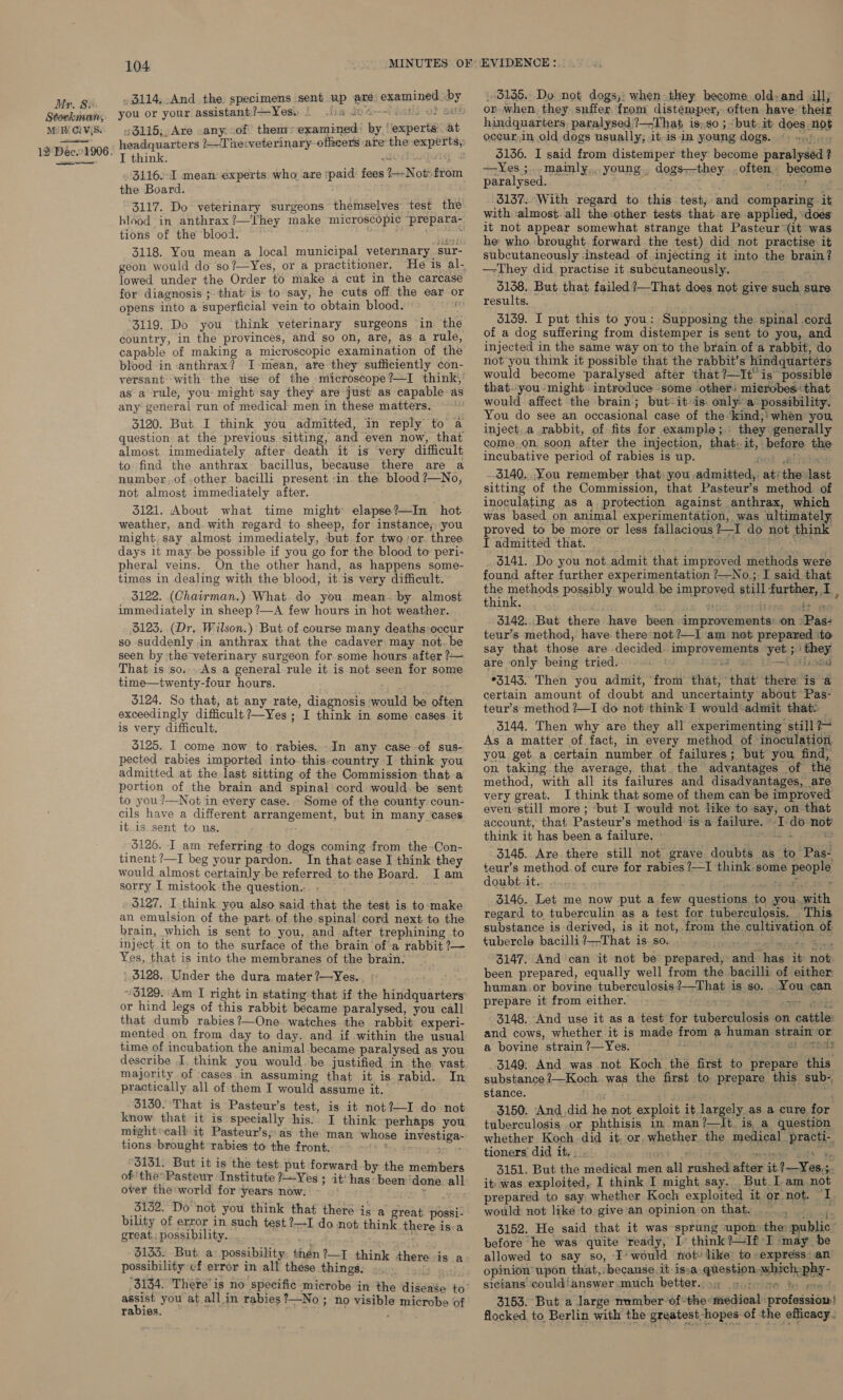 Stockman, Mi CYS. 12 Dée1 906. 104. MINUTES OF: .3114.-And the specimens sent up are: examined by you or your assistant;!=-Yess $ .ts8 G0 %-—1 050s OF SMX 3115, Are .any: of them: examined: by, experts at headquarters ?—~The:veterinary officers are the experts, I think. 3116.-I mean experts who are ‘paid fees the Board. : 3117. Do veterinary surgeons themselves test the hlood in anthrax ?—They make microscopic prepara- tions of the blood. a a waa 3118. You mean a local municipal vetermary sur- geon would do so?—Yes, or a practitioner. He is al- lowed under the Order to make a cut in the carcase for diagnosis ; that’ is to say, he cuts off the ear or opens into a superficial vein to obtain blood. i ‘3119. Do you think veterinary surgeons in the country, in the provinces, and so on, are, as a rule, capable of making a microscopic examination of the blood in -anthrax? I-mean, are they sufficiently con- versant with the use of the. microscope?—I think, as a rule, you: might say they are just as capable as any: general run of medical: men in these matters. 3120. But I think you admitted, in reply to a question at the previous sitting, and even now, that almost. immediately after death it is very difficult to find the anthrax bacillus, because there are a number..of.other bacilli present in the blood?—No, not almost immediately after. 3121. About what time might’ elapse?—In hot weather, and. with regard to sheep, for instance,;- you might. say almost immediately, ‘but for two or. three days it may.be possible if you go for the blood to peri- pheral veins. On the other hand, as happens some- times in dealing with the blood, it-is very difficult. 3122. (Chairman.) What. do you mean-by almost immediately in sheep ?—A few hours in hot weather. 3123. (Dr. Wilson.) But of course many deaths:occur so suddenly in anthrax that the cadaver may not.be seen by the veterinary surgeon for some hours after ?— That is so....As a general rule it is not seen for some time—twenty-four hours. 5124. So that, at any rate, diagnosis would be often exceedingly difficult ?—Yes ; I think in some cases. it is very difficult. 5125. I come now to. rabies. -In any case -of sus- pected rabies imported into this.country I think you admitted at the last sitting of the Commission that a portion of the brain and spinal cord would. be sent to you ?—Not in every case. - Some of the county coun- cils have a different arrangement, but in many cases it is sent to us. : 2—-Not- from 6126. I am referring to dogs coming from the-Con- tinent ?—I beg your pardon. In that case I think they would almost certainly be referred to the Board. I am sorry I mistook the question... f » $127. I think you also said that the test is to:make an emulsion of the part. of the spinal: cord next to the. brain, which is sent to you, and after trephining to inject 1t on to the surface of the brain of’a rabbit ?— Yes, that is into the membranes of the brain. ' 3128. Under the dura mater ?—Yes. 3129. Am I right in stating that if the hindquarters or hind legs of this rabbit became paralysed, you call that dumb rabies ?—One. watches the rabbit experi- mented on from day to day. and if within the usual time of incubation the animal became paralysed as you describe I, think you would. be justified in the vast majority of cases.in assuming that it is rabid. In practically all of them I would assume it. 3130. That is Pasteur’s test, is it not?—I do not know that it is specially his) I think perhaps you might*callit Pasteur’s;:as the man whose investiga- tions brought rabies to the front. by te oF 3131. But it is the test. put forward by the members of ‘the Pasteur Institute ?—Yes ; it' has: been ‘done. all: over the world for years now: ak aes, 3132. Do not you think that there is a reat. possi- bility of error in such test ?—I do not thinte aust issa great, possibility. ge $133. But. a’ possibility: then?—I think there is a possibility cf error in all these things. . 3134. There’ is no specific microbe in the disease to aoe you at all in rabies ?—No ; no visible microbe of rabies. ae EVIDENCE: 3135. Do not dogs,: when they become old:and ill, or when. they suffer from distemper, often have. their hindquarters, paralysed. ?—That is, so ; but.it does not oceur.in old dogs usually; it-is in young dogs. Seg 5156. I said from distemper they become paralysed ? ~—Yes ;.-mamly., young., dogs—they often. become paralysed. aa =~ oa tee 3137. With regard to this test, and comparing it with :almost. all the:other tests that are applied, does it not appear somewhat strange that Pasteur (it was he who.:brought. forward the test) did not practise it subcutaneously -instead of. injecting it into the brain? —-They did practise it subcutaneously. 5138. But. that failed ?—That does not give such sure results. ; 3139. I put this to you: Supposing the spinal cord of a dog suffering from distemper is sent to you, and injected in the same way on to the brain of a rabbit, do not you think it possible that the rabbit’s hindquarters would become ‘paralysed after that ?—It° is possible that-you- might introduce ‘some other: microbes that would affect the brain; but-it»is. only-a possibility. You do see an occasional case of the-kind,: when you, inject..a rabbit, of fits for example; they generally come. on soon after the injection, that, it, before the incubative period of rabies is up. not sé 3140... You remember that you admitted, at: the last sitting of the Commission, that Pasteur’s method of inoculating as a protection against anthrax, which was based on animal experimentation, was ultimately, proved to be more or less fallacious ?—I do not think I admitted that. tet. Nas 3141. Do you not.admit that improved methods were found after further experimentation ?—No ;-I said that the methods possibly would be improved still further, I . think. S ; , ; a4 ; Hege itt me 3142.. But there have been improvements’ on »Pas- teur’s method, have there*not?—I am not prepared ‘to say that those are decided. improvements yet ;' they are only being tried. vid of ti—tuhoad *3143. Then you admit, from that, that there is a certain amount of doubt and uncertainty about Pas- teur’s method ?—I do not ‘think I would admit that: | 3144. Then why are they all experimenting still ?— As a matter of fact, in every method of inoculation you get. a certain number of failures; but you find, on taking the average, that the advantages of the method, with all its failures and disadvantages, are very great. I think that some of them can be improved even-still more ; -but I would not like to-say, on that account, that Pasteur’s method is a failure. ~I-do not think it has been a failure. » fete 4 62 3145. Are there still not grave doubts as to Pas- teur’s method.of cure for rabies ?—I think. some people dowbinite dasio-epi : eae nee tReet tr 3146. Let me now put a few questions to you. with regard to tuberculin as a test for tuberculosis. This substance is derived, is it not,.from the cultivation. of tubercle bacilli ?—That is. so. uted kaa a 3147. And can it not be prepared, and has it not been prepared, equally well from the bacilli of either human.or bovine tuberculosis?—That is so. . You can prepare it from either. | - ‘clone dare poms eed 3148. And use it as a test for tuberculosis on cattle: and cows, whether it is made from a human strain or a bovine strain ?—Yes. ~ we at meds 3149; And was not Koch the first to prepare this substance ?—Koch was the first to prepare this sub- stance. mae ; Liew 3150. And.did he not exploit it largely as a cure for tuberculosis .or phthisis in man?—It. is a question whether Koch did it, or, whether. the medi al _practi-. tioners did it.;. ' aie Stee aay % 3151. But the medical men all rushed after it. ?—Yes,;. it) was exploited, I think I might say. But.I am not prepared to say whether Koch exploited it or not. I. would not like to give an opinion on that... , public 3152. He said that it was sprung upon the: before he was quite ready, I think ?—If I ‘may be allowed to say so, I’ would not: like to express: an opinion upon that,: because it issa, question which-phy- sicians could!answer:much better. o% «i&gt; 56 ts pas! 3153. But a large nwmberof*the:medical professiow! flocked to Berlin with the greatest-hopes of the efficacy. &amp; te