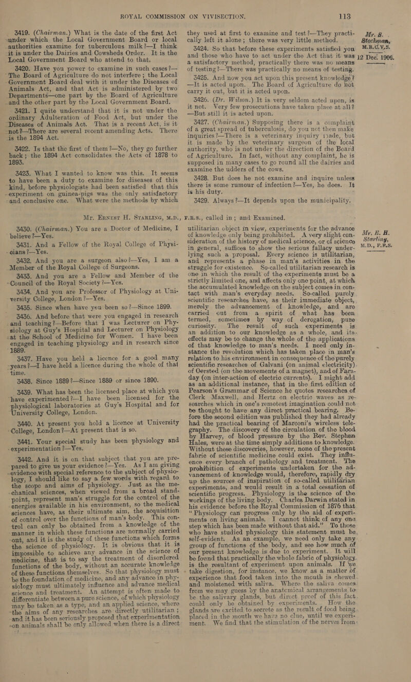  _ 3419. (Chairman.) What is the date of the first Act they used at first to examine and test?—Th acti- sunder which the Local Government Board or local sei left it alone; there was ae little oe ; Pe i _authorities examine for tuberculous milk?—I think BilAen Sahthats beforeth “ : M.R.C.V,S. -it is under the Dairies and Cowsheds Order. It is the se ke gs ma ones rat ren heen A ge tn ci, Evacdyia attendatar thas and those who have to act under the Act that it was 19 Dec. 1906. * a ‘ . a satisfactory method, practically there was no means ——. - 3420. Have you power to examine in such cases?— of testing ?—There was practically no means of ‘testing. The Board of Agriculture do not interfere ; the Local 3495. And : . Ret cies 1 M9 -Government Board deal with it under the Diseases of __y, 35 4 ney eh Bee PAm ee en ae Enowledga,| Animals Act, and that Act is administered by two 4... eine 2 ere i Fae of Agripnliure, Sane Departments—one part by the Board of Agriculture Path Bian eth AR POs _and the other part by the Local Government Board. _ 3426. (Dr. Wilson.) It is very seldom acted upon, is i tnot. Very f as 3421. I quite understand that it is not under the 2 But pete “ag Lal enc npn nego ats ordinary Adulteration of Food Act, but under the cs is laden Se cl veyed 3 “Diseases of Animals Act. That is a recent Act, is it 3427. (Chairman.) Supposing there is a complaint not %—There are several recent amending Acts. There of a great spread of tuberculosis, do you not then make “is the 1894 Act. inquiries nae is a veterinary inquiry !ade, but it is made by the veterinary surgeon of the local 3422. Is that the first of them ?—No, they go further authority, who is not under the direction of zhe Board back; the 1894 Act consolidates the Acts of 1878 to of Agriculture. In fact, without any complaint, he is 1893. supposed in many cases to go round all the dairies and 3423. What I wanted to know was this. It seems ‘°**™S the udders of the rt to have been a duty to examine for diseases of this 3428. But does he not examine and inquire unless “kind, before physiologists had been satisfied that this there is some rumour of infection 2—Yes, he does. It -experiment on guinea-pigs was the only satisfactory 1* his duty. -and conclusive one. What were the methods by which 3429. Always?—It depends upon the municipality. Mr. Ernest H. Star ine, M.D., ¥.R.8., called in; and Examined. 3430. (Chairman.) You are a Doctor of Medicine, I utilitarian object in view, experiments for the advance believe 2—Yes. of knowledge only being prohibited. A very slight con- Mr, B, A. 3431, And a Fellow of the Royal College of Physi- ‘ideration of the history of medical science, or of science Pe te. . 3 etlewe in general, suffices to show the serious fallacy under- lying such a proposal. Every science is utilitarian, and represents a phase in man’s activities-in. the struggle for existence. So-called utilitarian research is one in which the result of the experiments must be a strictly limited one, and affects only one point, at which the accumulated knowledge on the subject comes in con- tact with man’s everyday needs. So-called purely scientific researches have, as their immediate object, . merely the advancement of knowledge, and are carried out from a spirit of what has been termed, sometimes by way of derogation, pure curiosity. The result of such experiments is an addition to our knowledge as a whole, and its- effects may be to change the whole of the applications of that knowledge to man’s needs. I need only in- stance the revolution which has taken place in man’s relation to his environment in consequence of the purely scientific researches of Galvani (on animal electricity). of Oersted (on the movements of a magnet), and of Fara- day (on inter-action of electric currents). I might add as an additional instance, that in the first edition of Pearson’s Grammar of Science he quotes researches of Clerk Maxwell, and Hertz on electric waves as re- searches which in one’s remotest imagination could not be thought to have any direct practical bearing. Be- fore the second edition was published they had already had the practical bearing of Marconi’s wireless. tele- graphy. The discovery of the circulation of the blood by Harvey, of blood pressure by the Rev. Stephen Hales, were at the time simply additions to knowledge. Without these discoveries, however, none of the present - gians ?—Yes. 3432, And you are a surgeon also?—Yes, I am a Member of the Royal College of Surgeons. 3433. And you are a Fellow and Member of the “Council of the Royal Society ‘/—Yes. 3434, And you are Professor of Physiology at Uni- -yersity College, London ?—Yes. 3435. Since when have yeu been so ?—Since 1899. 3436. And before that were you engaged in research -and teaching ?—Before that I was Lecturer on Phy- -siology at Guy’s Hospital and Lecturer on Physiology -at the School of Medicine for Women. I have been engaged in teaching physiology and in research since “1889. 3437. Have you held a licence for a good many ~years ?—1I have held a licence during the whole of that ‘time. 3438, Since 1889?—Since 1889 or since 1890. 3439. What has been the licensed place at which you ‘have experimented?—I have been licensed for the -physiological laboratories at Guy’s Hospital and for “University College, London. 3440. At present you hold a licence at University ‘College, London ?—At present that is so. 3441. Your special study has been physiology and experimentation ?—Yes. “3442. And it is on that subject that you are pre- -pared to give us your evidence?—Yes. As] am giving evidence with special reference to the subject of physio- logy, I should like to say a few words with regard: to the scope and aims of physiology. Just as the me- -chanical sciences, when viewed from a broad stand- “point, represent man’s struggle for the control of the energies available in his environment, so the medical sciences have, as their ultimate aim, the acquisition of control over the functions of man’s body. This con- trol can only be obtained from a knowledge of the -manner in which these functions are normally carried ont, and it is the study of these functions which forms the science of physiology. It is obvious that it is impossible to achieve any advance in the science of medicine, that is to say the treatment of disordered functions of the body, without an accurate knowledge of these functions themselves. So that physiology must be the foundation of medicine, and any advance in phy- siology must ultimately influence and advance medical science and treatment. An attempt is often) made to differentiate between ai pure science, of which physiology may be taken as a type, and an applied. science, where -the aims of any researches are directly utilitarian ; -and it has been seriously proposed that experimentation fabric of scientific medicine could exist. They inftu- ence every branch of pathology and treatment. The prohibition of experiments undertaken for the ad- vancement of knowledge would, therefore, rapidly dry up the sources of inspiration of so-called utilitarian experiments, and would result in a total cessation of scientific progress. Physiology is the science of the workings of the living body. Charles Darwin stated-in his evidence before the Royal Commission of 1876 that “Physiology can progress only by the aid of’ experi- ments on living animals, J cannot think of any one step which has been made without that aid.” To those self-evident. As an example, we need only take any group of functions of the body, and see how much of our present knowledge is: due to experiment. It wilt be fownd that practically the whole fabric of physiology. is the resultant of experiment upon animals. If we and moistened with saliva. from we may guess by the anatcmical arrangements to be the salivary glands, but direct preof of this fact could only be obtained by experiments. . How the placed in the mouth we have no clue, until we experi-