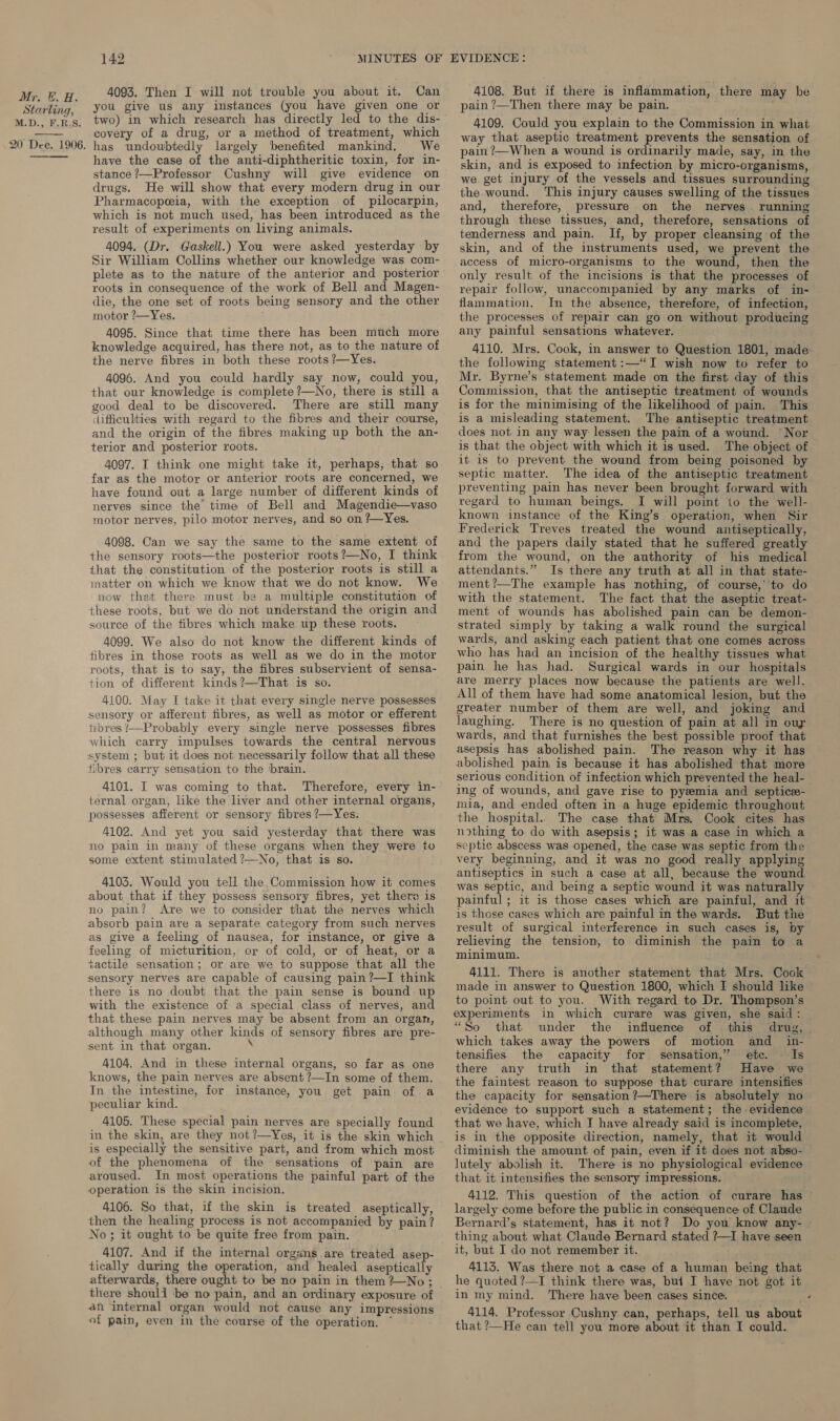 Starling, M.D., F.R.S. 20 Dee. 1906. 142 4093. Then I will not trouble you about it. Can you give us any instances (you have given one or two) in which research has directly led to the dis- covery of a drug, or a method of treatment, which has undoubtedly largely benefited mankind. We have the case of the anti-diphtheritic toxin, for in- stance ?—Professor Cushny will give evidence on drugs. He will show that every modern drug in our Pharmacopeia, with the exception of pilocarpin, which is not much used, has been introduced as the result of experiments on living animals. 4094. (Dr. Gaskell.) You were asked yesterday by Sir William Collins whether our knowledge was com- plete as to the nature of the anterior and posterior roots in consequence of the work of Bell and Magen- die, the one set of roots being sensory and the other motor ?—Yes. 4095. Since that time there has been much more knowledge acquired, has there not, as to the nature of the nerve fibres in both these roots ?—Yes. 4096. And you could hardly say now, could you, that our knowledge is complete ?—No, there is still a good deal to be discovered. There are still many difficulties with regard to the fibres and their course, and the origin of the fibres making up both the an- terior and posterior roots. 4097. I think one might take it, perhaps, that so far as the motor or anterior roots are concerned, we have found out a large number of different kinds of nerves since the time of Bell and Magendie—vaso motor nerves, pilo motor nerves, and so on ?—Yes. 4098. Can we say the same to the same extent of the sensory roots—the posterior roots?—No, I think that the constitution of the posterior roots is still a matter on which we know that we do not know. We now that there must be a multiple constitution of these roots, but we do not understand the origin and source of the fibres which make up these roots. 4099. We also do not know the different kinds of fibres in those roots as well as we do in the motor roots, that is to say, the fibres subservient of sensa- tion of different kinds?—That is so. 4100. May I take it that every single nerve possesses sensory or afferent fibres, as well as motor or efferent tibres ?—Probably every single nerve possesses fibres which carry impulses towards the central nervous system ; but it does not necessarily follow that all these fibres carry sensation to the brain. 4101. I was coming to that. Therefore, every in- ternal organ, like the liver and other internal organs, possesses afferent or sensory fibres ?—Yes. 4102. And yet you said yesterday that there was no pain in many of these organs when they were io some extent stimulated ?—No, that is so. 4103. Would you tell the.Commission how it comes about that if they possess sensory fibres, yet there is no pain? Are we to consider that the nerves which absorb pain are a separate category from such nerves as give a feeling of nausea, for instance, or give a feeling of micturition, or of cold, or of heat, or a sactile sensation; or are we to suppose that all the sensory nerves are capable of causing pain?—I think there is no doubt that the pain sense is bound up with the existence of a special class of nerves, and that these pain nerves may be absent from an organ, although many other kinds of sensory fibres are pre- sent in that organ. \ 4104. And in these internal organs, so far as one knows, the pain neryes are absent ?—In some of them. In the intestine, for instance, you get pain of a peculiar kind. 4105. These special pain nerves are specially found in the skin, are they not ?—Yes, it is the skin which is especially the sensitive part, and from which most of the phenomena of the sensations of pain are aroused. In most operations the painful part of the operation is the skin incision. 4106. So that, if the skin is treated aseptically, then the healing process is not accompanied by pain? No; it ought to be quite free from pain. 4107. And if the internal orgsns are treated asep- tically during the operation, and healed aseptically afterwards, there ought to be no pain in them? No ; there shoull ‘be no pain, and an ordinary exposure of an internal organ would not cause any impressions of pain, even in the course of the operation. * 4108. But if there is inflammation, there may be pain ?—Then there may be pain. } 4109. Could you explain to the Commission in what way that aseptic treatment prevents the sensation of pain ?—When a wound is ordinarily made, say, in the skin, and is exposed to infection by micro-organisms, we get injury of the vessels and tissues surrounding the.wound. ‘This injury causes swelling of the tissues and, therefore, pressure on the nerves running through these tissues, and, therefore, sensations of tenderness and pain. If, by proper cleansing of the skin, and of the instruments used, we prevent the access of micro-organisms to the wound, then the only result of the incisions is that the processes of repair follow, wnaccompanied by any marks of in-— flammation. In the absence, therefore, of infection, the processes of repair can go on without producing any painful sensations whatever. 4110. Mrs. Cook, in answer to Question 1801, made the following statement :—“I wish now to refer to Mr. Byrne’s statement made on the first day of this Commission, that the antiseptic treatment of wounds is for the minimising of the likelihood of pain. This is a misleading statement. The antiseptic treatment does not. in any way lessen the pain of a wound. “Nor is that the object with which it is used. The object of it is to prevent the wound from being poisoned by septic matter. The idea of the antiseptic treatment preventing pain has never been brought forward with regard to human beings. I will point io the well- known instance of the King’s operation, when Sir Frederick Treves treated the wound antiseptically, and the papers daily stated that he suffered greatly from the wound, on the authority of his medical attendants.” Is there any truth at all in that state- ment?—The example has nothing, of course, to do with the statement. The fact that the aseptic treat- ment of wounds has abolished pain can be demon- strated simply by taking a walk round the surgical wards, and asking each patient that one comes across who has had an incision of the healthy tissues what pain he has had. Surgical wards in our hospitals are merry places now because the patients are well. All of them have had some anatomical lesion, but the greater number of them are well, and joking and laughing. There is no question of pain at all in our wards, and that furnishes the best possible proof that asepsis has abolished pain. The reason why it has abolished pain is because it has abolished that more serious condition of infection which prevented the heal- ing of wounds, and gave rise to pyeemia and septice- mia, and ended often in a huge epidemic throughout the hospital. The case that Mrs. Cook cites has nothing to do with asepsis; it was a case in which a septic abscess was opened, the case was septic from the very beginning, and it was no good really applying antiseptics in such a case at all, because the wound was septic, and being a septic wound it was naturally painful ; it is those cases which are painful, and it is those cases which are painful in the wards. But the result of surgical interference in such cases is, by relieving the tension, to diminish the pain to a minimum. 4111. There is another statement that Mrs. Cook made in answer to Question 1800, which I should like to point out to you. With regard to Dr. Thompson’s experiments in which curare was given, she said: “So that under the influence of this drug, | which takes away the powers of motion and _ in- tensifies the capacity for sensation,” etc. Is there any truth in that statement? Have we the faintest reason to suppose that curare intensifies the capacity for sensation ?—There is absolutely no evidence to support such a statement; the. evidence that we have, which I have already said is incomplete, is in the opposite direction, namely, that it would diminish the amount of pain, even if it does not abso- lutely abolish it. There is no physiological evidence that it intensifies the sensory impressions. 4112. This question of the action of curare has © largely come before the public in consequence of Claude Bernard’s statement, has it not? Do you know any- — thing about what Claude Bernard stated ?—I have seen it, but I do not remember it. 4113. Was there not a case of a human being that he quoted ?—I think there was, bui I have not got it in my mind. There have been cases since. : 4114. Professor Cushny can, perhaps, tell us about that ?—He can tell you more about it than I could.