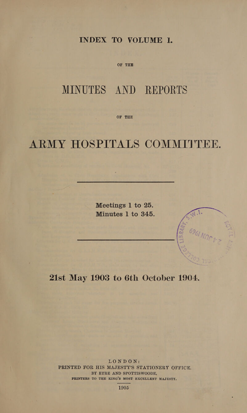 INDEX TO VOLUME Il. OF THE MINUTES AND REPORTS OF THE ARMY HOSPITALS COMMITTEE.  Meetings 1 to 25. Minutes 1 to 345. LAE id is | | Ve : 21st May 1903 to 6th October 1904. LONDON: PRINTED FOR HIS MAJESTY’S STATIONERY OFFICE. BY EYRE AND SPOTTISWOODE, PRINTERS TO THE KING’S MOST EXCELLENT MAJESTY.  1905