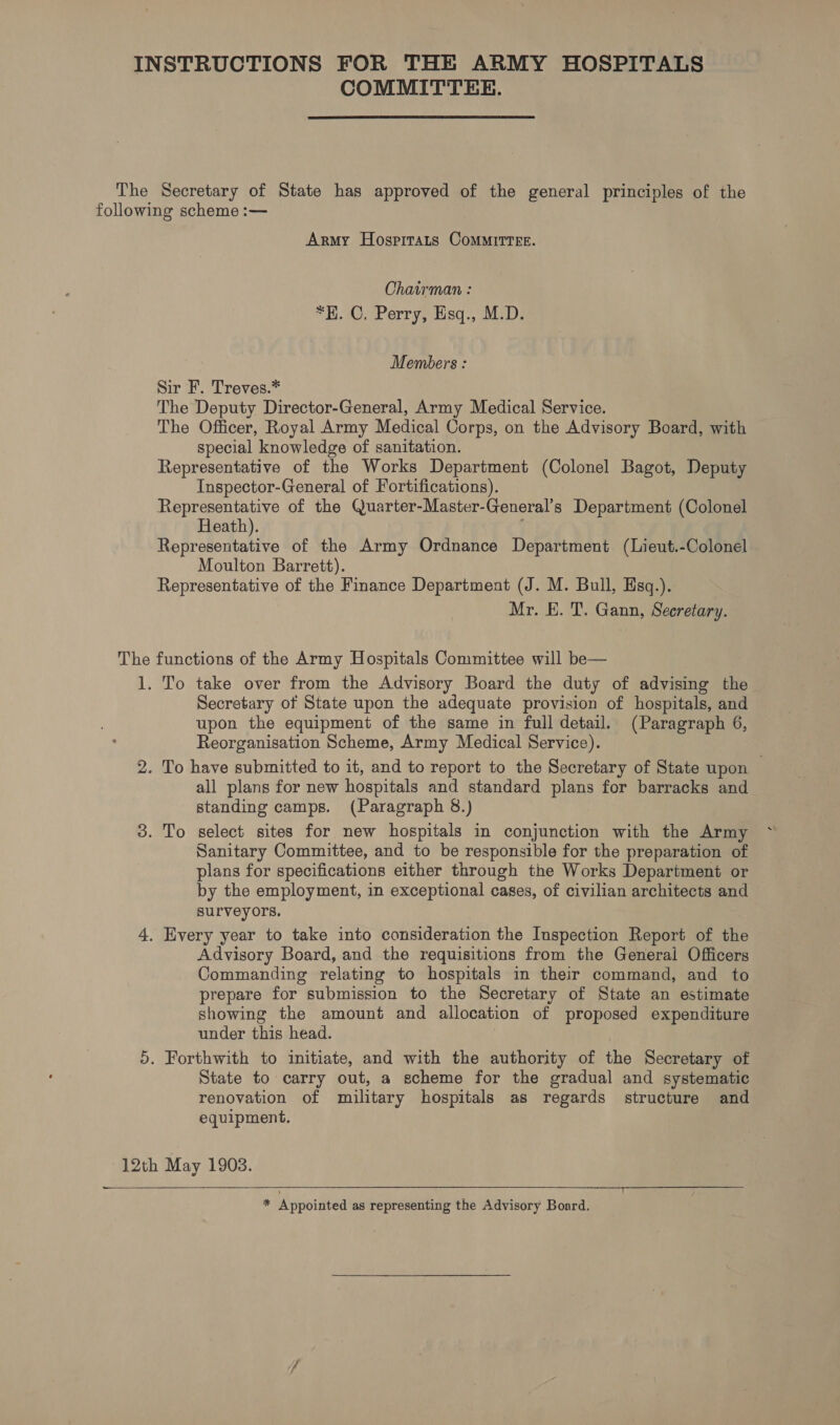 INSTRUCTIONS FOR THE ARMY HOSPITALS COMMITTEE. The Secretary of State has approved of the general principles of the following scheme :— Army Hosprtats CoMMITTEE. Chairman : *H. C. Perry, Hisq., M.D. Members: Sir F. Treves.* The Deputy Director-General, Army Medical Service. The Officer, Royal Army Medical Corps, on the Advisory Board, with special knowledge of sanitation. Representative of the Works Department (Colonel Bagot, Deputy Inspector-General of Fortifications). Representative of the Quarter-Master-General’s Department (Colonel Heath). ; Representative of the Army Ordnance Department (Lieut.-Colonel Moulton Barrett). Representative of the Finance Department (J. M. Bull, Esq.). Mr. E. T. Gann, Secretary. The functions of the Army Hospitals Committee will be— 1. To take over from the Advisory Board the duty of advising the Secretary of State upon the adequate provision of hospitals, and upon the equipment of the same in full detail. (Paragraph 6, Reorganisation Scheme, Army Medical Service). 2. To have submitted to it, and to report to the Secretary of State upon all plans for new hospitals and standard plans for barracks and standing camps. (Paragraph 8.) 3. To select sites for new hospitals in conjunction with the Army Sanitary Committee, and to be responsible for the preparation of plans for specifications either through the Works Department or by the employment, in exceptional cases, of civilian architects and surveyors. 4. Every year to take into consideration the Inspection Report of the Advisory Board, and the requisitions from the General Officers Commanding relating to hospitals in their command, and to prepare for submission to the Secretary of State an estimate showing the amount and allocation of proposed expenditure under this head. | 5. Forthwith to initiate, and with the authority of the Secretary of State to carry out, a scheme for the gradual and systematic renovation of military hospitals as regards structure and equipment. 12th May 1903. _—  * Appointed as representing the Advisory Board.