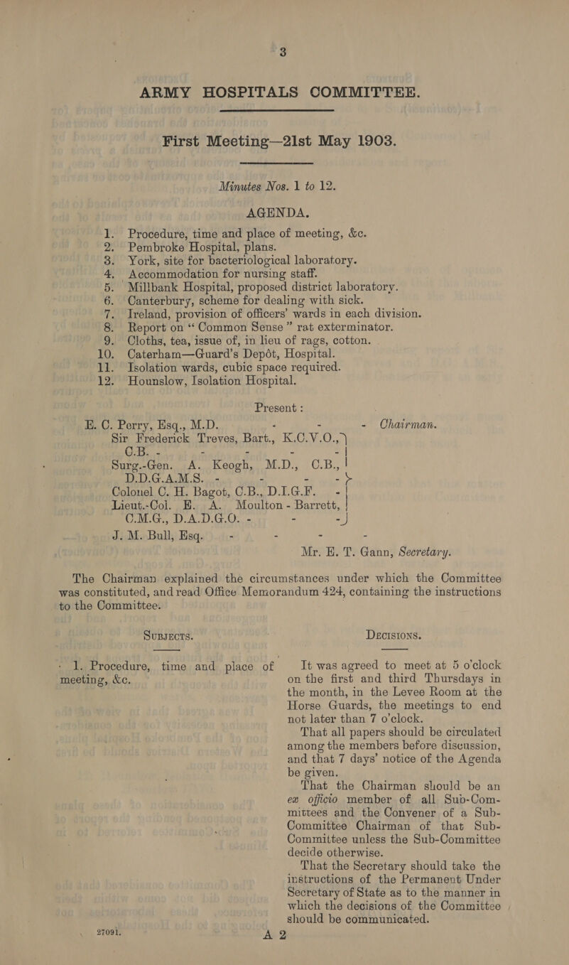SG) Se ee be bd Via 12, rat exterminator. C.B. - Sure. Bert rece iy M. De C.B D.D.G.A.M.S. .- - Chairman. - | a iy oats 2 Mr. H. T. Gann, Secretary. meeting, &amp;c. 27091,  time and place of DEcISIONS.  Tt was agreed to meet at 5 o'clock on the first and third Thursdays in the month, in the Levee Room at the Horse Guards, the meetings to end not later than 7 o’clock. That all papers should be circulated among the members before discussion, and that 7 days’ notice of the Agenda be given. That the Chairman should be an ex officio member of all Sub-Com- mittees and the Convener of a Sub- Committee Chairman of that Sub- Committee unless the Sub-Committee decide otherwise. That the Secretary should take the instructions of the Permanent Under Secretary of State as to the manner in which the decisions of the Committee should be communicated.