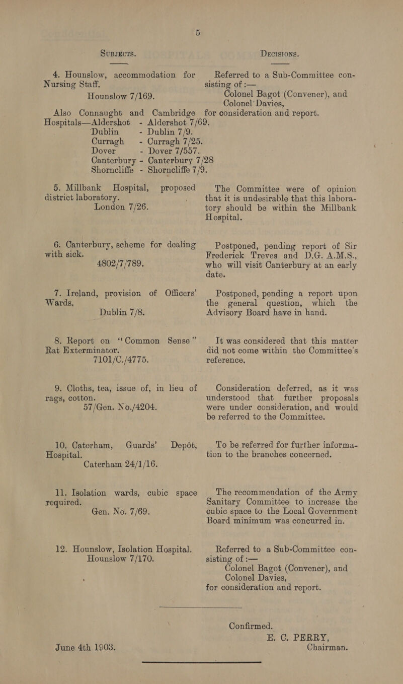 4. Hounslow, accommodation for Nursing Staff. Hounslow 7/169.  Referred to a Sub-Committee con- sisting of :— Colonel Bagot (Convener), and Colonel’ Davies, Hospitals—Aldershot ‘Dublin - Dublin 7/9. Curragh - Curragh 7/25. Dover - Dover 7/557. Canterbury - Canterbury 7/28 Shorncliffe - Shorncliffe 7/9. 5. Millbank Hospital, district laboratory. London 7/26. proposed 6. Canterbury, scheme for dealing with sick. 4802/7 /789. 7. Ireland, provision of Officers’ Wards, Dublin 7/8. 8. Report on ‘“‘Common Sense” Rat Exterminator. 7101/C./4775. 9. Cloths, tea, issue of, in lieu of rags, cotton. 57/Gen. No./4204. 10. Caterham, Guards’ Hospital. Caterham 24/1/16. Depot, 11. Isolation wards, cubic space required. Gen. No. 7/69. 12. Hounslow, Isolation Hospital. Hounslow 7/170. The Committee were of opinion that it is undesirable that this labora- tory should be within the Millbank Hospital. Postponed, pending report of Sir Frederick Treves and D.G. A.M.S., who will visit Canterbury at an early date. Postponed, pending a report upon the general question, which the Advisory Board have in hand. It was considered that this matter did not come within the Committee’s reference, Consideration deferred, as it was understood that further proposals were under consideration, and would be referred to the Committee. To be referred for further informa- tion to the branches concerned. The recommendation of the Army Sanitary Committee to increase the cubic space to the Local Government Board minimum was concurred in. Referred to a Sub-Committee con- sisting of :— Colonel Bagot (Convener), and Colonel Davies, for consideration and report.  June 4th 1903. Confirmed. E. C. PERRY, Chairman. 
