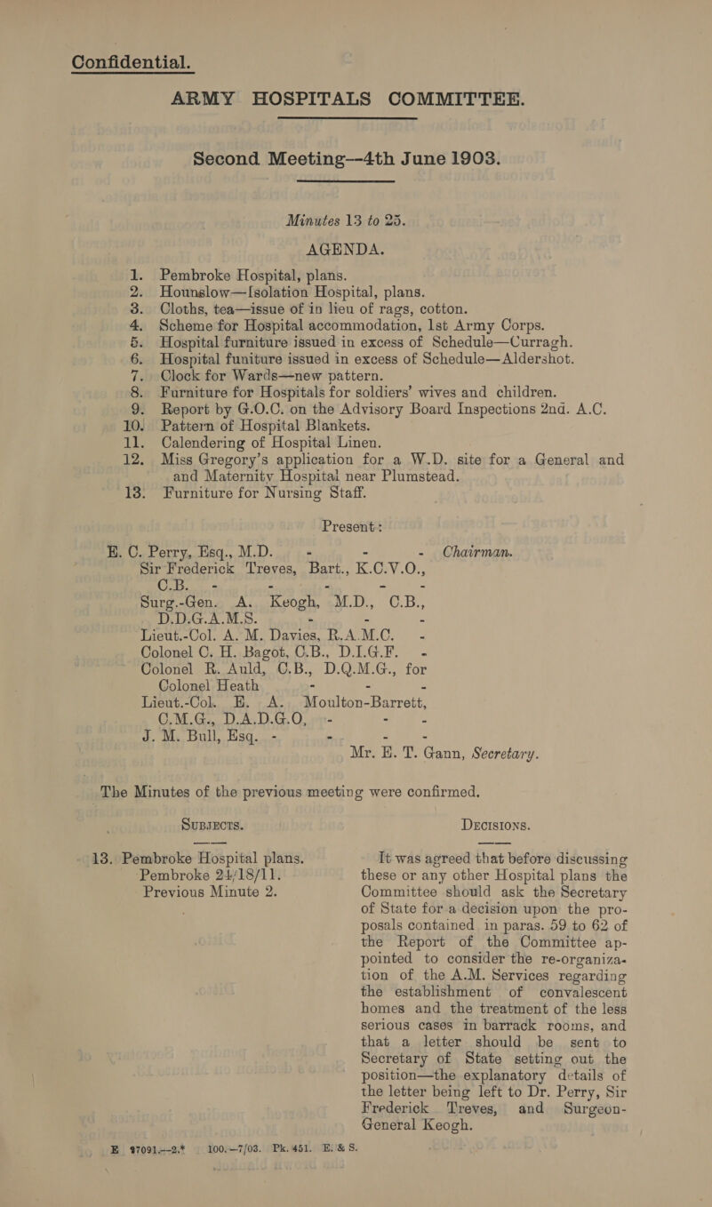 ARMY HOSPITALS COMMITTEE. second Meeting-—-4th June 19038. Minutes 13 to 25. AGENDA. Pembroke Hospital, plans. Hounslow—lIsolation Hospital, plans. Cloths, tea—issue of in lieu of rags, cotton. Scheme for Hospital accommodation, lst Army Corps. Hospital furniture issued in excess of Schedule—Curragh. Hospital funiture issued in excess of Schedule—Aldershot. Clock for Wards—new pattern. Furniture for Hospitals for soldiers’ wives and children. Report by G.O.C. on the Advisory Board Inspections 2nd. A.C. Pattern of Hospital Blankets. Calendering of Hospital Linen. Miss Gregory’s application for a W.D. site for a General and and Maternitv Hospitai near Plumstead. Furniture for Nursing Staff. be) pd fed NROCDN AT RON E — oo Present: H. C. Perry, Esq., M.D. - - Chairman. Sir Frederick Treves, Bart., K. o V.O., Om Seo Surg.-Gen. A. Keogh, M. De, 6 B., D.D.G.A.M.S. a Lieut.-Col. A. M. apoio R.A. M. LP se Colonel C. H. Bagot, O.B., DIGF. - Colonel R. Auld, C.B., D.Q.M.G., for Colonel Heath - = b Lieut.-Col. E. A. Moulton-Barrett, C.M.G., D.A.D.G.O, - - é J. M. Bull, Esq. - - - . Mr. H. T. Gann, Secretary. The Minutes of the previous meeting were confirmed. SUBJECTS. DECISIONS. 13. Pembroke Hospital plans. It was agreed that before discussing Pembroke 24/18/11. these or any other Hospital plans the Previous Minute 2. Committee should ask the Secretary of State for a decision upon the pro- posals contained in paras. 59 to 62 of the Report of the Committee ap- pointed to consider the re-organiza- tion of the A.M. Services regarding the establishment of convalescent homes and the treatment of the less serious cases in barrack rooms, and that a letter should be sent to Secretary of State setting out the position—the explanatory details of the letter being left to Dr. Perry, Sir Frederick Treves, and Surgeon- General Keogh.