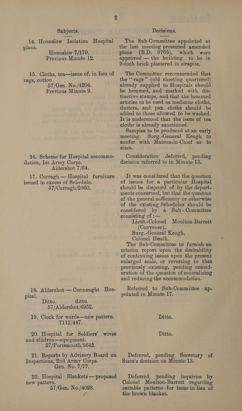 14, Hounslow Isolation Hospital plans. Hounslow 7/170. Previous Minute 12. 15. Cloths, tea—issue of, in leu of rags, cotton. 57/Gen. No./4204. Previous Minute 9. 16. Scheme for Hospital accommo- dation, Ist Army Corps. Aldershot 7/64. 17. Curragh — Hospital furniture issued in excess of Schedule. 57/Curragh/2960. 18. Aldershot — Connaught Hos- pital. Ditto. ditto. 57/Aldershot/6952. 19. Clock for wards—new pattern. 7112/447. 20. Hospital for Soldiers’ wives and cliidren—equipment. 57/Portsmouth/5645. 21. Reports by Advisory Board on Inspections, 2nd Army Corps. Gen. No. 7/77. 22. Hospital Blankets — proposed new pattern. 57/Gen. No./4098. fj The Sub-Committee appointed at the last meeting presented amended plans (B.D. 9765), which were approved — the building to be in 9-inch brick plastered in sirapite. The Committee recommended that the “‘rags”’ (old sheeting quartered) already supplied to Hospitals should be hemmed, and marked with dis- tinctive stamps, and that the hemmed articles to be used as medicine cloths, dusters, and pan cloths should be added to those allowed to be washed. It is understood that the issue of tea cloths is already sanctioned. Samples to be produced at an early meeting. Surg.-General Keogh to confer with Matron-in-Chief as to Sizes. Consideration deferred, pending decision referred to in Minute 13. It was considered that the question of issues for a particular Hospital should be disposed of by the depart- ments concerned, but that the question of the general sufficiency or otherwise of the existing Schedules should be considered by a Sub-Committee consisting of :— Lieut.-Colonel Moulton-Barrett (Convener). Surg.-General Keogh. Colonel Heath. The Sub-Committee to furnish an interim report upon the desirability of continuing issues upon the present enlarged scale, or reverting to that previously existing, pending consid- eration of the question of centralising and reducing the accommodation. Referred to Sub-Committee ap- pointed in Minute 17. Ditto. Ditto. Deferred, pending Secretary of State’s decision on Minute 13. Deferred, pending inquiries by Colonel Moulton-Barrett regarding suitable patterns for issue in lieu of the brown blanket.