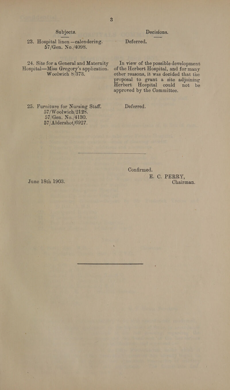 Subjects. Decisions. —_  23. Hospital linen —calendering. ' Deferred. 57/Gen. No./4098. 24. Site for a General and Maternity In view of the possible development Hospital—Miss Gregory’s application. of the Herbert Hospital, and for many Woolwich 8/373. other reasons, it was decided that tne proposal to grant a site adjoining Herbert Hospital could not be approved by the Committee.  25. Furniture for Nursing Staff. Deferred. 57/W oolwich/2128. 57/Gen. No./4130. 57/Aldershot/6927. Confirmed. K. C. PERRY, June 18th 1903. Chairman.