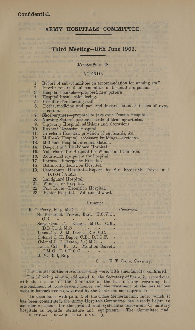 ARMY HOSPITALS COMMITTEE. Third Meeting—18th June 1903. Minutes 26 to 48. AGENDA. Report of sub-committee on accommodation for nursing staff. Interim report of sub-committee on hospital equipment. Hospital blankets—proposed new pattern. Hospital linen—calendering. Furniture for nursing staff. Cloths, medicine and pan, and dusters—issue of, in lieu of rags, cotton. Shoeburyness—proposal to take over Female Hospital. Nursing Sisters’ quarters—scale of cleaning articles. Tipperary Hospital, additions and alterations. 10. Hwshott Detention Hospital. 11. Caterham Hospital, provision of cupboards, &amp;e. 12. Millbank Hospital, accessory buildings—sketches. 13. Millbank Hospital, accommodation. 14. Deepcut and Blackdown Hospital. 15. Yale chairs for Hospital for Women and Children. 16. Additional equipment for hospital. 17. Portsea—Hmergenecy Hospital. 18. Ballincollig Isolation Hospital. 19. Canterbury Hospital—Report sf Sir Frederick Treves and UG AMS. 20. Landguard Hospital 21. Winchester Hospital. 22. Port Louis—Detention Hospital. 23. Exeter Hospital. Additional ward. COO ST OT GOO Present : H. C. Perry, Esq., M.D. - - - Chairman. Sir Frederick Treves, Bart., K. ge VO?! 4 le ie Surg.-Gen.. A. Kegeh. M. D., © B., D.D.G., A.M.S. 8 Lieut. ~Col. A. M. Davies, R. A. M. CC. - Colonel C. H. Bagot, C.B., D.L.G.F. - Colonel C. H. Heath, A.Q. M. G Lieut.-Col. H. A. Moulton- Barrett. C.M.G., D.A.D.G.O. | - - - J. M. Bull, Hsq- - - - [ r.H. T. Gann, Secretary. ' The minutes of the previous meeting were, with amendments, confirmed. The following minute, addressed to the Secretary of State, in accordance with the decision of the Committee at the last meeting, regarding the establishment of convalescent homes and the treatment of the less serious cases in barrack rooms, was read by the Chairman and approved :— “Tn accordance with para. 5 of the Office Memorandum, under which it has been constituted, the Army Hospitals Committee has already begun to consider a scheme for the gradual and systematic renovation of military hospitals as regards structure and equipment. The Committee find,