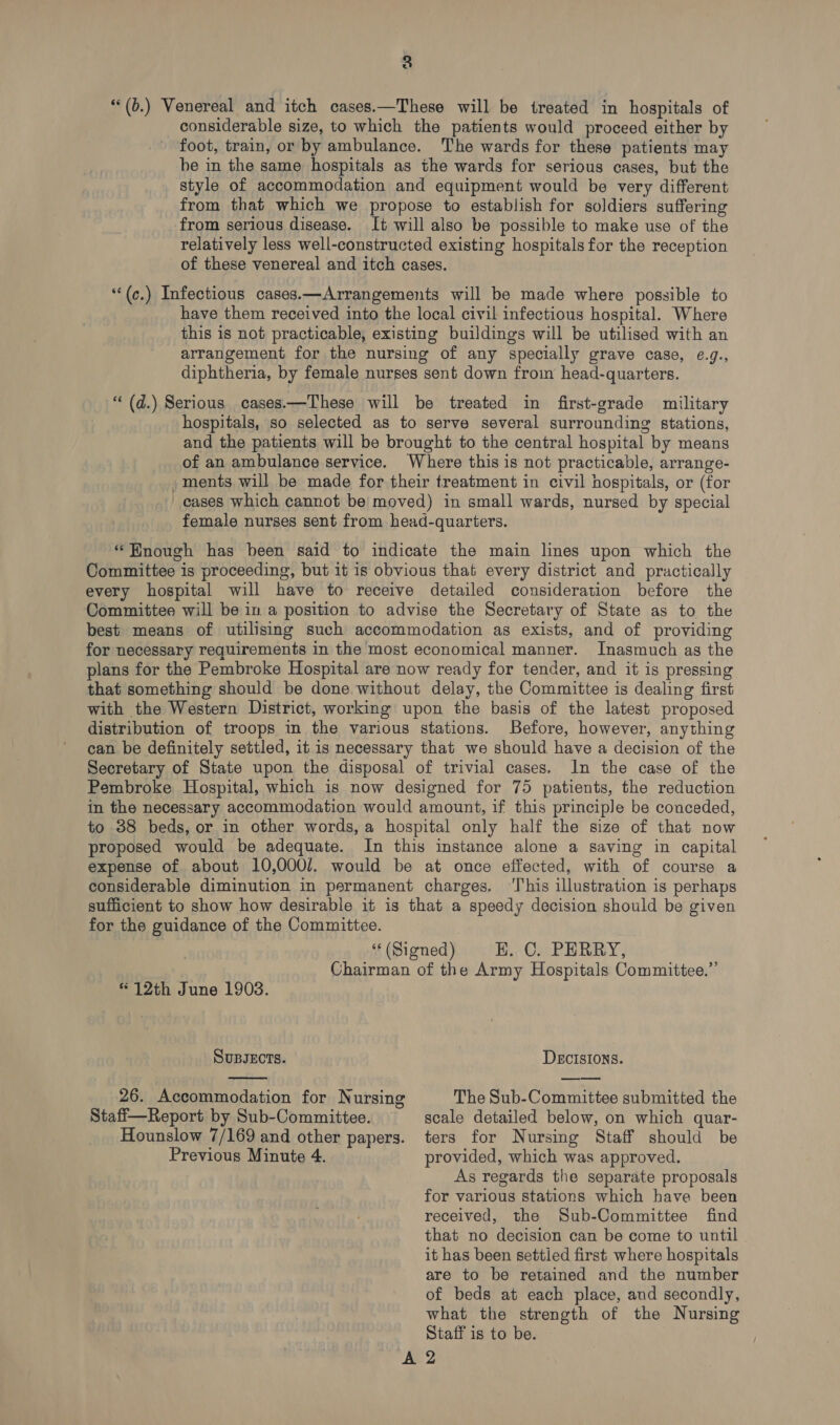 “(b.) Venereal and itch cases.—These will be treated in hospitals of considerable size, to which the patients would proceed either by foot, train, or by ambulance. The wards for these patients may be in the same hospitals as the wards for serious cases, but the style of accommodation and equipment would be very different from that which we propose to establish for soldiers suffering from serious disease. It will also be possible to make use of the relatively less well-constructed existing hospitals for the reception of these venereal and itch cases. “‘(c.) Infectious cases.—Arrangements will be made where possible to have them received into the local civil infectious hospital. Where this is not practicable, existing buildings will be utilised with an arrangement for the nursing of any specially grave case, ¢.g., diphtheria, by female nurses sent down from head-quarters. “(d.) Serious cases.—These will be treated in first-grade military hospitals, so selected as to serve several surrounding stations, and the patients will be brought to the central hospital by means of an ambulance service. Where this is not practicable, arrange- _ments will be made for their treatment in civil hospitals, or (for cases which cannot be moved) in small wards, nursed by special female nurses sent from head-quarters. *Hnough has been said to indicate the main lines upon which the Committee is proceeding, but it is obvious that every district and practically every hospital will have to receive detailed consideration before the Committee will be in a position to advise the Secretary of State as to the best means of utilising such accommodation as exists, and of providing for necessary requirements in the most economical manner. Inasmuch as the plans for the Pembroke Hospital are now ready for tender, and it is pressing that something should be done without delay, the Committee is dealing first with the Western District, working upon the basis of the latest proposed distribution of troops in the various stations. Before, however, anything can be definitely settled, it is necessary that we should have a decision of the Secretary of State upon the disposal of trivial cases. In the case of the Pembroke Hospital, which is now designed for 75 patients, the reduction in the necessary accommodation would amount, if this principle be conceded, to 38 beds, or in other words, a hospital only half the size of that now proposed would be adequate. In this instance alone a saving in capital expense of about 10,000/. would be at once effected, with of course a considerable diminution in permanent charges, ‘T’his illustration is perhaps sufficient to show how desirable it is that a speedy decision should be given for the guidance of the Committee. “« (Signed) H., C. PERRY, Chairman of the Army Hospitals Committee.”’ “12th June 1903.  SUBJECTS. DECISIONS. 26. Accommodation for Nursing The Sub-Committee submitted the Staff—Report by Sub-Committee. scale detailed below, on which quar- Hounslow 7/169 and other papers. ters for Nursing Staff should be Previous Minute 4. provided, which was approved. As regards the separate proposals for various stations which have been received, the Sub-Committee find that no decision can be come to until it has been settled first where hospitals are to be retained and the number of beds at each place, and secondly, what the strength of the Nursing Staff is to be. A 2