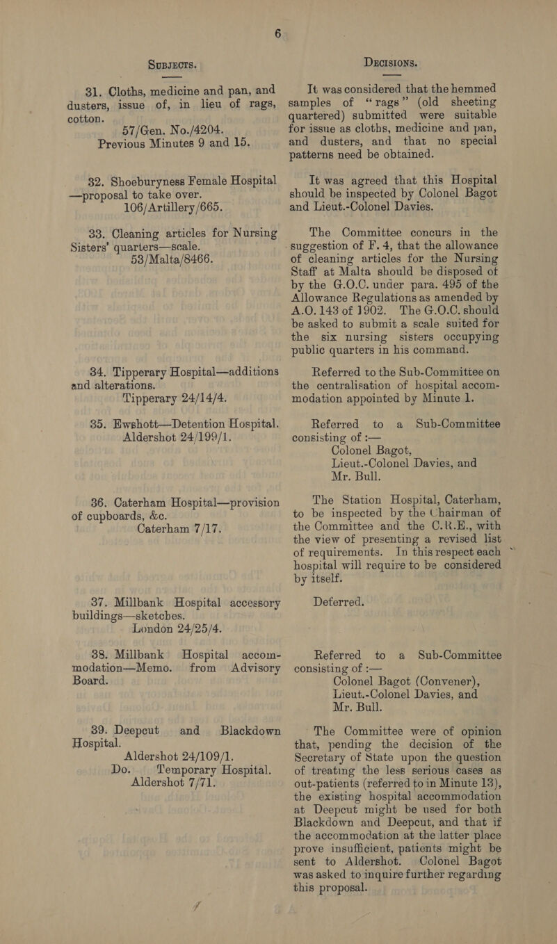 31. Cloths, medicine and pan, and dusters, issue of, in lieu of rags, cotton. 57/Gen. No./4204. Previous Minutes 9 and 15. 32. Shoeburyness Female Hospital —proposal to take over. 106/Artillery /665. 33. Cleaning articles for Nursing Sisters’ quarters—scale. 53/Malta/8466. 34. Tipperary Hospital—additions and alterations. Tipperary 24/14/4. 35. Ewshott—Detention Hospital. Aldershot 24/199/1. 36. Caterham Hospital—provision of cupboards, &amp;c. Caterham 7/17. 37. Millbank Hospital accessory buildings—sketchbes. London 24/25/4. 38. Millbank Hospital modation—Memo. Board. accom- from Advisory 39. Deepcut and Blackdown Hospital. Aldershot 24/109/1. Do. Temporary Hospital. Aldershot 7/71. It was considered that the hemmed samples of “rags” (old sheeting quartered) submitted were suitable for issue as cloths, medicine and pan, and dusters, and that no special patterns need be obtained. It was agreed that this Hospital should be inspected by Colonel Bagot and Lieut.-Colonel Davies. The Committee concurs in the of cleaning articles for the Nursing Staff at Malta should be disposed of by the G.O.C. under para. 495 of the Allowance Regulations as amended by A.O. 143 of 1902. The G.O.C. should be asked to submit a scale suited for the six nursing sisters occupying public quarters in his command. Referred to the Sub-Committee on the centralisation of hospital accom- modation appointed by Minute l. Referred to a Sub-Committee consisting of :— Colonel Bagot, Lieut.-Colonel Davies, and Mr. Bull. The Station Hospital, Caterham, to be inspected by the Chairman of the Committee and the C.R.H., with the view of presenting a revised list of requirements. In thisrespect each ~ hospital will require to be considered by itself. Deterred. Referred to consisting of :— Colonel Bagot (Convener), Lieut.-Colonel Davies, and Mr. Bull. a Sub-Committee ~The Committee were of opinion that, pending the decision of the Secretary of State upon the question of treating the less serious cases as out-patients (referred to in Minute 13), the existing hospital accommodation at Deepcut might be used for both Blackdown and Deepcut, and that if the accommodation at the latter place prove insufficient, patients might be sent to Aldershot. Colonel Bagot was asked to inquire further regarding this proposal.