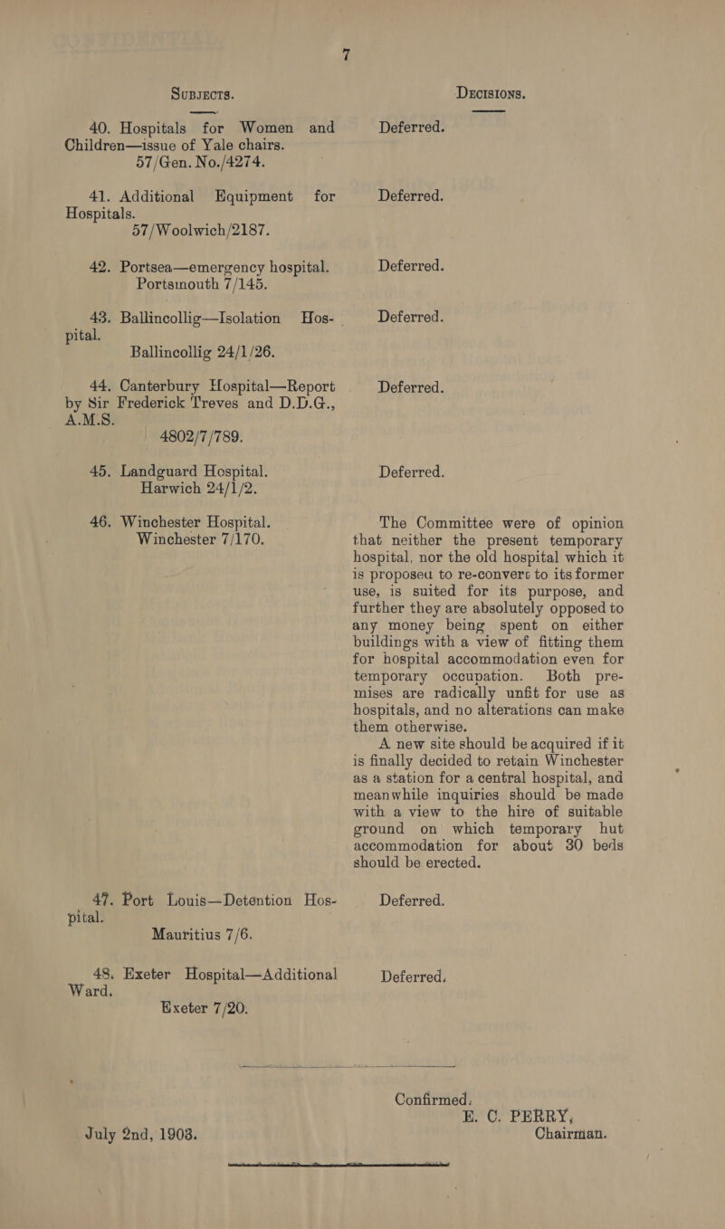 40. Hospitals for Women and Children—issue of Yale chairs. 57/Gen. No./4274. 41. Additional for Hospitals. 57/W oolwich/2187. Equipment 42. Portsea—emergency hospital. Portsinouth 7/145. 43. Ballincollig—Isolation pital. Ballincollig 24/1/26. 44, Canterbury Hospital—Report by Sir Frederick Treves and D.D.G., A.M.S. 4802/7 /789. 45. Landguard Hospital. Harwich 24/1/2. 46. Winchester Hospital. Winchester 7/170. 47. Port Louis—Detention Hos- pital. Mauritius 7/6. 48, Exeter Hospital—Additional Ward. Exeter 7/20. Deferred. Deferred. Deferred. Deferred. Deferred. Deferred. The Committee were of opinion that neither the present temporary hospital, nor the old hospital which it is proposeu to re-convers to its former use, is suited for its purpose, and further they are absolutely opposed to any money being spent on either buildings with a view of fitting them for hospital accommodation even for temporary occupation. Both pre- mises are radically unfit for use as hospitals, and no alterations can make them otherwise. A new site should be acquired if it is finally decided to retain Winchester as a station for a central hospital, and meanwhile inquiries should be made with a view to the hire of suitable ground on which temporary hut  July 2nd, 1903. accommodation for about 30 beds should be erected. Deferred. Deferred. Confirmed. | E. C. PERRY, Chairman.