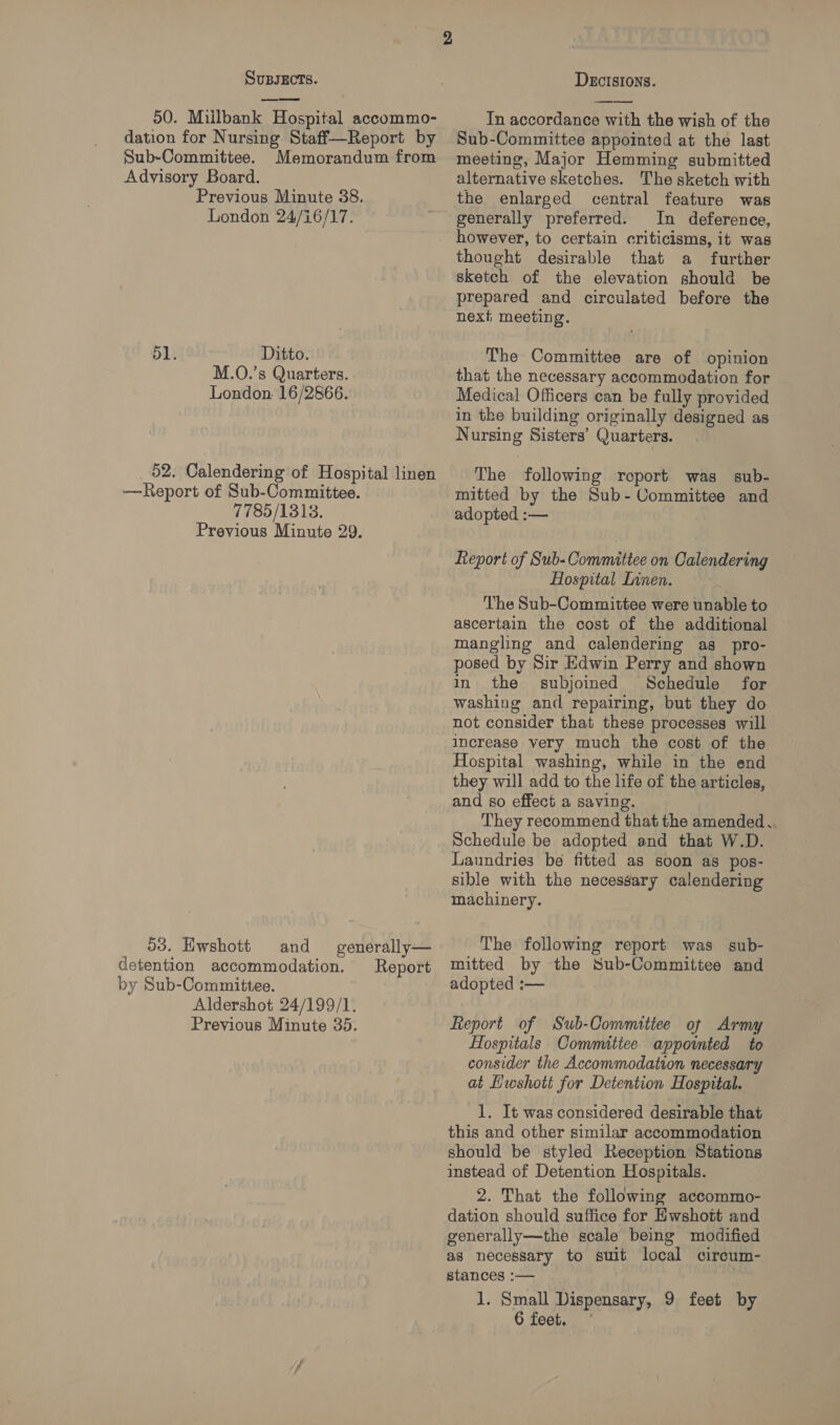  50. Milbank Hospital accommo- dation for Nursing Staff—Report by Sub-Committee. Memorandum from Advisory Board. Previous Minute 38. London 24/16/17. 51. Ditto. M.O.’s Quarters. London. 16/2866. _ 52. Calendering of Hospital linen —Report of Sub-Committee. 7785/1313. Previous Minute 29. 53. Ewshott detention accommodation. by Sub-Committee. Aldershot 24/199/1. Previous Minute 35. and generally— Report  In accordance with the wish of the Sub-Committee appointed at the last meeting, Major Hemming submitted alternative sketches. The sketch with the enlarged central feature was generally preferred. In deference, thought desirable that a further sketch of the elevation should be prepared and circulated before the next meeting. The Committee are of opinion that the necessary accommodation for Medical Officers can be fully provided in the building originally designed as Nursing Sisters’ Quarters. The following report was sub- mitted by the Sub-Committee and adopted :— Report of Sub-Oommitiee on Calendering Hospital Innen. The Sub-Committee were unable to ascertain the cost of the additional mangling and calendering as pro- posed by Sir Edwin Perry and shown in the subjoined Schedule for washing and repairing, but they do not consider that these processes will increase very much the cost of the Hospital washing, while in the end they will add to the life of the articles, and so effect a saving. They recommend that the amended . Schedule be adopted and that W.D. Laundries be fitted as soon as pos- sible with the necessary calendering machinery. The following report was sub- mitted by the Sub-Committee and adopted :— Report of Sub-Committee of Army Hospitals Committee appointed to consider the Accommodation necessary at Hwshott for Detention Hospital. 1. It was considered desirable that this and other similar accommodation should be styled Reception Stations instead of Detention Hospitals. 2. That the following accommo- dation should suffice for Hwshott and generally—the scale being modified as necessary to suit local circum- stances :— 1. Small Dispensary, 9 feet by 6 feet. °