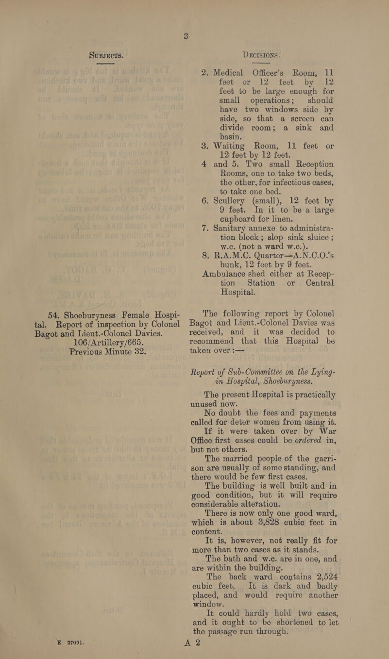 ee 54. Shoeburyness Female Hospi- ie)  2. Medical Officer's Room, 11 fees or 12 feet by 12 feet to be large enough for small operations; should have two windows side by side, so that a screen can divide room; a sink and basin. 3. Waiting Room, 11 feet or 12 feet by 12 feet. 4 and 5. Two small Reception Rooms, one to take two beds, the other, for infectious cases, to take one bed. 6. Scullery (small), 12 feet by 9 feet. In it to be a large cupboard for linen. 7. Sanitary annexe to administra- tion block; slop sink sluice ; w.c. (not a ward w.c.). 8. R.A.M.C. Quarter—A.N.C.O.’s bunk, 12 feet by 9 feet. Ambulance shed either at Recep- tion Station or Central Hospital. The following report by Colonel Bagot and Lieut.-Colonel Davies. 106/Artillery/665. Previous Minute 32. E 27091. received, and it was decided to recommend that this Hospital be taken over :— Report of Sub-Committee on the Lying- in Hospital, Shoeburyness. The present Hospital is practically unused now. No doubt the fees and payments called for deter women from using it. If it were taken over by War Office first cases could be ordered in, but not others. The married people of the garri- son are usually of some standing, and The building is well built and in good condition, but it will require considerable alteration. There is now only one good ward, which is about 3,828 cubic feet in content. It is, however, not really fit for more than two cases as it stands. The bath and w.c. are in one, and are within the building. The back ward contains 2,524 cubic feet, It is dark and badly placed, and would require another window. It could hardly hold two cases, and it ought to be shortened to let the passage run through.