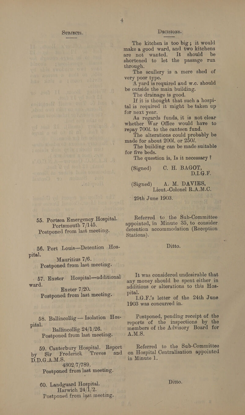  55. Portsea Emergency Hospital. Portsmouth 7/145. — Postponed from last meeting. 56. Port Louis—Detention Hos- pital. | ‘Mauritius 7/6. Postponed from last meeting. 57. Wxeter Hospital—additional ward. . Exeter 7/20. Postponed from last meeting. 58. Ballincollig — Isolation Hos- pital. Ballincollig 24/1/26. Postponed from last meeting. 59. Canterbury Hospital. Report by Sir Frederick Treves and D.D.G.A.M.S. | 4802/7/789. Postponed from last meeting. 60. Landguard Hospital. Harwich 24/1/2. Postponed from lgst meeting. DEcISIONS.  The kitchen is too big; it would make a good ward, and two kitchens are not wanted. It should be shortened to let the passage run through. The scullery is a mere shed of very poor type. A yard is required and w.c. should be outside the main building. The drainage is good. If it is thought that such a hospi- tal is required it might be taken up for next year. - As regards funds, it is not clear whether War Office would have to repay 700/. to the canteen fund. The alterations could probably be made for about 2001. or 250/. The building can be made suitable for five beds. The question is, Is it necessary ? (Signed) C. H. BAGOT, D.LG.F. (Signed) A. M. DAVIES, Lieut.-Colonel R.A.M.C. - 29th June 1903. i BG Referred to the Sub-Committee appointed, in Minute 35, to consider detention accommodation (Reception Stations). . Ditto. It was considered undesirable that any money should be spent either in additions or alterations to this Hos- pital. 1.G.F.’s letter of the 24th June 1903 was concurred in. Postponed, pending receipt of the reports of the inspections by the members of the Advisory Board for A.M.S. Referred to the Sub-Committee on Hospital Centralisation appointed Ditto.