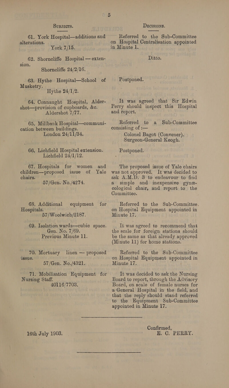  61.. York Hospital—additions and alterations. York 7/15. 62. Shorncliffe Hospital — exten- sion. Shorncliffe 24/2/16. 63. Hythe Hospital—School of Musketry. | Hythe 24/1/2. 64. Connaught Hospital, Alder- shot—provision of cupboards, &amp;c. Aldershot 7/77. 65. Millbank Hospital—communi- cation between buildings. London 24/11/34. 66, Lichfield Hospital extension. Lichfield 24/1/12. 67. Hospitals children—proposed chairs. for women and issue of Yale 57/Gen. No./4274. 68. Additional Hospitals. 57/Woolwich/2187. equipment for 69. Isolation wards——cubic space. Gen. No. 7/69. Previous Minute 11. 70. Mortuary issue. linen — proposed 57/Gen. No./4321. 71. Mobilisation Hquipment for Nursing Staff. 40116/7703. 16th July 1908.  Referred to the Sub-Committee on Hospital Centralisation appointed in Minute l. Ditto. | Postponed. It was agreed that Sir Edwin Perry should inspect this Hospital and report. Referred to a consisting of :— Colonel Bagot (Convener). Surgeon-General Keogh. Sub-Committee Postponed. ‘The proposed issue of Yale chairs was not approved. It was decided to ask A.M.D. 3 to endeavour to find a simple and inexpensive gyne- ecological chair, and report to the Committee. Referred to the Sub-Committee. on Hospital Equipment appointed in Minute 17. It was agreed to recommend that the scale for foreign stations should be the same as that already approved (Minute 11) for home stations. Referred to the Sub-Committee on Hospital meet bie. | in Minute 17. It was decided to ask the Nursing Board to report, through the Advisory Board, on scale of female nurses for a General Hospital in the field, and that the reply should stand referred to the Hquipment Sub-Committee appointed in Minute 17. Confirmed, E. C. PERRY.