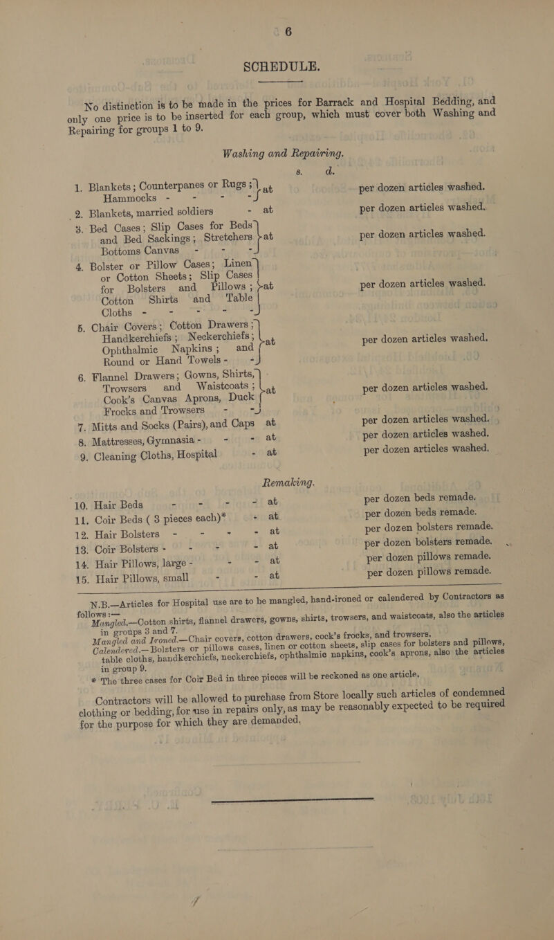 SCHEDULE. No distinction is to be made in the prices for Barrack and Hospital Bedding, and only one price is to be inserted for each group, which must cover both Washing and Repairing for groups 1 to 9. Washing and Repairing. 8. d. 1. Blankets ; Counterpanes or Rugs ; | t Hammocks -— - ne be ay x 2. Blankets, married soldiers - at per dozen articles washed. 3. Bed Cases; Slip Cases for en at per dozen articles washed. and Bed Sackings; Stretchers Bottoms Canvas - - 4. Bolster or Pillow Cases; Linen or Cotton Sheets; Slip eat for Bolsters and Pillows ; pat per dozen articles washed. Cotton Shirts and Table | . per dozen articles washed. Cloths - - - - -J 5. Chair Covers; Cotton Drawers ; Handkerchiefs ; Neckerchiefs ; 4 q ‘al Ophthalmie Napkins ; me a per dozen articles washed. 5 Round or Hand Towels - Fi 6. Flannel Drawers; Gowns, Shirts, Trowsers and Waistcoats ; nt Cook’s Canvas Aprons, Duck per dozen articles washed. | Frocks and Trowsers - -) q 7. Mitts and Socks (Pairs), and Caps at per dozen articles washed. 8. Mattresses, Gymnasia - - - at per dozen articles washed. 9. Cleaning Cloths, Hospital - at per dozen articles washed, Remaking. 10. Hair Beds - - ~ - at per dozen beds remade. 11. Coir Beds ( 8 pieces each)* - at per dozen beds remade. 12. Hair Bolsters - - - - at per dozen bolsters remade. 13. Coir Bolsters - - - - at per dozen bolsters remade. 14. Hair Pillows, large - - - at per dozen pillows remade. 15. Hair Pillows, small - - at per dozen pillows remade. N.B.—Articles for Hospital use are to be mangled, hand-ironed or calendered by Contractors ss follows :—- Mangled.—Cotton shirts, flannel drawers, gowns, shirts, trowsers, and waistcoats, also the articles in groups 3 and 7. Mangled and Ironed.—Chair covers, cotton drawers, cock’s frocks, and trowsers. Calendeved.— Bolsters or pillows cases, linen or cotton sheets, slip cases for bolsters and pillows, table cloths, handkerchiefs, neckerchiefs, ophthalmic napkins, cook’s aprons, also the articles in group 9. * The three cases for Coir Bed in three pieces will be reckoned as one article. Contractors will be allowed to purchase from Store locally such articles of condemned clothing or bedding, for use in repairs only, as may be reasonably expected to be required for the purpose for which they are demanded.