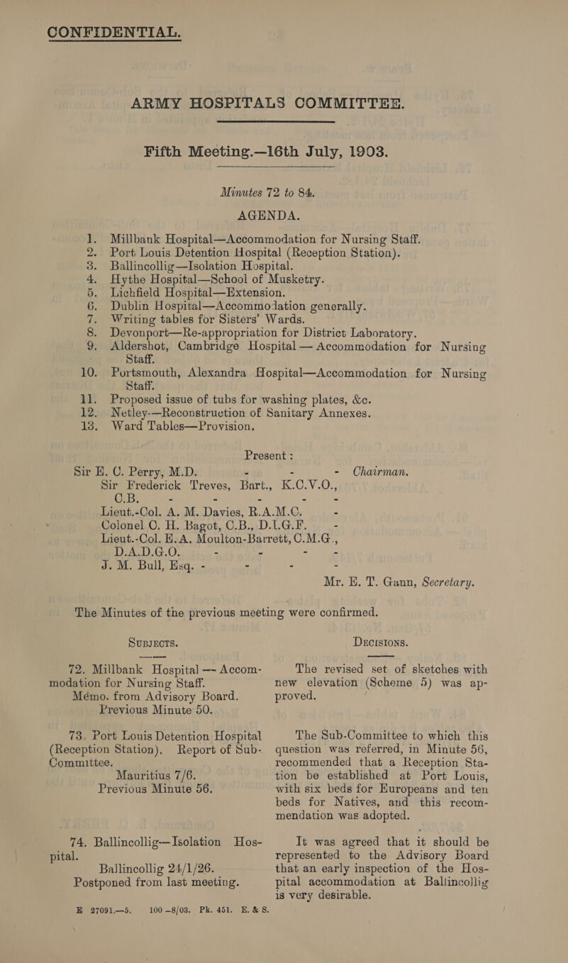 ARMY HOSPITALS COMMITTEE. Fifth Meeting.—16th July, 1903. Minutes 72 to 84. AGENDA. 1. Millbank Hospital—Accommodation for Nursing Staff. 2. Port Louis Detention Hospital (Reception Station). 3. Ballincollig—lIsolation Hospital. 4. Hythe Hospital—School of Musketry. 5. Lichfield Hospital—Extension. 6. Dublin Hospital—Accommodation generally. 7. Writing tables for Sisters’ Wards. 8. Devonport—Re-appropriation for District Laboratory. 9. Aldershot, Cambridge Hospital— Accommodation for Nursing : Staff. 10. Portsmouth, Alexandra Hospital—Accommodation for Nursing Staff. 11. Proposed issue of tubs for washing plates, &amp;c. 12. Netley——Reconstruction of Sanitary Annexes. 13. Ward Tables—Provision, Present : Sir H. C. Perry, M.D. - - Chairman. Sir Frederick Treves, Bart., K.C.V.O., C.B. - - - - - Lieut.-Col. A. M. Davies, R.A.M.C. - Colonel C, H. Bagot, C.B., D.LG.F. - Lieut.-Col. H.A. Moulton-Barrett,C.M.G., D.A.D.G.O: - ~ - - J. M. Bull, Esq. - . - . Mr. HE. T. Gann, Secretary.  SUBJECTS. | DECISIONS. 72. Millbank Hospital —~ Accom- The revised set of sketches with modation for Nursing Staff. new elevation (Scheme 5) was ap- Mémo. from Advisory Board. proved. ; Previous Minute 50. 73, Port Louis Detention Hospital The Sub-Committee to which this (Reception Station), Report of Sub- question was referred, in Minute 56, Committee. recommended that a Reception Sta- Mauritius 7/6. tion be established at Port Louis, Previous Minute 56. with six beds for Huropeans and ten beds for Natives, and this recom- mendation was adopted. pital. represented to the Advisory Board Ballincollig 24/1/26. that an early inspection of the Hos- Postponed from last meeting. pital accommodation at Ballincollig is very desirable.