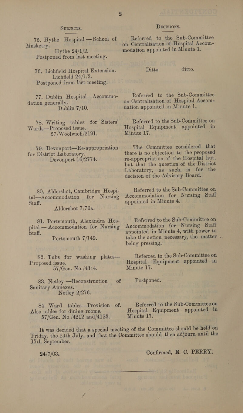  75. Hythe Hospital — School of Musketry. Hythe 24/1/2. Postponed from last meeting. 76. Lichfield Hospital Extension. Lichfield 24/1/2. Postponed from last meeting. 77. Dublin Hospital—Accommo- dation generally. Dublin 7/10. 78. Writing tables Wards—Proposed issue. 57/Woolwich/2191. for Sisters’ 79. Devonport—Re-appropriation for District Laboratory. Devonport 16/2774. 80. Aldershot, Cambridge Hospi- tal—Accommodation for Nursing Staff. | Aldershot 7/76. 81. Portsmouth, Alexandra Hos- pital — Accommodation for Nursing Staff. Portsmouth 7/149. 82. Tubs for washing plates— Proposed issue. 57/Gen. No./4344. 83. Netley —Reconstruction of Sanitary Annexes. Netley 2/276. 84. Ward tables—Provision of. Also tables for dining rooms. 57/Gen. No./4212 and/4123. DECISIONS.  Referred to the Sub-Committee on Centralisation of Hospital Accom- modation appointed in Minute 1. Ditto ditto. Referred te the Sub-Committee on Ventralisation of Hospital Accom- dation appointed in Minute 1. Referred to the Sub-Committee on Hospital Equipment appointed in Minute 17. The Committee considered that there is no objection to the proposed re-appropriation of the Hospital hut, but that the question of the District Laboratory, as such, is for the decision of the Advisory Board. Referred to the Sub-Committee on Accommodation for Nursing Staff appointed in Minute 4. Referred to the Sub-Committee on Accommodation for Nursing Staff appointed in Minute 4, with power to take the action necessary, the matter . being pressing. Referred to the Sub-Committee on Hospital Equipment appointed in Minute 17. Postponed. Referred to the Sub-Committee on Hospital Equipment appointed in Minute 17. 17th September. 24/7/03. Confirmed, E. C. PHRRY. 