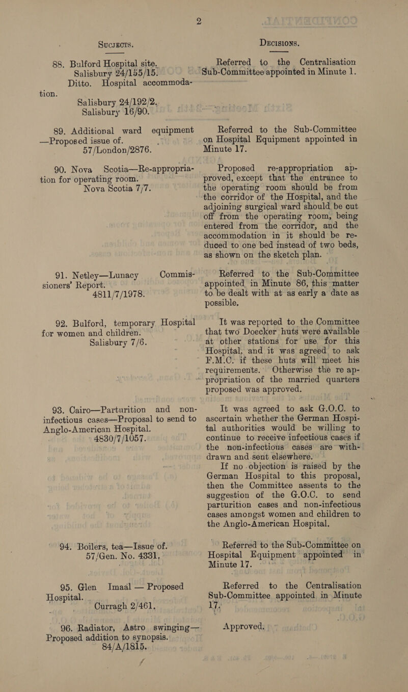  88. Bulford Hospital site. Salisbury 24/155/15. Ditto. Hospital accommoda- tion. Salisbury 24/192/2.. Salisbury 16/90. 89. Additional ward —Proposed issue of. 57 /London/2876. se a 90. Nova tion for operating room. Nova Scotia 7/7. 91. Netley—Lunacy Commis- sioners’ Report. 4811/7/1978. 92. Bulford, temporary Hospital for women and children. Salisbury 7/6. 93. Cairo—Parturition and non- infectious cases—Proposal to send to Anglo-American Hospital. 4830/7 /1057. 94. Boilers, tea—Issue of. 57/Gen. No. 4831, 95. Glen Hospital. Imaal — Proposed Curragh 2/461, 96. Radiator, Astro swinging — Proposed addition to synopsis. 84/A/1815. f~ DECISIONS.  Referred to the Centralisation Referred to the Sub-Committee on Hospital Equipment appointed in Minute 17. Proposed re-appropriation ap- proved, except that the entrance to the operating room should be from adjoining surgical ward should be cut off from the operating room, being entered from the corridor, and the accommodation in it should be re- duced to one bed instead of two beds, as shown on the sketch plan. - Referred to the Sub-Committee appointed, in Minute 86, this matter to. be dealt with at as early a date as It was reported to the Committee that two Doecker huts were available at other stations for use, for this Hospital, and it was agreed to ask F.M.C. if these huts will meet his requirements. Otherwise the re ap- proposed was approved. It was agreed to ask G.O.C. to ascertain whether the German Hospi- tal authorities would be willing to continue to receive infectious cases if the non-infections cases are with- drawn and sent elsewhere. If no objection is raised by the German Hospital to this proposal, then the Committee assents to the suggestion of the G.O.C. to send parturition cases and non-infectious cases amongst women and children to the Anglo-American Hospital. Referred to the Sub- Committee 0 on Hospital Equipment sa Minute 17. 3 Referred to “el Centralisation Sub-Committee appointed in Minute 17. Approved.