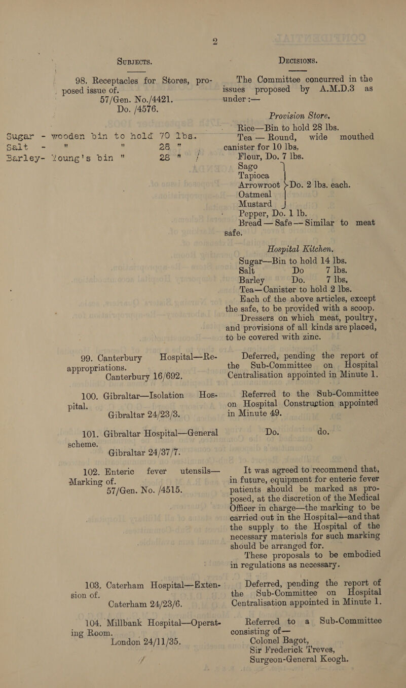 bo SUBJECTS.  ! 98, Receptacles for. Stores, pro- . posed issue of. : 57/Gen. No./4421. Do. /4576.   amet 97 Sort 99. Canterbury appropriations. Canterbury 16/692. Hospital—Re- 100. Gibraltar—Isolation Hos- pital. Gibraltar 24/23/3. 101. Gibraltar Hospital—General scheme. Gibraltar 24/37/77. 102. Enteric fever utensils— Marking of. 57/Gen. No. /A515. 103. Caterham Hospital—Exten- sion of. | Caterham 24/23/6. 104, Millbank Hospital—Operat- ing Room. | London 24/11/35. ff DECISIONS.  The Committee concurred in the issues proposed by A.M.D.3 as under :— Provision Store. Rice—Bin to hold 28 lbs. Tea — Round, wide mouthed Flour, Do. 7 lbs. Sago 7} Tapioca Arrowroot >Do. 2 lbs. each. Oatmeal | Mustard ! Pepper, Do. 1 lb. Bread — Safe——Similar to meat safe. Hospital Kitchen. Sugar—Bin to hold 14 lbs. Salt Do 7 lbs. Barley Do. 7 lbs, Tea—Canister to hold 2 lbs. Each of the above articles, except the safe, to be provided with a scoop. ‘Dressers on which meat, poultry, and provisions of all kinds are placed, to be covered with zinc. Deferred, pending the report of the Sub-Committee on Hospital Centralisation appointed in Minute 1. Referred to the Sub-Committee on Hospital Construgtion appointed in Minute 49. Do. do. It was agreed to recommend that, in future, equipment for enteric fever patients should be marked as pro- posed, at the discretion of the Medical Officer in charge—the marking to be carried out in the Hospital—and that the supply to the Hospital of the necessary materials for such marking should be arranged for. These proposals to be embodied in regulations as necessary. Deferred, pending the report of the Sub-Committee on Hospital Centralisation appointed in Minute 1. Referred to a Sub-Committee consisting of — Colonel Bagot, Sir Frederick 'i'reves, Surgeon-General Keogh,