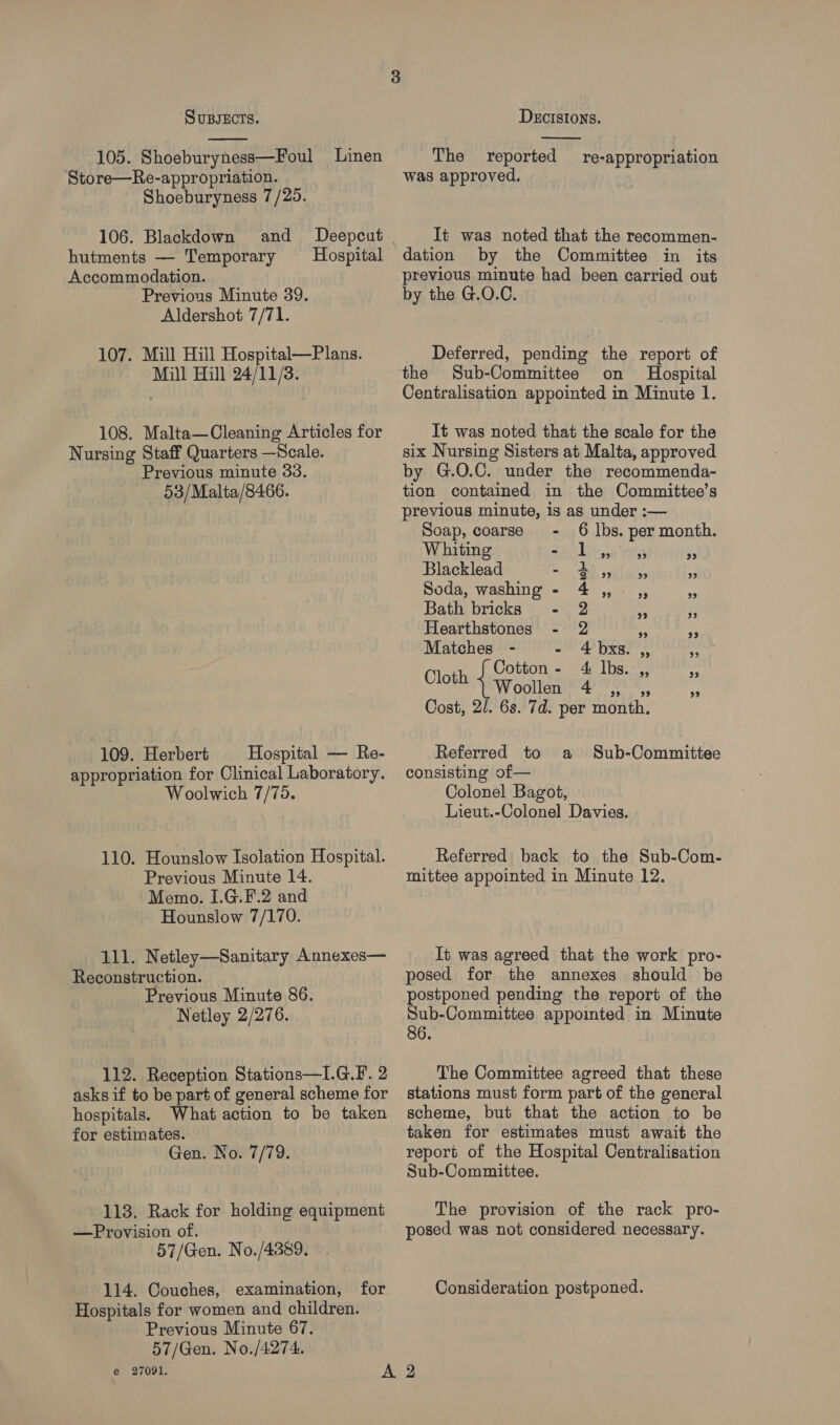  105. Shoeburyness—Foul Linen Store—Re-appropriation. Shoeburyness 7/25. 106. Blackdown hutments — Temporary Accommodation. Previous Minute 39. Aldershot 7/71. Hospital 107. Mill Hiil Hospital—Plans. Mill Hill 24/11/3. 108. Malta—Cleaning Articles for Nursing Staff Quarters —Scale. Previous minute 33. 53/Malta/8466. 109. Herbert Hospital — Re- appropriation for Clinical Laboratory. Woolwich 7/75. 110. Hounslow Isolation Hospital. Previous Minute 14. Memo. I.G.F.2 and Hounslow 7/170. 111. Netley—Sanitary Annexes— Reconstruction. Previous Minute 86. Netley 2/276. 112. Reception Stations—I.G.F. 2 asks if to be part of general scheme for hospitals. What action to be taken for estimates. Gen. No. 7/79. 113. Rack for holding equipment —Provision of. 57/Gen. No./4389. 114. Couches, examination, for Hospitals for women and children. Previous Minute 67. 57/Gen. No./4274. e 27091.  The reported re-appropriation was approved. It was noted that the recommen- by the Committee in its previous minute had been carried out by the G.O.C. Deferred, pending the report of the Sub-Committee on Hospital Centralisation appointed in Minute 1. It was noted that the scale for the six Nursing Sisters at Malta, approved by G.O.C. under the recommenda- tion contained in the Committee’s previous minute, is as under :— Soap, coarse - 6 lbs. per month. Whiting - 1 ry) 99 99 Blacklead ~ Se) spl ais 9 Soda, washing - 4,,. ,, 99 Bath bricks -. 2 A Hearthstones - 2 “s 99 Matches = - 4 bxs. 29 29 Cotton Eye gt lbs. 99 93 Cloth 1 Freullea b bib shea el <3 Cost, 2/. 6s. 7d. per month, Referred to a consisting of— Colonel Bagot, Lieut.-Colonel Davies. Sub-Committee Referred back to the Sub-Com- mittee appointed in Minute 12. It was agreed that the work pro- posed for the annexes should be postponed pending the report of the Sub-Committee appointed in Minute 86. The Committee agreed that these stations must form part of the general scheme, but that the action to be taken for estimates must await the report of the Hospital Centralisation Sub-Committee. The provision of the rack pro- posed was not considered necessary. Consideration postponed.
