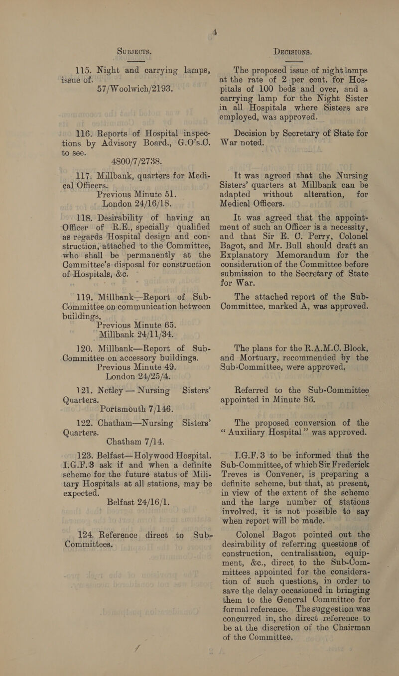  115. Night and carrying lamps, issue of. 57/W oolwich/2193. 116. Reports of Hospital inspec- tions by Advisory Board., G.O’s.C. to see. 4800/7 /2738. 117. Millbank, quarters for Medi- cal Officers. Previous Minute 51. - London 24/16/18. 118. Desirability of having an Officer of R.E., specially qualified as regards Hospital design and con- struction, attached to the Committee, who shall be permanently at the Committee’s: disposal for construction of Hospitals, &amp;c. 119. Millbank—Report of Sub- Committee on communication between buildings, Previous Minute 65. “Millbank 24/11/34. 120. Millbank—Report of Sub- Committee on accessory buildings. Previous Minute 49. London 24/25/4. 121. Netley — Nursing Sisters’ (Juarters. Portsmouth 7/146. 122. Chatham—Nursing Sisters’ Quarters. Chatham 7/14. 123. Belfast— Holy wood Hospital. I.G.F.3 ask if and when a definite scheme for the future status of Mili- tary Hospitals at all stations, may be expected. Belfast 24/16/1. 124. Reference direct to Sub- Comuuittees. The proposed issue of night lamps at the rate of 2-per cent. for Hos- pitals of 100 beds and over, and a carrying lamp for the Night Sister in all Hospitals where Sisters are employed, was approved. | Decision by Secretary of State for War noted. It was agreed that the Nursing Sisters’ quarters at Millbank can be adapted without alteration, for Medical Officers. It was agreed that the appoint- ment of such an Officer is a necessity, and that Sir H. C. Perry, Colonel Bagot, and Mr. Bull should draft an Explanatory Memorandum for the consideration of the Committee before submission to the Secretary of State for War. The attached report of the Sub- Committee, marked A, was approved. The plans for the R.A.M.O. Block, and Mortuary, recommended by the Sub-Committee, were approved. Referred to the Sub-Committee appointed in Minute 86. The proposed conversion of the « Auxiliary Hospital’ was approved. I.G.F.3 to be informed that the Sub-Committee, of which Sir Frederick Treves is Convener, is preparing a definite scheme, but that, at present, in view of the extent of the scheme and the large number of stations involved, it is not possible to say when report will be made. Colonel Bagot pointed out the desirability of referring questions of construction, centralisation, equip- ment, &amp;c., direct, to the Sub-Com- mittees appointed for the considera- tion of such questions, in order to save the delay occasioned in bringing them to the General Committee for formal reference. The suggestion was concurred in, the direct reference to be at the discretion of the Chairman of the Committee.