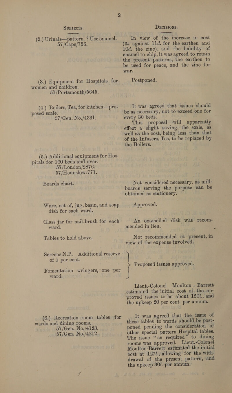  (2.) Urinals—pattern. ? Use enamel. 57 /Cape/756. (3.) Equipment for Hospitals for women and children. 57/Portsmouth/5645. (4.) Boilers, Tea, for kitchen—pro- posed scale. 57/Gen. No./4331. (5.) Additional equipment for Hos- pitals for 100 beds and over. 57 /London/2876. 57/Hounslow/771. Boards chart. Ware, set of, jug, basin, and soap dish for each ward. Glass jar for nail-brush for each ward. Tables to hold above. Screens N.P. Additional reserve of 1 per cent. Fomentation wringers, one per ward. : (6.) Recreation room tables for wards and dining rooms. 57/Gen. No./4123. 57/Gen. No./4:212. DECISIONS. In view of the increase in cost (8s. against 11d. for the earthen and 10d. the zinc), and the liability of enamel to chip, it was agreed to retain the present patterns, the earthen to be used for peace, and the zine for war. Postponed. It was agreed that issues should be as necessary, not to exceed one for every 30 beds. This proposal will apparentiy effect a slight saving, the scale, as well as the cost, being less than that of the Infusers, Tea, to be replaced by the Boilers. Not considered necessary, as mill- boards serving the purpose can be obtained as stationery. Approved. An enamelled dish was recom- mended in lieu. Not recommended at present, in view of the expense involved. f Proposed issues approved. J Lieut.-Colonel Moulton - Barrett estimated the initial cost of the ap- proved issues to be about 150L., and the upkeep 20 per cent. per annum. It was agreed that the issue of these tables to wards should be post- poned pending the consideration of other special pattern Hospital tables. The issue “as required” to dining rooms was approved. Lieut.-Colonel Moulton-Barrett estimated the initial cost at 1271., allowing for the with- drawal of the present pattern, and the upkeep 30/. per annum.