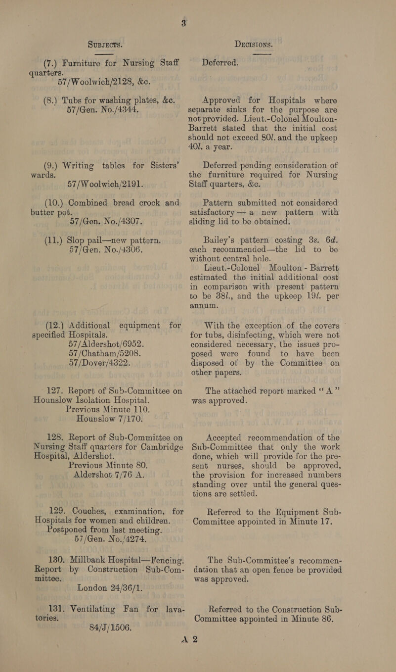  (7.) Furniture for Nursing Staff quarters. 57/Woolwich/2128, &amp;c. (8.) Tubs for washing plates, &amp;e. 57/Gen. No./4344. (9.) Writing tables for Sisters’ wards. 57/Woolwich/2191. (10.) Combined bread crock and butter pot. 57/Gen. No./4807. (11.) Slop pail—new pattern. 07/Gen. No./+806. (12.) Additional equipment for specified Hospitals. 57/Aldershot/6952. 57 /Chatham/5208. 57/Dover/4322. 127. Report of Sub-Committee on Hounslow Isolation Hospital. Previous Minute 110. Hounslow 7/170. 128. Report of Sub-Committee on Nursing Staff quarters for Cambridge Hospital, Aldershot. Previous Minute 80. Aldershot 7/76 A. 129. Couches, examination, for Hospitals for women and children. Postponed from last meeting. 57/Gen. No./4274. 130. Millbank Hospital—Fencing. Report by Construction Sub-Com- mittee. London 24/36/1. 13]. Ventilating Fan for lava- tories. 84/J/1506.  Deferred. Approved for Hospitals where separate sinks for the purpose are not provided. Lieut.-Colonel Moulton- Barrett stated that the initial cost should not exceed 8Ol. and the upkeep 401. a year. Deferred pending consideration of the furniture required for Nursing Staff quarters, &amp;. Pattern submitted not considered satisfactory — a new pattern with sliding lid to be obtained. Builey’s pattern costing 3s. 6d. each recommended—the lid to be without central hole. Lieut.-Colonel Moulton - Barrett estimated the initial additional cost in comparison with present pattern to be 38/., and the upkeep 19/. per annum. With the exception of the covers for tubs, disinfecting, which were not considered necessary, the issues pro- posed were found to have been disposed of by the Committee on other papers. The attached report marked “‘ A” was approved. Accepted recommendation of the Sub-Committee that only the work done, which will provide for the pre- sent nurses, should be approved, the provision for increased numbers standing over until the general ques- tions are settled. Referred to the Equipment Sub- Committee appointed in Minute 17. The Sub-Committee’s recommen- dation that an open fence be provided was approved. | Referred to the Construction Sub- Committee appointed in Minute 86.
