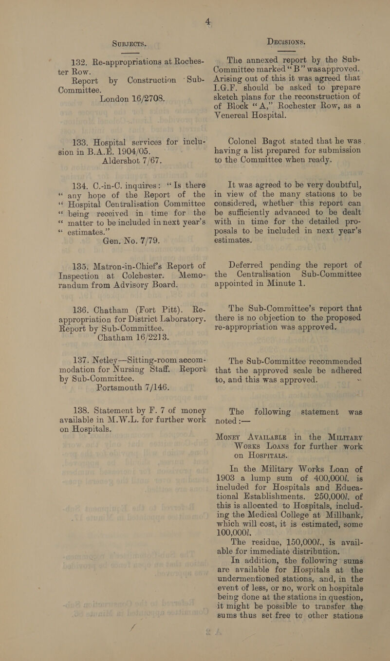  132. Re-appropriations at Roches- ter Row. Report Committee. London 16/2708. by Construction ~Sub- 133. Hospital services for inclu- sion in B.A.E. 1904/05. Aldershot 7/67. 134. C.-in-C. inquires: ‘Is there “any hope of the Report of the ‘ Hospital Centralisation Committee “ being received in time for the «« matter to be included in next year's “* estimates.” Gen. No. 7/79. a 185. Matron-in-Chief’s Report of Inspection at Colchester. | Memo- randum from Advisory Board. 136. Chatham (Fort Pitt). Re- appropriation for District Laboratory. Report by Sub-Committee. Chatham 16/2218. 137. Netley—Sitting-room accom- modation for Nursing Staff. Reporé by Sub-Committee. Portsmouth 7/146. 138. Statement by F. 7 of money available in M.W.L. for further work on Hospitals.  The annexed report by the Sub- Committee marked “ B” wasapproved. Arising out of this it was agreed that I.G.F. should be asked to prepare sketch plans for the reconstruction of of Biock “A,” Rochester Row, as a Venereal Hospital. Colonel Bagot stated that he was. having a list prepared for submission to the Committee when ready. It was agreed to be very doubtful, in view of the many stations to be considered, whether this report can be sufficiently advanced to be dealt with in time for the detailed pro- posals to be included in next year’s estimates. Deferred pending the report of the Centralisation Sub-Committee appointed in Minute 1. The Sub-Committee’s report that there is no objection to the proposed re-appropriation was approved. The Sub-Committee recommended that the approved scale be adhere to, and this was approved. . The noted :— following statement was Money AVAILABLE in the Mutirary Works Loans for further work on HospitTAts. In the Military Works Loan of 1903 a lump sum of 400,000/. is included for Hospitals and Hduea- tional Establishments. 250,000/. of this is allecated to Hospitals, includ- ing the Medical College at Millbank, which will cost, it is estimated, some 100,000/. The residue, 150,000/., is avail- able for immediate distribution. In addition, the following sums are available for Hospitals at the undermentioned stations, and, in the event of less, or no, work on hospitals being done at the stations in question, sums thus set free to other stations