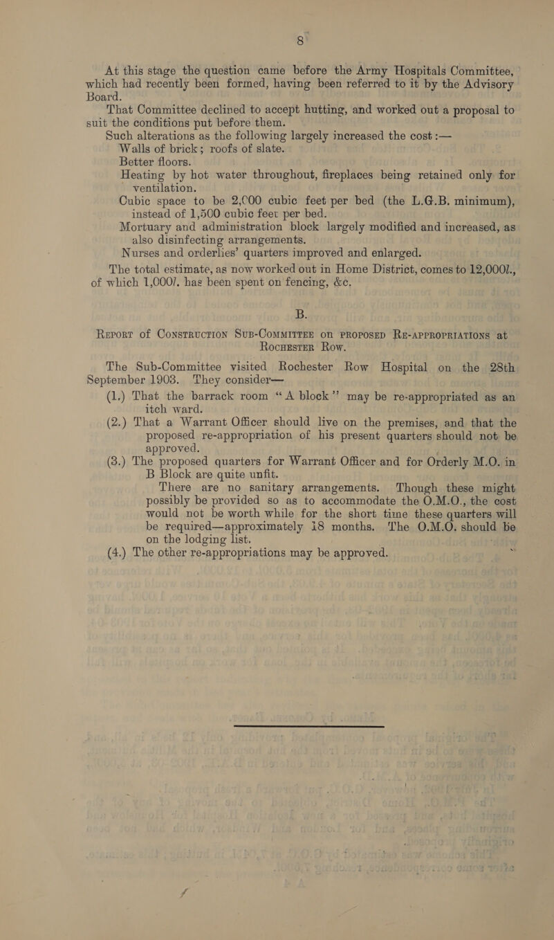 =] At this stage the question came before the Army Hospitals Committee, which had recently been formed, having been referred to it by the Advisory Board. That Committee declined to accept hutting, and worked out a proposal to suit the conditions put before them. Such alterations as the following largely increased the cost :— Walls of brick; roofs of slate. Better floors. Heating by hot water throughout, fireplaces being retained only for - ventilation. . Cubic space to be 2,COO cubic feet per bed (the L.G.B. minimum), instead of 1,500 cubic feet per bed. Mortuary and administration block largely modified and increased, as also disinfecting arrangements. Nurses and orderlies’ quarters improved and enlarged. The total estimate, as now worked out in Home District, comes to 12,000/., of which 1,000/. hag been spent on fencing, &amp;c. B. Report of Construction Susp-CoMMITTEE ON PROPOSED RE-APPROPRIATIONS at Rocuester Row. The Sub-Committee visited Rochester Row Hospital on the 28th September 1903. They consider— (1.) That the barrack room “A block’’ may be re-appropriated as an itch ward. , (2.) That a Warrant Officer should live on the premises, and that the proposed re-appropriation of his present quarters should not be approved. (3.) The proposed quarters for Warrant Officer and for Orderly M.O. in B Block are quite unfit. There are no sanitary arrangements. Though these might possibly be provided so as to accommodate the O.M.O., the cost would not be worth while for the short time these quarters will be required—approximately i8 months. The O.M.O. should be on the lodging list. | (4.) The other re-appropriations may be approved.