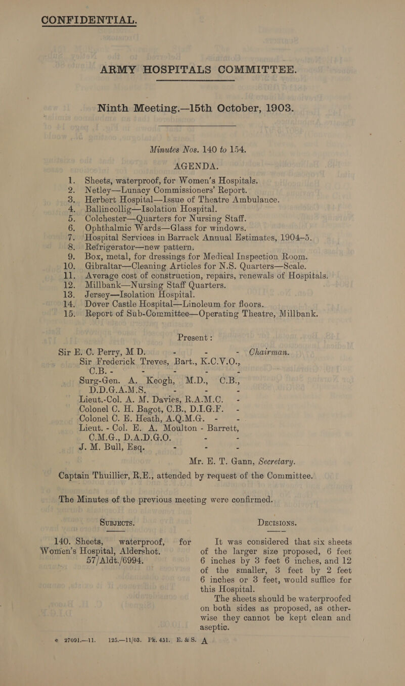 ARMY HOSPITALS COMMITTEE. Ninth Meeting.—15th October, 1903. Minutes Nos. 140 to 154. AGENDA. Sheets, waterproof, for Women’s Hospitals. Netley—Lunacy Commissioners’ Report. Herbert Hospital—Issue of Theatre Ambulance. Ballincollig—Isolation Hospital. Colchester—Quarters for Nursing Staff. Ophthalmic Wards—Glass for windows. ‘Hospital Services in Barrack Annual Hstimates, 1904-5. Refrigerator—new pattern. Box, metal, for dressings for Medical Inspection Room. 10. Gibraltar—Cleaning Articles for N.S. Quarters—NScale. 11. Average cost of construction, repairs, renewals of Hospitals. 12. Millbank—Nursing Staff Quarters. 13. Jersey—Isolation Hospital. 14. Dover Castle Hospital—Linoleum for floors. 15. Report of Sub-Committee—Operating Theatre, Millbank. SS ae NS Present : Sir E. C. Perry, M.D. - - Chairman. Sir Frederick Treves, Bart., i. Creve): O03 ae - Surg-Gen. A. Reser M. i, C. B, D.D.G.A.M.S. S : Lieut.-Col. A. M. Davies, R.A. M. sigh hg Colonel C. H. Bagot, C.B., DIG.F. - Colonel C. H. Heath, A.Q.M.G. - ab Lieut. - Col. E. A. Moulton - Barrett, C.M.G., D.A.D.G.O. - - J. M. Bull, Esq. - 2 ss Mr. EH. T. Gann, Secretary. Captain Thuillier, R.H., attended by request of the Committee. The Minutes of the previous meeting were confirmed.  , SUBJECTS. DECISIONS. 140. Sheets, waterproof, for It was considered that six sheets Women’s Hospital, Aldershot. of the larger size proposed, 6 feet 57/Aldt./6994, — 6 inches by 3 feet 6 inches, and 12 of the smaller, 3 feet by 2 feet 6 inches or 3 feet, would suffice fer this Hospital. The sheets should be waterproofed on both sides as proposed, as other- wise they cannot be kept clean and aseptic.