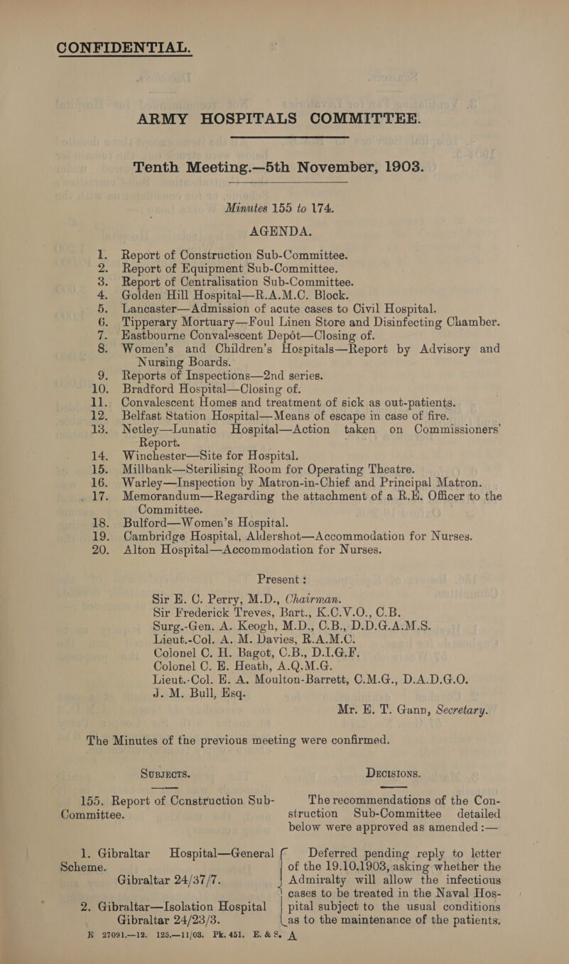 ARMY HOSPITALS COMMITTEE. Tenth Meeting.—5th November, 1903. Minutes 155 to 174. AGENDA. Report of Construction Sub-Committee. Report of Equipment Sub-Committee. Report of Centralisation Sub-Committee. Golden Hill Hospital—R.A.M.C. Block. Lancaster—Admission of acute cases to Civil Hospital. Tipperary Mortuary—Foul Linen Store and Disinfecting Chamber. Eastbourne Convalescent Depét—Closing of. Women’s and Children’s Hospitals—Report by Advisory and Nursing Boards. 9. Reports of Inspections—2nd series. 10. Bradford Hospital—Closing of. 11. Convalescent Homes and treatment of sick as out-patients. 12. Belfast Station Hospital— Means of escape in case of fire. 13. Netley—Lunatic Hospital—Action taken on Commissioners’ Report. 14. Winchester—Site for Hospital. 15. Millbank—Sterilising Room for Operating Theatre. 16. Warley—Inspection by Matron-in-Chief and Principal Matron. _ 17. Memorandum—Regarding the attachment of a R.H. Officer to the Committee. . 18. Bulford—Women’s Hospital. 19. Cambridge Hospital, Aldershot—Accommoaation for Nurses. 20. Alton Hospital—Accommodation for Nurses. OBE Sy Or ee Oo bodes Present : Sir H. C. Perry, M.D., Chairman. Sir Frederick Treves, Bart., K.C.V.O., C.B. Surg.-Gen. A. Keogh, M.D., C.B., D.D.G.A.M.S. Lieut.-Col. A. M. Davies, R.A.M.C. Colonel C. H. Bagot, C.B., D.LG.F. Colonel C. E. Heath, A.Q.M.G. Lieut.-Col. E. A. Moulton-Barrett, C.M.G., D.A.D.G.O. J. M. Bull, Esq. Mr. EH. T. Gann, Secretary. The Minutes of the previous meeting were confirmed. SuBsEcts. DEcISIONS. 155. Report of Construction Sub- The recommendations of the Con- Committee. struction Sub-Committee detailed below were approved as amended :— 1. Gibraltar Hospital—General ( Deferred pending reply to letter Scheme. | of the 19.10.1903, asking whether the Gibraltar 24/37/7. Admiralty will allow the infectious 4 cases to be treated in the Naval Hos- 2. Gibraltar—Isolation Hospital | pital subject to the usual conditions Gibraltar 24/23/83. as to the maintenance of the patients,