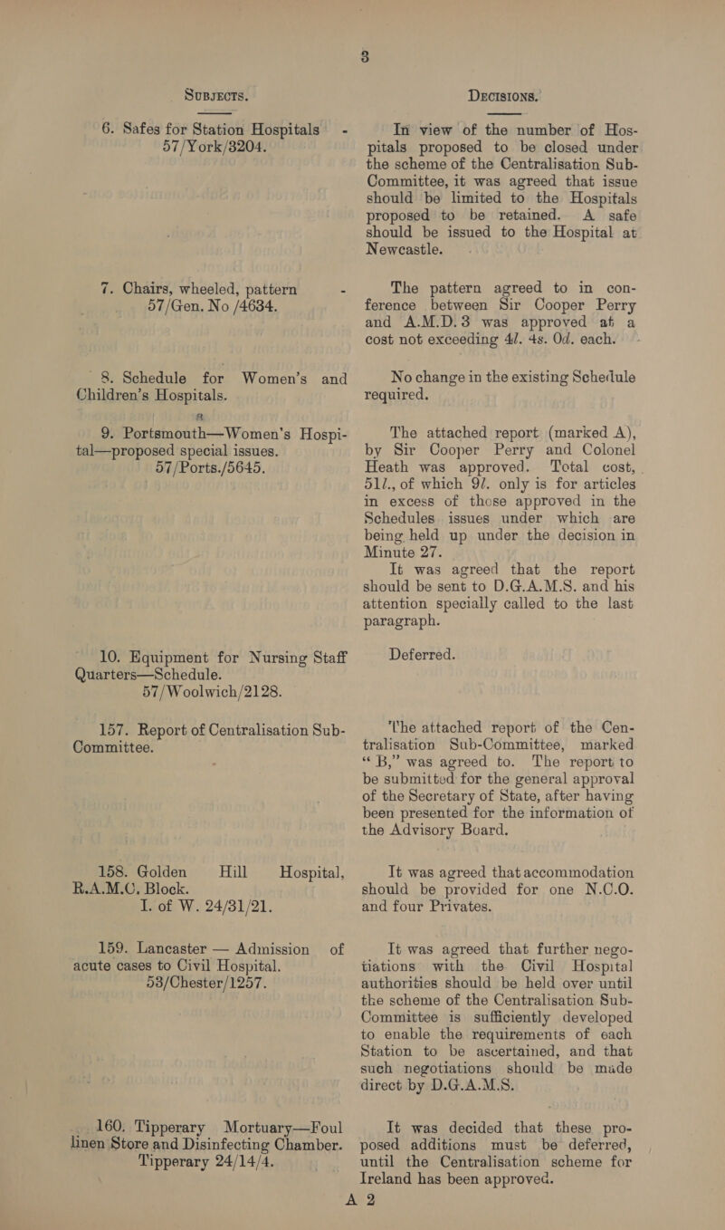 6. Safes for Station Hospitals - 57/York/3204. 7. Chairs, wheeled, pattern - 57/Gen. No /4634. 8. Schedule for Women’s and Children’s Hospitals. 8 9. Portsmouth—Women’s Hospi- tal—proposed special issues. 57/Ports./5645. 10. Equipment for Nursing Staff Quarters—Schedule. 57/Woolwich/2128. 157. Report of Centralisation Sub- Commiitee. 158. Golden Hill R.A.M.C, Block. I. of W. 24/31/21. Hospital, 159. Lancaster — Admission of acute cases to Civil Hospital. 03/Chester/1257. _ 160. Tipperary Mortuary—Foul linen Store and Disinfecting Chamber. Tipperary 24/14/4.  In view of the number of Hos- pitals proposed to be closed under the scheme of the Centralisation Sub- Committee, it was agreed that issue should be limited to the Hospitals proposed to be retained. A safe should be issued to the Hospital at Newcastle. The pattern agreed to in con- ference between Sir Cooper Perry and A.M.D.3 was approved at a cost not exceeding 4/. 4s. Od. each. No change in the existing Schedule required. The attached report (marked <A), by Sir Cooper Perry and Colonel Heath was approved. Total cost, 51/., of which 9/. only is for articles in excess of those approved in the Schedules issues under which are being held up under the decision in Minute 27. It was agreed that the report should be sent to D.G.A.M.S. and his attention speciaily called to the last paragraph. Deferred. The attached report of the Cen- tralisation Sub-Committee, marked “« B,” was agreed to. The report to be submitted for the general approval of the Secretary of State, after having been presented for the information of the Advisory Buard, It was agreed that accommodation should be provided for one N.C.O. and four Privates. It was agreed that further nego- tiations with the Civil Hospital authorities should be held over until the scheme of the Centralisation Sub- Committee is sufficiently developed to enable the requirements of each Station to be ascertained, and that such negotiations should be made direct by D.G.A.M.S. It was decided that these pro- posed additions must be deferred, until the Centralisation scheme for Ireland has been approved.