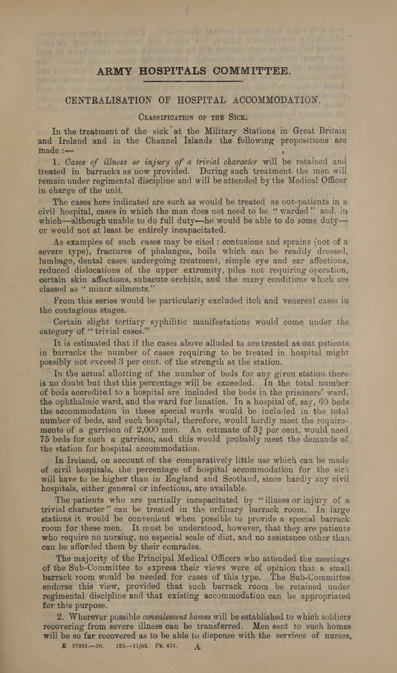 ARMY HOSPITALS COMMITTEE. CENTRALISATION OF HOSPITAL ACCOMMODATION. CLASSIFICATION OF THE SICK. In the treatment of the sick at the Military Stations in Great Britain and Ireland and in the Channel Islands the following propositions are made : = ® --1. Cases of illness or injury of a trivial character will be retained and floated in barracks as now provided. During such treatment the men will remain under regimental discipline and will be attended by the Medical Officer in charge of the unit. The cases here indicated are such as would be treated as out- patients in a civil hospital, cases in which the man does not need to be “ warded” and, .in which—although unable to do full duty—he would be able to do some duty— or would not at least be entirely incapacitated. As examples of such cases may be cited : contusions and sprains (not of a severe type), fractures of phalanges, boils which can be readily dressed, lumbago, dental cases undergoing treatment, simple eye and ear affections, reduced dislocations of the upper extremity, piles not requiring operation, certain skin affections, subacute orchitis, and the many conditions which are classed as ‘‘ minor ailments.” _ From this series would be particularly excluded itch and venereal cases in the contagious stages. Certain slight tertiary syphilitic manifestations would come under the category of ‘ trivial cases.” It is estimated that if the cases above alluded to are treated as out patients in barracks the number of cases requiring to be treated in hospital might possibly not exceed 3 per cent. of the strength at the station. “In the actual allotting of the number of beds for any given station there is no doubt but that this percentage will be exceeded. In the total number of beds aceredited to a hospital are included the beds in the prisoners’ ward, the ophthalmic ward, and the ward for lunatics. In a hospital of, say, 60 beds. the accommodation in these special wards would: be included in the total number of beds, and such hospital, therefore, would hardly meet the require- ments of a garrison of 2,000 men. An estimate of 3? per cent. would need 75 beds for such a garrison, and this would probably meet the demands of the station for hospital accommodation. In Ireland, on account of the comparatively little use which can be made of civil hospitals, the percentage of hospital accommodation for the sick will have to be higher than in England and Scotland, since hardJy any civil hospitals, either general or infectious, are available The patients who are partially incapacitated af “illness or injury of a trivial character” can be treated in the ordinary barrack room. In ijarge stations it would be convenient when possible to provide a special barrack room for these men. It must be understood, however, that they are patients who require no nursing, no especial scale of diet, and no assistance other than can be afforded them by their comrades. The majority of the Principal Medical Officers who attended the meetings of the Sub-Committee to express their views were of opinion that a small barrack room would be needed for cases of this type. The Sub-Committee. endorse this view, provided that such barrack room be retained under regimental discipline and that existing accommodation can be appropriated for this purpose. 2. Wherever possible convalescent homes will be established to which soldiers recovering from severe illness can be transferred. Men sent to such homes will be so far recovered as to be able tu dispense with the services of nurses, Ee 27091—10. 125.—11/o8. Pk.451. A
