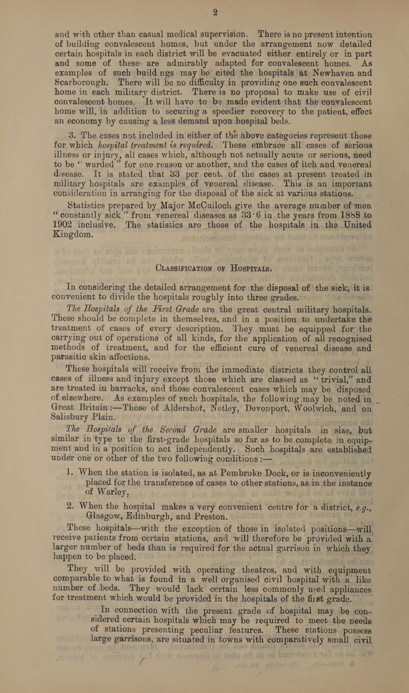 and with other than casual medical supervision. There is no present intention of building convalescent homes, but under the arrangement now detailed certain hospitals in each district will be evacuated either entirely or in part and some of these: are admirably adapted for convalescent homes. As examples of such buildngs may be cited the hospitals at Newhaven and Scarborough. There will be no difficulty in providing one such convalescent home in each military district. Thereis no proposal to make use of civil convalescent homes. It will have to be made evident that the convalescent home will, in addition to securing a speedier recovery to the patient, effect an economy by causing a less demand upon hospital beds. 3. The cases not included in either of the above categories represent those for which hospital treatment is required. These embrace all cases of serious illness or injury, all cases which, although not actually acute or serious, need to be “ warded” for one reason or another, and the cases of itch and venereal disease. It is stated that 33 per cent. of the cases at present treated in military hospitals are examples. of venereal, disease. This is an important consideration in arranging for the disposal of the sick at various stations. Statistics prepared by Major McCulloch give the average number of men ‘constantly sick ” from venereal diseases as 33°6 in the years from 1858 to 1902 inclusive. ‘The statistics are those of the hospitals in. the United Kingdom. | ) foo CLASSIFICATION OF HOSspPITALs. In considering the detailed arrangement for ‘the disposal of the sick; it is. convenient to divide the hospitals roughly into three grades.» a: RRR The Hospitals of the First Grade are the great central military hospitals. These should be complete in themselves, and in a position to undertake the treatment of cases of every description. ‘They must be equipped for the carrying out of operations of all kinds, for the application of all recognised methods of treatment, and for the efficient cure of venereal disease and parasitic skin affections. pee ii pry These hospitals will receive from the immediate districts they control all cases of illness and injury except those which are classed as ‘‘ trivial,’ and are treated in barracks, and those convalescent cases which may be disposed of elsewhere. As examples of such hospitals, the following may be noted in | Great. Britain:—Those of Aldershot, N etley, Devonport, Woolwich, and on Salisbury Plain. Toye at os isnt al The Hospitals of the Second Grade are smaller hospitals in size, but similar in type to the first-grade hospitals so far as to be complete in equip- ment and in a position to act independently. Such hospitals are established under one or other of the two following conditions :— 1. When the station is isolated, as at Pembroke Dock, or is inconveniently placed for the transference of cases to other stations, as in the instance of Warley. i+ sedtaid od ¢ 2. When the hospital makes a very convenient centre for a district, e.9- Glasgow, Edinburgh, and Preston... -* oe These hospitals—with the exception of those in isolated positions—will. recelve patients from certain stations, and will therefore be provided with a. larger number of beds than is required for the actual garrison in which they happen to be placed. | ) E sect aditale: They will be provided with operating theatres, and with equipment comparable to what is found in a well organised civil hospital with a like number of beds. They would lack certain less commonly used appliances for treatment which would be provided in the hospitals of the fiist grade. In connection with the present grade of hospital may be con- sidered certain hospitals which may be required to meet the needs of stations presenting peculiar features. These stations possess large garrisons, are situated in towns with comparatively small civil if