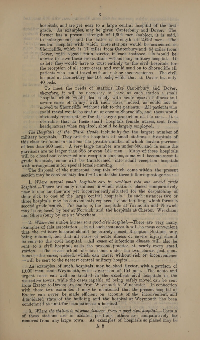 hospitals, and are yet near to a large central hospital of the first grade.’ As examples, may be given Canterbury and Dover. The former has a present strength of 1,604 men (subject, it is said, to enlargement) and the -latter a strength of 2,692 men. The central hospital with which these stations would be associated is Shorncliffe, which is 17 miles from Canterbury and 84 miles from Dover, with a good train service in each instance. It would be unwise to leave these two stations without any military hospital. If so left they would have to trust entirely to the civil hospitals for the reception of all acute cases, and would send on to Shorncliffe all patients who could travel without risk or inconvenience. The civil hospital at Canterbury has 104 beds, while that at Dover has only 40 beds. To meet the needs of stations like Canterbury and Dover, therefore, it will be necessary to leave at each station a small hospital which would deal solely with acute cases of illness and severe cases of injury, with such cases, indeed, as could not be “moved to Shorncliffe without risk to the patients. All patients who could travel would he sent on at once to Shorncliffe, and these would obviously represent: by far the larger proportion of. the sick. It is desirable that in these small hospitals female. nurses, sent from headquarters when required, should be largely employed. The Hospitals of the Third Grade include by far the largest number of military hospitals. They are the hospitals of small stations. Hospitals of this class are found in stations the greater number of which have a garrison of less than 600 men. A very large number are under 500, and in some the garrisons are no larger than 383 or even 154 men. Many of these hospitals will be closed and converted into reception stations, some will become second- grade hospitals, some will be transformed into small reception. hospitals with arrangements for special female nursing. The disposal of the numerous hospitals which come within the present section may be conveniently dealt with under the three following categories :— 1. Where several small hospitals can be combined into one second grade hospital.—There are many instances in which stations placed comparatively near to one another are yet inconvenientiy situated for the despatching of their sick to one of the large central hospitals. In such instances two or three hospitals may be conveniently replaced by one building, which forms ‘a second grade centre. For example, the hospitals at Yarmouth and Norwich may be replaced by one at Norwich, and the hospitals at Chester, Wrexham, and Shrewsbury by one at Wrexham. reds 2. Where the station.ts near to a good civil hospital.—There are very many examples of this association. In all such instances it will be most convenient that the military hospital should be entirely closed, Reception Stations only being retained, and. that all cases of acute illness or severe injury should be sent to the civil hospital. All cases of infectious disease will. also. be sent to a civil hospital, as is the present practice at nearly every small station. The cases which do:not come under the two. classes just men- tioned—the cases, indeed, which:can travel without risk or inconvenience —will be sent to the nearest central military hospital. As examples of such. hospitals may be cited Hxeter, with a garriscn of 1,000 men, and Weymouth, with a garrison of 154 men. The acute and urgent cases can well be treated. in the excellent civil hospitals in the respective towns, while the cases capable of being safely moved can be sent from Exeter to Devonport, and from Weymouth to Winchester. In connection with these two examples it may be mentioned that the present hospital at Exeter can never be made efficient on account of the inconvenient, and dilapidated state of the building, and the hospital at Weymouth has been condemned as unfit for occupation as a hospital. : 8. Where the station is at some distance from a good civil hospital.—Certain of these stations are in isolated. positions, others are comparatively far removed from any large town, As examples of hospitals so placed may be A 2
