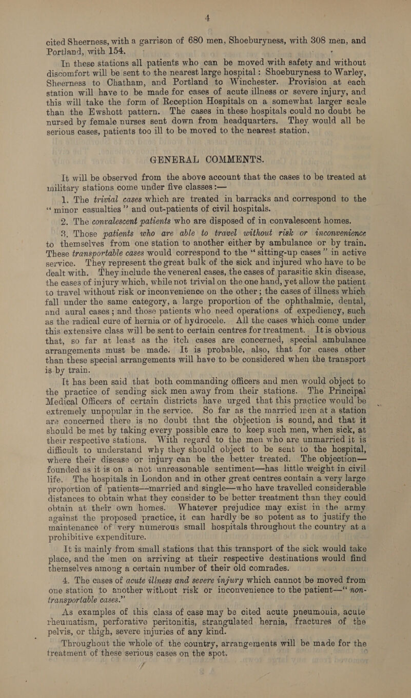 cited Sheerness, with a garrison of 680 men, Shoeburyness, with 308 men, and Portland, with 154, : In these stations all patients who can be moved with safety and without discomfort will be sent to the nearest large hospital : Shoeburyness to Warley, Sheerness to Chatham, and Portland to Winchester. Provision at each station will have to be made for cases of acute illness or severe injury, and this will take the form of Reception Hospitals on a somewhat larger scale than the Ewshott pattern. The cases in these hospitals could no doubt be nursed by female nurses sent down from headquarters, They would all he serious cases, patients too ill to be moved to the nearest station, GENERAL COMMENTS. It will be observed from the above account that the cases to be treated at wilitary stations come under five classes :— 1. The trivial cases which are treated in barracks and correspond to the ‘minor casualties ’’ and out-patients of civil hospitals. 2. The convalescent patients who are disposed of in convalescent homes. 8. Those patients who are able to travel without risk or inconvenience to themselves from one station to another either by ambulance or by train. These transportable cases would correspond to the “ sitting-up cases ” in active service. ‘They represent the great bulk of the sick and injured who have to be dealt with. They include the venereal cases, the cases of parasitic skin disease, the cases of injury which, while not trivial on the one hand, yet allow the patient to travel without risk or inconvenience on the other; the cases of illness which fall under the same category, a large proportion of the ophthalmic, dental, and aural cases; and those patients who need operations of expediency, such as the radical cure of hernia or of hydrocele. All the cases which come under this extensive class will be sent to certain centres for treatment. 1tis obvious that, so far at least as the itch cases are concerned, special ambulance arrangements must be made. It is probable, also, that for cases other than these special arrangements will have to be considered when the transport is by train. | Tt has been said that both commanding officers and men would object to the practice of sending sick men away from their stations. The Principai Medical Officers of certain districts have urged that this practice would be extremely unpopular in the service. So far as the married men at a station are concerned there is no doubt that the objection is sound, and that it should be met by taking every possible care to keep such men, when sick, at their respective stations. With regard to the men who are unmarried it is difficult to understand why they should object to be sent to the hospital, where their disease or injury can be the better treated. The objection— founded as it is on a not unreasonable sentiment—has little weight in civil life. The hospitals in London and in other great centres contain a very large proportion of patients—-married and single—who have travelled considerable distances to obtain what they consider to be better treatment than they could obtain at their own homes. Whatever prejudice may exist m the army against the proposed practice, it can hardly be so potent as to justify the mainienance of very numerous small hospitals throughout the country at a prohibitive expenditure. It is mainly from small stations that this transport of the sick would take place, and the men on arriving at their respective destinations would find themselves among a certain number of their old comrades. 4. The cases of acute tliness and severe injury which cannot be moved from one station to another without risk or inconvenience to the patient—‘‘ non- transportable cases.” ; As examples of this class of case may be cited acute pneumonia, acute rheumatism, perforative peritonitis, strangulated hernia, fractures of the pelvis, or thigh, severe injuries of any kind. ve Throughout the whole of the country, arrangements will be made for the treatment of these serious cases on the spot. ; 9 , 7